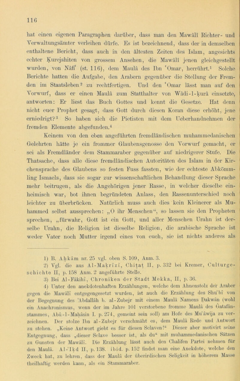 IIG hat einen eigenen Paragraphen darüber, dass man den Mawäli Richter- und Verwaltimgsämter verleihen dürfe. Es ist bezeichnend, dass der in demselben enthaltene Bericht, dass auch in den ältesten Zeiten des Islam, angesichts echter lyurejshiten von grossem Ansehen, die Mawäli jenen gleichgestellt wurden, von Näfi' (st. 116), dem Maulä des Ibn 'Omar, herrührt.^ Solche Berichte hatten die Aufgabe, den Arabern gegenüber die Stellung der Frem- den im Staatsleben2 zu rechtfertigen. Und den 'Omar lässt man auf den Vorwurf, dass er einen Maulä zum Statthalter von 'Wädi-l-kurä einsetzte, antworten: Er liest das Buch Gottes und kennt die Gesetze. Hat denn nicht euer Prophet gesagt, dass Gott durch diesen Koran diese erliöht, jene erniedi-igt? ^ So liaben sich die Pietisten mit dem IJeberhandnehmen dei- fremden Elemente abgefunden. Keinem von den eben angeführten fremdländischen muhammedanischen Geleimten hätte je ein frommer Glaubensgenosse den Vorwurf gemacht, er sei als Fremdländer dem Stammaraber gegenüber auf niedrigerer Stufe. Die Thatsache, dass alle diese fremdländischen Autoritäten des Islam in der Kir- chensprache des Glaubens so festen Fuss fassten, wie der echteste Abkömm- ling Ismaels, dass sie sogar zur wissenschaftlichen Behandlmig dieser Sprache melm beitrugen, als die Angehörigen jener Rasse, in welcher dieselbe ein- heimisch war, bot ihnen begründeten Anlass, den Rassenunterschied noch leichter zu überbrücken. Natürlich muss auch dies kein Kleinerer als Mu- hammed selbst aussprechen: „0 ihr Menschen“, so lassen sie den Proj)heten sprechen, „fürwahr, Gott ist ein Gott, und aller Menschen Urahn ist der- selbe Urahn, die Religion ist dieselbe Religion, die arabische Sprache ist weder Vater noch Mutter irgend eines von euch, sie ist nichts anderes als 1) B. Ahkäm nr. 25 vgl. oben S. 109, Anm. 3. 2) Vgl. die aus Al-Makrizi, Cliitat II, p. 332 bei Kremer, Culturge- scbichte H, p. 158 Anm. 2 angeführte Stelle. 3) Bei Al-Fäkilii, Chroniken der Stadt Mekka, II, p. 36. 4) Unter den anekdotenhaften Erzählungen, welche dem Ahnenstolz der Araber gegen die Mawäli entgegengesetzt wurden, ist auch die Erzählung des Shübi von der Begegnung des Abdallah b. al-Zubejr mit einem Maulä Namens Dakwan (wohl ein Anachronismus, wenn der im Jalu'e 101 verstorbene tromme Maulä des (iatalän- stanunes, Abü-l-Mahäsin 1. p. 274, gemeint sein soll) am Hole des Muäwija zu ver- zeichnen. Der stolze Ibn al-Zubejr verschmäht es, dem Mauhi Rede und Antwort zu stoben. „Keine Antwort giebt es für diesen Sclaven!“ Dieser aber motivirt seine Entgegnung, dass „dieser Sclave besser ist, als du“ mit muliammedanischen Sätzen zu Gunsten der Mawäli. Die Erzählung lässt auch den Chalifen Partei nehmen für den Maulä. Al-‘Ikd II, p. 138. ibid. p. 152 findet man eine Anekdote, welche den Zweck hat, zu lehren, dass der Maulä der überirdischen Seligkeit in höherem Masse theilhaftig werden kann, als ein Stammaraber.