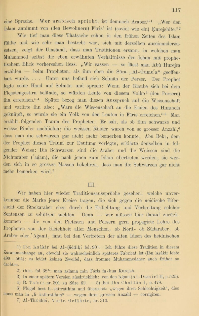 eine Sprache. Wer aral)iscli spriclit, ist cleninacli Araber.“ ‘ „Wer den Islam aiinimmt von (den Bewohnern) Baris’ ist (soviel wie ein) Kiirejshite.“*'^ Wie tief man diese Thatsache schon in den frühen Zeiten des Islam fühlte und wie sehr man bestrebt war, sich mit derselben auseinanderzu- setzen, zeigt der Umstand, dass man Traditionen ersann, in welchen man Muhammed selbst die el)en erwähnten Verhältnisse des Islam mit prophe- tischem Blick vorhersehen liess. „Wir sassen — so lässt man Abu Ilurejra erzählen — beim Ih-opheten, als ihm eben die Süra „Al-(xunn7a“ geoflhii- bart wurde. . . . Unter uns befand sich Selmän der Perser. Der Prophet legte seine Hand auf Selmän und si)rach: Wenn der Glaube sich bei dem Plejadeng'estirn befände, so würden Leute von diesem Volke(den Persern) ihn erreichen.“^ Später bezog man diesen x^usspruch auf die Wissenschaft und variirte ihn also: „Wäre die Wissenschaft an die Enden des llimmels geknüpft, so würde sie ein Volk von den Leuten in Paris erreichen.“^ Man erzählt folgenden Traum des Propheten: Er sah, als ob ihm schwarze und weisse Rinder nachliefen; die weissen Rinder waren von so grosser Anzahl,'’ dass man die schwarzen gar nicht mehr bemerken konnte. Abu Bekr, dem der Prophet diesen Traum zur Deutung vorlegte, erklärte denselben in fol- gender Weise: Die Schwarzen sind die Araber und die Weissen sind die Nichtaraber (Ligam), die nach jenen zum Islam übertreten werden; sie wer- den sich in so grossen Massen bekehren, dass man die Schwarzen gar nicht mehr bemerken wird.^ III. Wir haben hier wieder Traditionsaussprüche gesehen, Avelche unver- kennbar die Marke jener Kreise tragen, die sich gegen die neidische Eifer- sucht der Stockaraber eben durch die Erdichtung und Verbreitung solcher Sentenzen zu schützen suchten. Denn — wir müssen hier darauf zurück- kommen — die von den Pietisten und Persern gern propagirte Lehre des Propheten von der Gleichheit aller Menschen, ob Nord- ob Südaraber, ob Araber oder 'Agami, fand bei den Vertretern der alten Ideen des heidnischen 1) Ihn 'Asäkir bei Al-Siddiki fol. 90’’. Ich führe diese Tradition in diesem Zusammenhänge an, obwohl sic wahrscheinlich späteres Fabricat ist (Ihn Asäkir lebte 499 — 564); cs leidet keinen Zweifel, dass fromme Muhammedaner auch früher so dachten. 2) ibid. fol. 38’’: man aslama min Paris fa-hiia Kurcjsh. 3) In einer spätem Version ausdrücklich: von den Agam (Al-Dam iri II, i).525). 4) B. Tafsir nr. 301 zu Sure 62. 5) Bei Ihn Chaldüu I, p. 478. 6) Flügel liest li-shirratihim und übersetzt: „wegen ihrer Schlechtigkeit“, dies muss man in „li-kathratihim“ — wegen ihrer grossen Anzahl — corrigireu. 7) Al-Tha'älibi, Vertr. Gefährte, nr. 313.