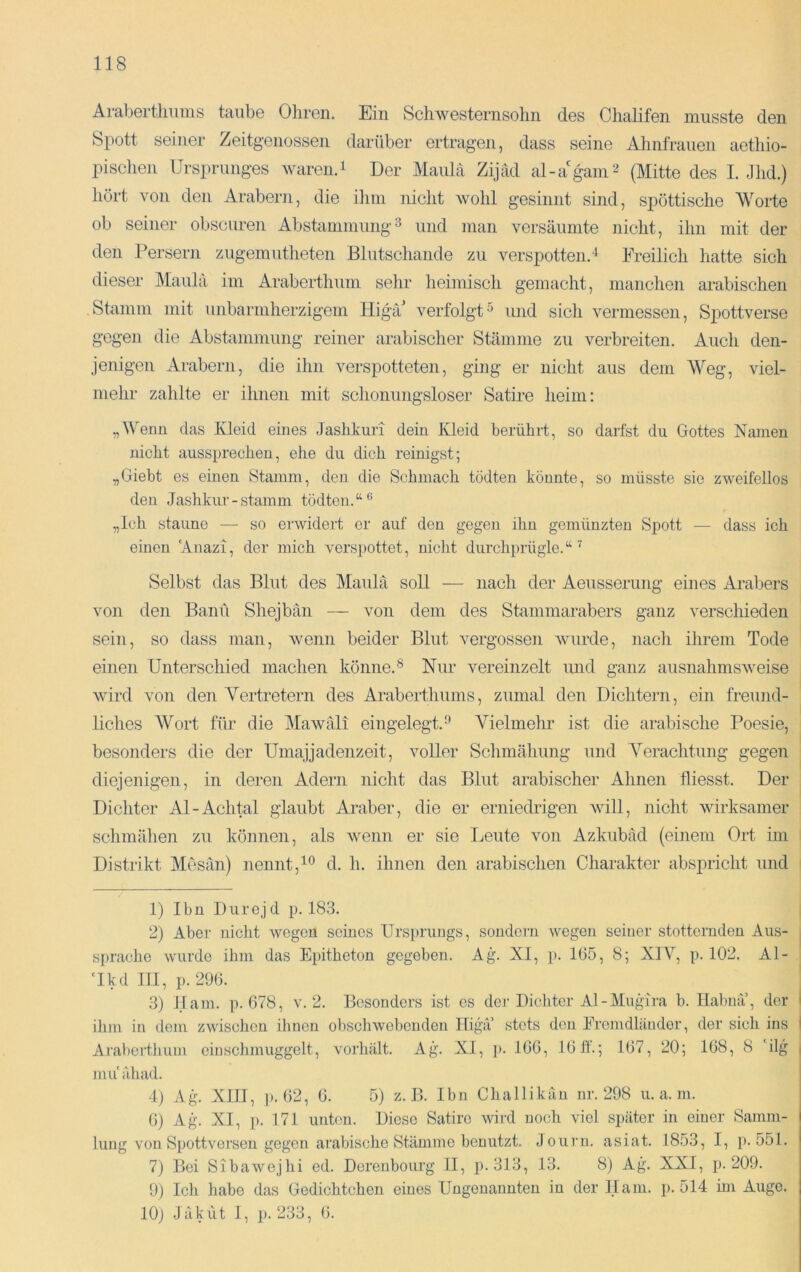 Arabertliums taube Ohren. Ein Schwesternsohn des Chalifen musste den Spott seiner Zeitgenossen darüber ertragen, dass seine Ahnfrauen aethio- pisclien Ursprunges waren. i Der Maulä Zijäd al-a'gmin^ (Mitte des I. Jhd.) hört von den Arabern, die ilim nicht wohl gesinnt sind, spöttische Worte ob seiner obscuren Abstammung^ und man versäumte nicht, ihn mit der den Persern zugemutheten Blutschande zu verspotten.'^ Freilich hatte sich dieser Maulä im Araberthum sehr heimisch gemacht, manclien arabischen Stamm mit unbarmherzigem Higä' verfolgt^ und sich vermessen, Spottverse gegen die Abstammung reiner arabischer Stämme zu verbreiten. Auch den- jenigen Arabern, die ihn verspotteten, ging er nicht aus dem Weg, viel- mehr zahlte er ihnen mit schonungsloser Satire heim: „Wenn das Kleid eines Jashkuri dein Kleid berührt, so darfst du Gottes Namen nicht aussprecheu, ehe du dich reinigst; „Giebt es einen Stamm, den die Schmach tödten könnte, so müsste sie zweifellos den Jashkur-stamm tödten.“*^ „Ich staune — so erwidert er auf den gegen ihn gemünzten Spott — dass ich einen ‘Anazi, der mich verspottet, nicht durchprügle.“ Selbst das Blut des Maulä soll — nach der Aeusserung eines Arabers von den Bani'i Shejbän — von dem des Stammarabers ganz verschieden sein, so dass man, wenn beider Blut vergossen Avurde, nach ihrem Tode einen Unterschied machen könne.® Nur vereinzelt und ganz ausnahmsAveise Avird von den Vertretern des Araberthums, zumal den Dichtern, ein freund- liches AVort für die Mawäli eingelegt.’’ AUelmehr ist die arabische Poesie, besonders die der Umajjadenzeit, voller Schmähung und A^erachtung gegen diejenigen, in deren Adern nicht das Blut arabischer Ahnen fliesst. Der Dichter Al-Achtal glaubt Araber, die er erniedrigen avüI, nicht Avirksamer schmähen zu können, als Avenn er sie Leute von Azkubäd (einem Ort im Distrikt Mesän) nennt,d. h. ihnen den arabischen Charakter abspricht und 1) Ibn Durej d p. 183. 2) Aber nicht Avegen seines Ursprungs, sondern wegen seiner stotternden Aus- sprache wurde ihm das Epitheton gegeben. Ag. XI, p. 105, 8; XIA^ p. 102. Al- Akdlll, p. 290. 3) Ham. p. 078, v. 2. Besonders ist cs der Dichter Al-Mugira b. Habna, der I ihm in dem zwischen ilmen obschwebenden Higä’ stets den Eremdliindor, der sich ins I Arat)crthum ein schmuggelt, vorhält. Ag. XI, i>. 100, 10 ff.; 107, 20; 108, 8 'ilg | nuiähad. 4) Ag^ XIII, p. 02, 0. 5) z. B. Ibn Challikäu nr. 298 u. a. in. 0) Ag. XI, p. 171 uiihm. Diese Satire wird nocli viel später in einer Samm- lung von Spottversen gegen arabische Stämme benutzt. Journ. asiat. 1853, I, p. 551. 7) Bei Sibawejhi ed. Derenbourg II, p.313, 13. 8) Ag. XXI, ]). 209. 9) Ich habe das Gedichtchen eines Ungenannten in der Ham. p. 514 hn Auge. 10) Jäkut I, p. 233, 0.
