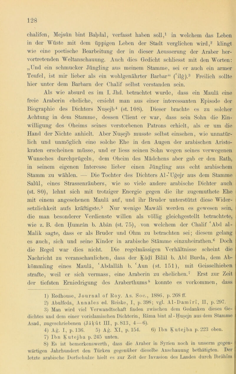 chalifen, Mejsün bbit Bahdal, verfasst haben soll/ in welchem das Leben in der Wüste mit dem üppigen Leben der Stadt verglichen wird/ Idingt wie eine poetische Bearbeitung der in dieser Aeusserung der Araber her- vortretenden Weltanschauung. Audi dies Gedicht schliesst mit den Worten: „Und ein sclimucker Jüngling aus meinem Stamme, sei er auch ein armer Teufel, ist mir lieber als ein wohlgenährter Barliar“ (‘^ilg).^ Ereilich sollte liier unter dem Barbarn der Chalif selbst verstanden sein. Als wie absurd es im I. ,lhd. betrachtet wurde, dass ein Maulä eine freie Araberin eheliche, ersieht man aus einer interessanten Episode der Biographie des Dichters Nusejb'^ (st. 108). Dieser braclite es zu solcher Achtung in dem Stamme, dessen Client er war, dass sein Sohn die Ein- willigung des Oheims seines verstorbenen Patrons erhielt, als er um die Hand der Nichte anhielt. Aber Nusejb musste selbst einsehen, wie unnatür- lich und unmöglich eine solche Ehe in den Augen der arabischen Aristo- kraten erscheinen müsse, und er liess seinen Sohn wegen seines verwegenen Wunsches durchprügeln, dem Olieim des Mädchens aber gab er den Eath, in seinem eigenen Interesse lieber einen Jüngling aus echt arabischem Stamm zu wählen. — Die Tochter des Dichters Al-'Ugejr aus dem Stamme Saldi, eines Strassenräubers, wie so viele andere arabisclie Dichter auch (st. 80), lehnt sich mit trotziger Energie gegen die ihr zugemuthete Ehe mit einem angesehenen Maulä auf, und ihr Bruder unterstützt diese Wider- setzlichkeit aufs kräftigste, 5 Nur wenige Mawäli werden es gewesen sein, i die man besonderer Verdienste willen als völlig gleichgestellt betrachtete, i wie z. B. den tlumrän b. Abän (st. 75), von welchem der Chalif *^Abd al- I Malik sagte, dass er als Bruder und Ohm zu betrachten sei; diesem gelang es auch, sich und seine Kinder in arabische Stämme einzuheiratlien.*^ Doch die Eegel war dies nicht. Die regelmässigen Verhältnisse scheint die Nachricht zu veranschaulichen, dass der Kädi Biläl b. Abi Burda, dem Ab- kömmling eines Maulä, '^Abdalläh b. 'Aun (st. 151), mit Geisselhieben strafte, weil er sich vermass, eine Araberin zu eheliclien.’ Erst zur Zeit der tiefsten Erniedrigung des Araberthums^ konnte es Vorkommen, dass 1) Kedhouse, Jourual of Eoy. As. Soc., 188G, p. 268 ff. 2) Abulfeda, Aunales ed. Kciske, I, p. .198; vgl. Al-Damiri, II, p. 297. 1) Man wird viel Verwandtschaft finden zwischen dem Gedanken dieses Ge- dichtes und dem einer vorislamisclien Bichtcrin, Kama hiut al-Husejn aus dem Stamme Asad, zugeschi’iebenen (Jakut HI, p. 813, 4 — 6). 4) Ag. I, p. 1.36. 5) Ag. XI, p. 154. 6} Ihn Kutejha p. 223 oben. 7) Ibn Kutejba p. 245 unten. 8) Es ist bemerkenswerth, dass die vVraber in Syrien noch in unsenn gegen- wärtigen Jahrhundert den Türken gegenüber dieselbe Anschauung bethätigten. Der letzte arabische Doifscbulze hielt es zur Zeit der Invasion des Landes durch Ibrahim