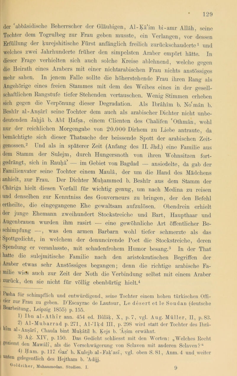 120 der 'abbasidisclie Beherrscher der Gläubigen, Al-Krdim bi-amr Alhlli, seine Tochter dem Togrulbeg zur Frau geben musste, ein Veidangen, vor dessen Erfüllung der kurejshitische Fürst anfänglich freilich zurückschaudertc ^ und welches zAvei Jahrhunderte früher den simpelsten Araber empört hätte. In dieser Frage verhielten sich auch solche Kreise ablehnend, welche gegen die Heilath eines Aiabeis mit einer nichtarabischen Frau nichts anstössiges mehr sahen. In jenem Falle sollte die höherstehende Frau iliren Rang als I Angehörige eines freien Stammes mit dem des Weibes eines in der gesell- I schaftlichen Rangstufe tiefer Stehenden vertauschen. Wenig Stimmen erheben i sicli gegen die Yerpönung dieser Degradation. Als Ibrahim b. Noünän b. 1 Beshtr al-Ansäri seine Tochter dem auch als araliischer Dichter nicht unbe- I deutenden Jahjä b. Abi Hafsa, einem Clienten des Chalifen Othmän, wohl : nur der reichlichen Morgengabe von 20.000 Dirhem zu Liebe antraute, da I bemächtigte sicli dieser Thatsache der heissende Spott der arabischen Zeit- ; genossen. 2 Und als in späterer Zeit (Anfang des II. Jhd.) eine Familie aus dem Stamm der Sidejm, durch Hungersnoth von ihren Wohnsitzen fort- I gedrängt, sich in Raului im Gebiet von Bagdad — ansiedelte, da gab der 1 Familienvater seine Tochter einem Maulä, der um die Hand des Mädchens I anhielt, zur Frau. Der Dichter Muhammed b. Besliir aus dem Stamm der I Chäriga hielt diesen Yorfall für wichtig genug, um nach Medina zu reisen I und denselben zur Kenntniss des Gouverneurs zu bringen, der den Befehl lertheilte, die eingegangene Ehe gewaltsam aufzulösen. Obendrein erliielt ! dei junge Ehemann zweihundert Stockstreiche und Bart, Haupthaar und 'Augenbrauen Avurden ihm rasirt — eine geAvöhnliche Art öffentlicher Be- r schimpfung —, Avas den armen Barbarn Avohl tiefer schmerzte als das ! Spottgedicht, in Avelchem der denuncirende Poet die Stockstreiche, deren [Spendung er veranlasste, mit schadenfrohem Humor besang.^ In der That I hatte die sulejmitische Familie nach den aristokratischen Begriffen der I Araber etwas sehr Anstössiges begangen; denn die richtige arabische Fa- milie Avii^ auch zur Zeit der Hoth die Yerbindung selbst mit einem Araber zurück, den sie nicht für Amllig ebenbürtig hielt.^ j Pasha für schimpflich und entwürdigend, seine Tochter einem hohen türkischen Offi- I ciei zur Frau zu geben. H’Escayrac de Lautour, Le desert et le Soiidan (deutsche ' Bearbeitung, Leipzig 18.55) p. 155. 1) Ibn al-Athir ann. 454 ed. Bülak, X, j). 7, A^gl. Aug. Müller, II, p. 83. 2) Al-Muluarrad p. 271, Al-Ikd III, ]). 298 Avird statt der Tochter des Ibra- un al-Ansiiri, Chaula bint Mukätil b. Kejs b. Asim erwähnt. •3) Ag. XIV, ]). 150. Das Gedicht schliesst mit den AVorten: „Welches Recht geziemt den Mawäli, als die Yerschwägcrung von Sclaven mit anderen SclaA^en?“ 4) Ham. p. 117 Gaz’ b. Kulojb al-Fak‘asi, A^gl. oben S. 81, Anm. 4 und AA^eiter unten gelegentlich des Hejtham b. Adijj. t»oldziher, Muhammodan. Studien. I. 9