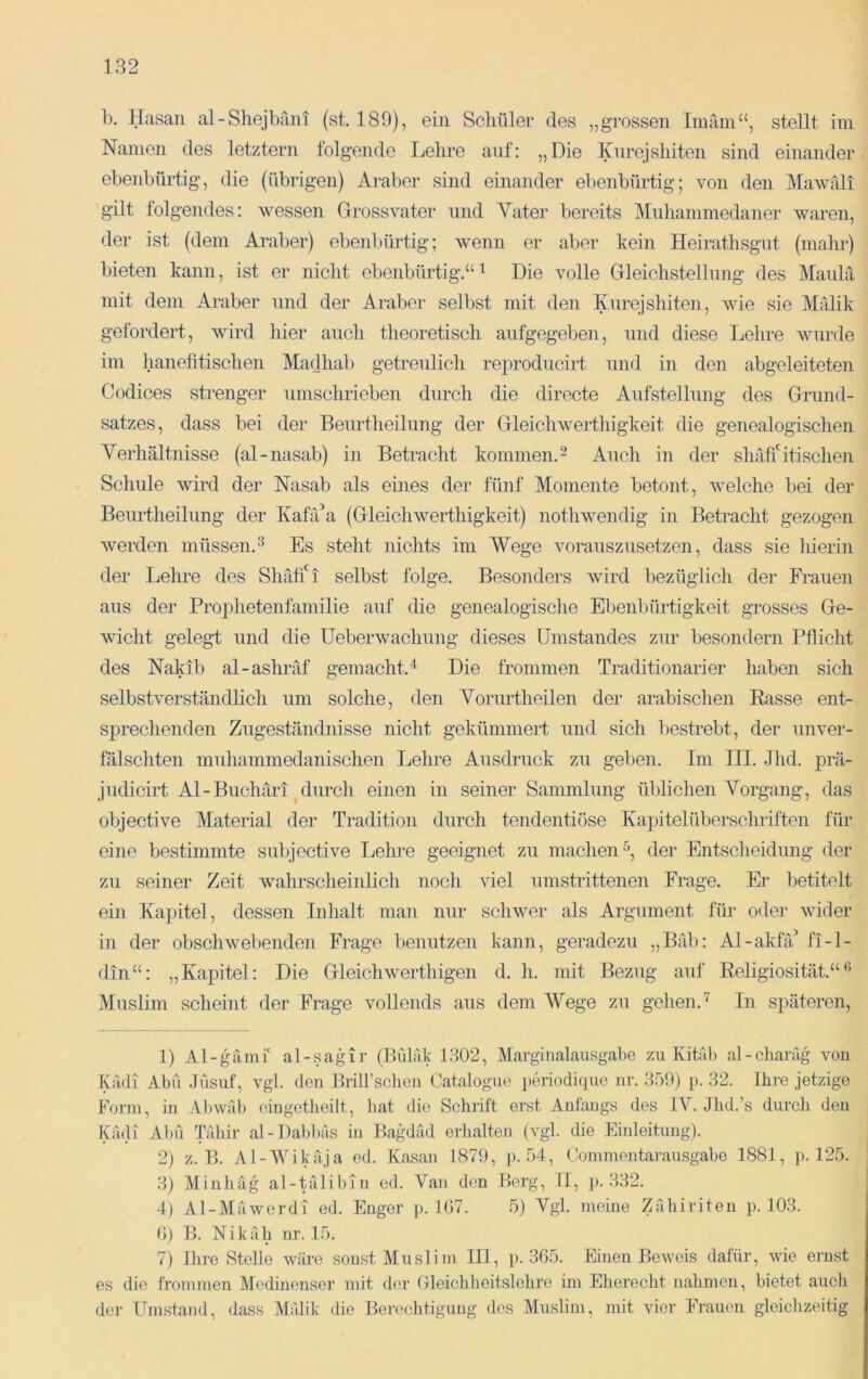 b. Hasan al-Shejbani (st. 189), ein Schüler des „grossen Imam“, stellt im Namen des letztem folgende Lehre auf: „Die Knrejshiten sind einander ebenbürtig, die (übrigen) Araber sind einander ebenbürtig; von den Mawrdi gilt folgendes: wessen Grossvater und Yater bereits Muhammedaner waren, der ist (dem Araber) ebenbürtig; wenn er aber kein Heirathsgnt (mahr) bieten kann, ist er nicht ebenbürtig.“^ Die volle Gleichstellung des Maulä mit dem Araber und der Araber selbst mit den Knrejshiten, wie sie Mitlik gefordert, wird hier auch theoretisch aufgegeben, und diese Lehre wurde im hanefitischen Madhab getreulich reproducirt und in den abgeleiteten Codices strenger umschrieben durch die dirccte Aufstellung des Grund- satzes, dass bei der Beurtheilung der Gleichwerthigkeit die genealogischen Verhältnisse (al-nasab) in Betracht kommen.^ Auch in der shäfiGtisehen Schule wird der Nasab als eines der fünf Momente betont, welche bei der Beui-theilung der KahVa (Gleichwerthigkeit) nothwendig in Betracht gezogen werden müssen.^ Es steht nichts im Wege vorauszusetzen, dass sie hierin der Lehre des Shätfi selbst folge. Besonders wird bezüglich der Frauen aus der Prophetenfamilie auf die genealogische Ebenbürtigkeit grosses Ge- wicht gelegt und die Ueberwachung dieses Umstandes zur besondern Pflicht des Nakib al-ashräf gemacht.^ Die frommen Traditionarier haben sich selbstverständlich um solche, den Yorurtheilen der arabischen Easse ent- sprechenden Zugeständnisse nicht gekümmert und sich bestrebt, der unver- fälschten muhammedanischen Lehre Ausdruck zu geben. Im III. Jhd. ]}rä- judicirt Al - Buchäri ^ durch einen in seiner Sammlung üblichen Vorgang, das objective Material der Tradition durch tendentiose Kapitelüberschriften für eine bestimmte subjective Ivelu-e geeignet zu machen^, der Entscheidung der zu seiner Zeit wahrscheinlich noch viel umstrittenen Frage. Er betitelt ein Kapitel, dessen Inhalt man nur schwer als Argument für oder wider in der obschwebenden Frage benutzen kann, geradezu „Bäb: Al-akfä^ fi-1- din“: „Kapitel: Die Gleichwerthigen d. h. mit Bezug auf Eeligiosität.“® Muslim scheint der Frage vollends aus dem AVege zu gehen.In späteren, 1) Al-gämf al-sagir (Bfiliik 1.302, Marginalausgabe zu Kitab al-charäg von Kadi Abu .Tüsuf, vgl. den Briirsehen Catalogue j)eriodi(iue nr. 359) p. 32. Ihre jetzige Form, in Abwfib eingetlieilt, bat die Sehrift erst Anfangs des IV. Jlid.’s durch deu Kiuli Abu lähir al-Dabl)as in Bagdad erhalten (vgl. die Einleitung). 2) z. B. Al-AVikäja ed. Kasan 1879, p. 54, Commentarausgabe 1881, p. 125. 3) Minbäg al-tälibin ed. Yan den Borg, II, p. 332. 4) Al-Mäwerdi ed. Enger p. 107. .5) Vgl. meine Zäbiriten p. 103. 0) B. Nikäh nr. 15. 7) Ihre Stelle wäre sonst Muslim III, p. 305. Einen Beweis dafür, wie ernst es die frommen Medinenser mit der Gleichbeitslehre im Eherecht nahmen, bietet auch der Umstand, dass Mälik die Berechtigung des Muslim, mit vier Frauen gleichzeitig