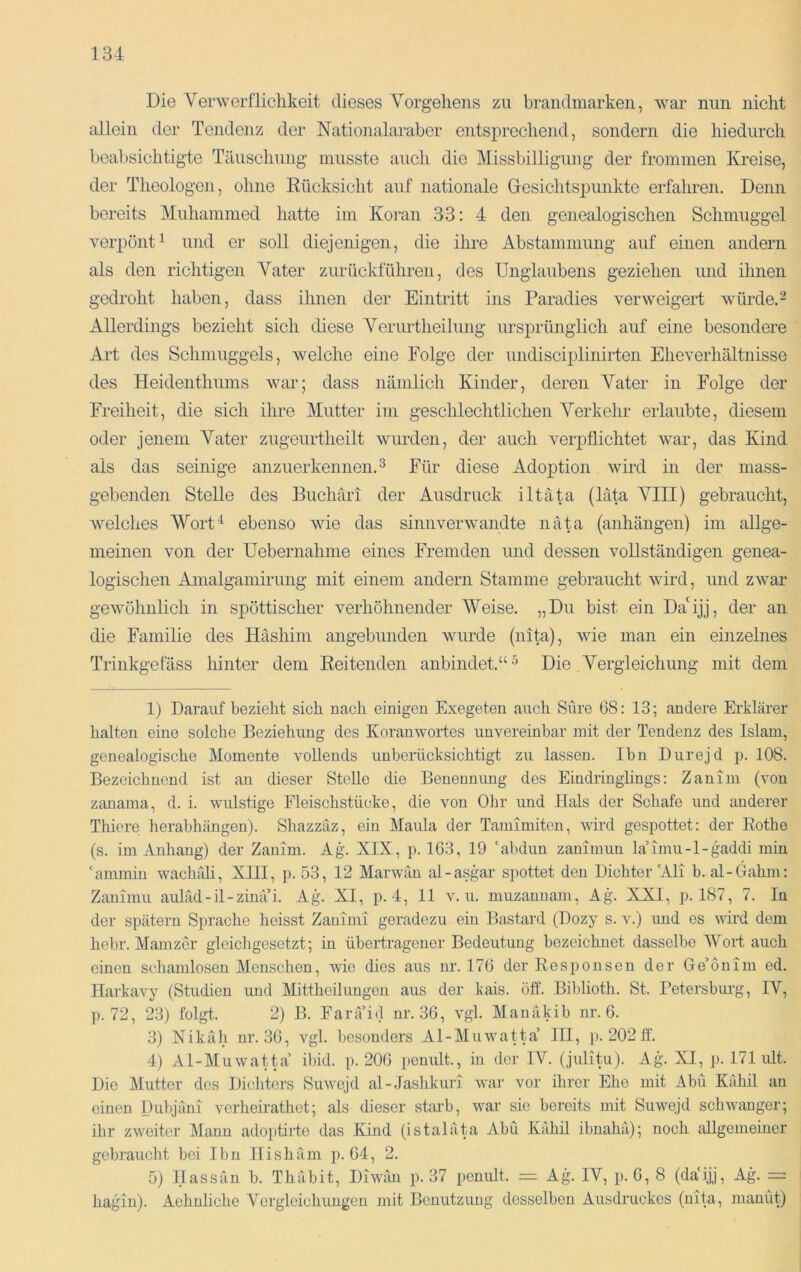 Die Verwerflichkeit dieses Vorgehens zu brandmarken, war nun nicht allein der Tendenz der Nationalaraber entsprechend, sondern die hiedurch beabsichtigte Täuschung musste auch die Missbilligung der frommen Kreise, der Theologen, ohne Eücksicht auf nationale Gesichtspunkte erfahren. Denn bereits Muhammed hatte im Koran 33: 4 den genealogischen Schmuggel verpönt^ und er soll diejenigen, die ihre Abstammung auf einen andern als den richtigen Vater zurückführen, des Unglaubens geziehen und ihnen gedroht haben, dass ihnen der Eintritt ins Paradies verweigert würde.^ Allerdings bezieht sich diese A^erurtheilung ursprünglich auf eine besondere Art des Schmuggels, welche eine Folge der undisciplinirten Eheverhältnisse des Heidenthums war; dass nämlich Kinder, deren Vater in Folge der Freiheit, die sich ihre Mutter im geschlechtlichen Verkehr erlaubte, diesem oder jenem Vater zugeurtheilt wurden, der auch verpflichtet war, das Kind als das seinige anzuerkennen. ^ Für diese Adoption wird in der mass- gebenden Stelle des Buchäri der Ausdruck iltäta (lata VIII) gebraucht, welches Wort“^ ebenso wie das sinnverwandte näta (anhängen) im allge- meinen von der Uebernahme eines Fremden und dessen vollständigen genea- logischen Amalgamirung mit einem andern Stamme gebraucht wird, und zwar gewöhnlich in spöttischer verhöhnender Weise. „Du bist ein DaUjj, der an die Familie des Häshim angebunden wurde (nita), wie man ein einzelnes Trinkgefäss hinter dem Keitenden anbindet.“ ^ Die Vergleichung mit dem 1) Darauf bezieht sich nach einigen Exegeten auch Sure 68: 13; andere Erklärer halten eine solche Beziehung des Koranwortes unvereinbar mit der Tendenz des Islam, genealogische Momente vollends unberücksichtigt zu lassen. Ihn Durejd p. 108. Bezeichnend ist an dieser Stelle die Benennung des Eindringlings: Zanim (von zanama, d. i. wulstige Fleischstücke, die von Ohr und Hals der Schafe und anderer Thiere hcrabhängen). Shazzäz, ein Maula der Tamimiten, wird gespottet: der Eothe (s. im Anhang) der Zanim. Ag. XIX, p. 163, 19 'abdun zanimun la’imu-l-gaddi min 'ammin waclmli, XIII, p. 53, 12 Marwän al-asgar spottet den Dichter'Ali b. al-Oahm: Zanimu auläd-il-zinä’i. Ag. XI, p. 4, 11 v. u. muzannam, Ag. XXI, p. 187, 7. In der spätem Sprache heisst Zanimi geradezu ein Bastard (Dozy s. v.) imd es wird dem hehr. Mainzer gleichgesetzt; in übertragener Bedeutung bezeichnet dasselbe Wort auch einen schamlosen Menschen, wie dies aus nr. 176 der Eesponsen der Ge’onim cd. Ilarkavy (Studien und Mittheilungen aus der kais. öff. Biblioth. St. Petersburg, IV, p. 72, 23) folgt. 2) B. Farä’id nr. 36, vgl. Manäkib nr. 6. 3) Nikah nr. 36, vgl. besonders Al-Muwatta’ III, p. 202 ff. 4) Al-Muwatta ibid. p. 206 penult., in der IV. (julitu). Ag^ XI, p. 171 ult. Die Mutter des Dichters Suwcjd al-Jashkuri war vor ihrer Ehe mit Abu Kähil an einen Dubjäni verheirathet; als dieser starb, war sie bereits mit Suwejd schwanger; ihr zweiter Mann adoiitirto das Khid (istaläta Abu Kähil ibnahä); noch allgemeiner gebraucht bei Ibu Ilishäm p. 64, 2. 5) Hassan b. Thäbit, Diwan p. 37 penult. :— Ag. IV, p. 0, 8 (da'ijj, Ag. = hagin). Aehnliche Vergleichungen mit Benutzung desselben Ausdruckes (nita, numüt)