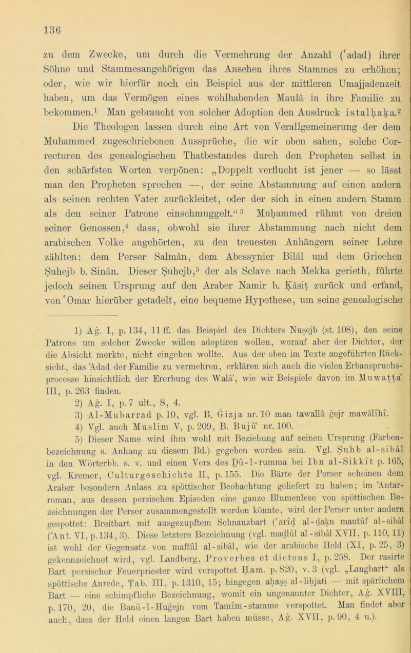 zu dem Zwecke, um durcli die Vermelirimg der Anzahl (‘^adad) ihrer Sühne und Stammesangehörigen das Ansehen ihres Stammes zu erhöhen; oder, wie wir hierfür noch ein Beispiel aus der mittleren Umajjadenzeit haben, um das Yermögen eines wohlhabenden Maulä in ilire Familie zu bekommen.^ Man gebraucht von solcher Adoption den Ausdruck istalhaka.^ Die Theologen lassen durch eine Art von Yerallgemeinerung der dem Muhammed zugeschriebenen Aussprüche, die wir oben sahen, solche Cor- recturen des genealogischen Thatbestandes dm-cli den Propheten selbst in den schärfsten AVorten verpönen: „Doppelt verflucht ist jener — so lässt man den Propheten sprechen —, der seine Abstammung auf einen andern als seinen rechten Yater zurückleitet, oder der sich in einen andern Stamm als den seiner Patrone einschmuggelt.“ ^ Muhammed rühmt von dreien seiner Genossen,^ dass, obwohl sie ilmer Abstammung nach nicht dem arabischen Yolke angehörten, zu den treuesten Anhängern seiner Lelu’e zählten: dem Perser Salmän, dem Abessynier Biläl und dem Griechen Suhejb b. Sinän. Dieser Suhejb,^ der als Sclave nach Mekka gerieth, führte jedoch seinen Ursprung auf den Araber Namir b. Käsit zurück und erfand, von Omar hierüber getadelt, eine bequeme Hypothese, um seine genealogische 1) Ag. I, p. 134, Uff. das Beispiel des Dichters Nusejb (st. 108), den seine Patrone um solcher Zwecke wiUen adoptiron wollen, worauf aber der Dichter, der die Absicht merkte, nicht eingehen wollte. Aus der oben im Texte angeführten Rück- sicht, das Adad der Familie zu vermehren, erklären sich auch die vielen Erbanspruchs- processe hinsichtlich der Ererbung des AValä’, wie wir Beispiele davon im Muwatta’ III, p. 263 finden. 2) Ag. I, p.7 ult., 8, 4. 3) Al-Mubarrad p. 10, vgl. B. Gizja nr. 10 man tawallä gejr mawälihi. 4) Ygl. auch Muslim Y, p. 209, B. Buju nr. 100. 5) Dieser Name wird ihm wohl mit Beziehung auf seinen Ursprung (Farben- bezeichnung s. Anhang zu diesem Bd.) gegeben worden sein. A^gl. Suhb al-sibäl in den Y^örterbb. s. v. und einen Yers des Dü-l-rumma bei Ibn al-Sikkit p. 165, vgl. Kremer, Culturgeschichte II, p. 155. Die Bärte der Perser scheinen dom Araber besondern Anlass zu spöttischer Beobachtung geliefert zu haben; im Antar- roman, aus dessen persischen Episoden eine ganze Blumenlese von spöttischen Be- zeichnungen der Perser zusammengestellt werden könnte, wird der Perser unter andern gespottet: Breitbart mit ausgezupftem Schnauzbart ('arid al-dakn mautüf al-sibäl ('Ant. VI, p.l34, .3). Diese letztere Bezeichuimg (vgl. niadlül al-sibälXYH, p. 110, 11) ist wohl der Gegensatz von maftiil al-sibäl, wie der arabische Held (XI, p. 25, 3) gekennzeichnet wird, vgl. Laudberg, Proverbes et dictons I, p. 258. Der rasirte Bart persischer Feuerpriester wird verspottet Ilain. p. 820, v. 3 (vgl. „Langbart^^ als spöttische Anrede, Tab. III, p. 1310, 15; hingegen ahass al-lihjati mit spärlichem Bart — eine schimpfliche Bezeichnung, womit ein ungenannter Dichter, Ag. XA'HI, p. 170, 20, die Banü-l-IIugmjn vom Tamim-stamme verspottet. Man findet aber auch, dass der Held einen langen Bart haben müsse, Ag. XAHI, p. 90, 4 u.).