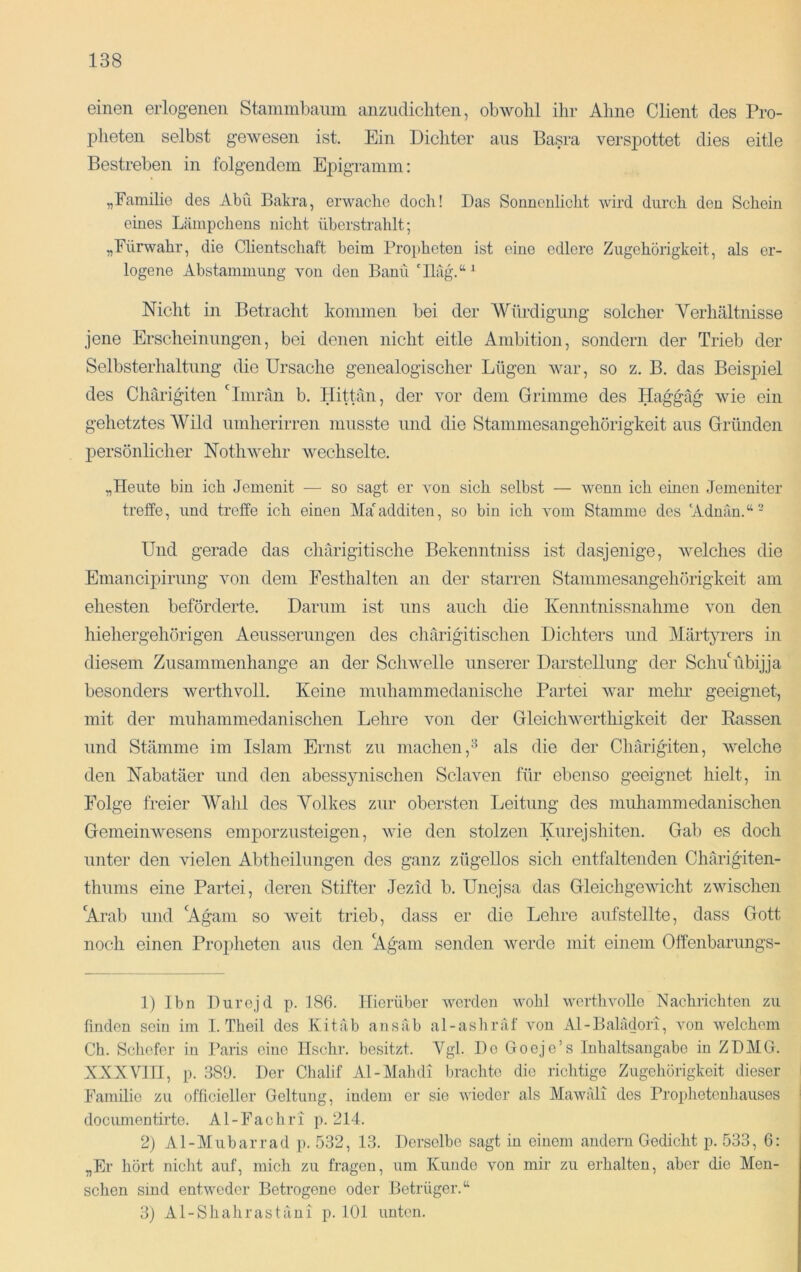 einen erlogenen Staminbaiini anziidicliten, obwohl ihr Ahne Client des Pro- pheten selbst gewesen ist. Ein Dichter aus Basra verspottet dies eitle Bestreben in folgendem Epigramm: „Familie des Abu Bakra, erwache doch! Das Sonnenlicht wird durch den Schein eines Lämpchens nicht überstrahlt; „Fürwahr, die Clientschaft beim Propheten ist eine edlere Zugehörigkeit, als er- logene Abstammung von den Bann 'Iläg.“^ Nicht in Betracht kommen bei der Würdigung solcher Yerhältnisse jene Erscheinungen, bei denen nicht eitle Ambition, sondern der Trieb der Selbsterhaltung die Ursache genealogischer Lügen war, so z. B. das Beispiel des Chärigiten 'Iniran b. Hittän, der vor dem Grimme des Haggäg wie ein gehetztes Wild umherirren musste und die Stammesangehörigkeit aus Gründen persönlicher Nothwehr wechselte. „Heute bin ich Jemenit — so sagt er von sich selbst — wenn ich einen Jemeniter treffe, und treffe ich einen Ma'additen, so bin ich vom Stamme des 'Adnän.“^ Und gerade das chärigitische Bekenntniss ist dasjenige, welches die Emancipirung von dem Festhalten an der starren Stammesangehörigkeit am ehesten beförderte. Darum ist uns auch die Kenntnissnahme von den hiehergehörigen Aeusserungen des chärigitischen Dichters und Märt}u-ers in diesem Zusammenhänge an der Schwelle unserer Darstellung der Schu übijja besonders werthvoll. Keine muhammedanische Partei war mehr geeignet, mit der muhammedanischen Lehre von der Gleichwerthigkeit der Eassen und Stämme im Islam Ernst zu machen,^ als die der Chärigiten, welche den Nabatäer und den abessynischen Sclaven für ebenso geeignet hielt, in Folge freier Wahl des Volkes zur obersten Leitung des muhammedanischen Gemeinwesens emporzusteigen, wie den stolzen Kurejshiten. Gab es doch unter den vielen Abtheilungen des ganz zügellos sich entfaltenden Chärigiten- thunis eine Partei, deren Stifter Jezid b. Unejsa das Gleichgewicht zwischen 'Arab und 'Agam so weit trieb, dass er die Lehre aufstellte, dass Gott noch einen Prop)heten aus den 'Agani senden werde mit einem Offenbarungs- 1) Ibn Durojd p. 186. Hierüber werden wohl wertlivolle Nachrichten zu finden sein im I. Theil des Kit ab ans ab al-ashräf von Al-Balädori, von welchem Cb. Schofer in l’aris eine Hschr. besitzt. Vgl. De Goeje’s Inhaltsangabe in ZDMG. XXX vni, p. 389. Der Chalif Al-Mahdi brachte die richtige Zugehörigkeit dieser Familie zu officieller Geltung, indem er sie wieder als Mawäli des Proplietenliauses documentirte. Al-Fachri p. 214. 2) Al-Mubarrad p. 532, 13. Derselbe sagt in einem andern Gedicht p. 533, 6: „Er hört nicht auf, mich zu fragen, um Kunde von mir zu erhalten, aber die Men- schen sind entweder Betrogene oder Betrüger.“ 3) Al-Shahrastäni p. 101 unten.