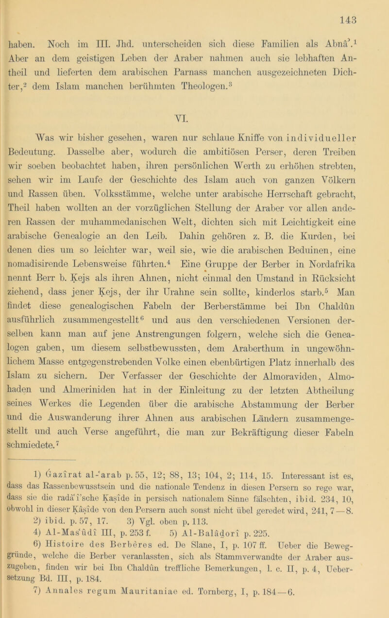 haben. Noch im III. Jhd. unterscheiden sich diese Familien als Abnä\^ Aber an dem geistigen Leben der Araber nahmen auch sie lebhaften An- theil und lieferten dem aral)ischen Parnass manchen ausgezeichneten Dich- ter,^ dem Islam manchen berühmten Theologen. YI. Was wir Ijisher gesehen, waren nur schlaue Kniffe von individueller Bedeutung. Dasselbe aber, wodurch die ambitiösen Perser, deren Treiljen wir soeben beobachtet liaben, iliren persönlichen Werth zu eiliöhen strebten, sehen Avir im Laufe der Geschichte des Islam auch von ganzen Völkern und Rassen üben. Volksstämme, Avelche unter arabische Herrschaft gebracht, Theil haben Avollten an der A^orzüglichen Stellung der Araber vor allen ande- ren Rassen der muhammedanischen Welt, dichten sich mit Leichtigkeit eine arabische Genealogie an den Leib. Dahin gehören z. B. die Kurden, bei denen dies um so leichter Avar, weil sie, Avie die arabischen Beduinen, eine nomadisirende LebensAveise führten.'^ Eine Gruppe der Berber in Nordafrika nennt Berr b. Kejs als ihren Ahnen, nicht einmal den Umstand in Rücksicht ziehend, dass jener Kejs, der ihr Urahne sein sollte, kinderlos starb.^ Man findet diese genealogischen Fabebi der Berberstämme bei Ibn Chaldün ausführlich zusammengestellt ^ und aus den verschiedenen Versionen der- selben kann man auf jene Anstrengungen folgern, Avelche sich die Genea- logen gaben, um diesem selbstbewussten, dem Araberthum in ungeAvöhn- lichem Masse entgegenstrebenden Volke einen ebenbürtigen Platz innerhalb des Islam zu sichern. Der Verfasser der Geschichte der AlmoraAuden, Almo- haden und Almeriniden hat üi der Einleitung zu der letzten Abtheilung seines AVerkes die Legenden über die arabische Abstammung der Berber und die Auswanderung ihrer Ahnen aus arabischen Ländern zusammenge- stellt und auch Verse angeführt, die man zur Bekräftigung dieser Fabeln schmiedete. ^ 1) Gazirat al-arab p. 55, 12; 88, 13; 104, 2; 114, 15. Literessant ist es, dass das Rassenbcwusstsein und die nationale Tendenz in diesen Persern so rege war, dass sie die rada i’sche KasTde in persisch nationalem Sinne fälschten, ibid. 234, 10, obwohl in dieser Käside von den Persern auch sonst nicht übel geredet wird, 241, 7 — 8. 2) ibid. p. 57, 17. .3) Vgl. oben p. 113. 4) Al-Masüdi HI, p. 253 f. 5) Al-Balädori p. 225. 6) Histoire des Berberes ed. Do Slane, I, p. 107 ff. Ueber die Beweg- gi’ünde, welche die Berber A^eranlassten, sich als Stammverwandte der Araber aus- zugeben, finden wir bei Ibn Chaldün treffliche Bemerkungen, 1. c. IT, p. 4, Ueber- setzung Bd. III, p. 184. 7) Annales regum Mauritaniac ed. Tornberg, I, p. 184 — 6.