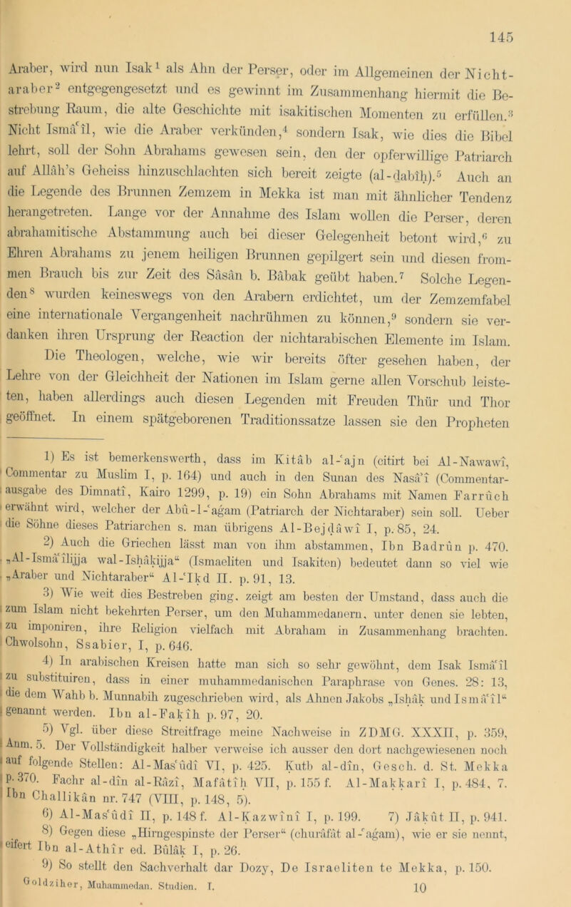 Araber, wird mm Isak^ als Alm der Perser, oder im Allgemeinen der Nicht- araber2 entgegengesetzt und es gewinnt im Zusammenhang hiermit die Be- strebung Raum, die alte Geschichte mit isakitischen Momenten zu erfüllen. Nicht Isma ü, wie die Araber verkünden,4 sondern Isak, wie dies die Bibel lehrt, soll der Sohn Abrahams gewesen sein, deii der opferwillige Patriarch auf Alhlh’s Geheiss hinzuschlachten sich bereit zeigte (al-dabih).^ Auch an die Legende des Brunnen Zemzem in Mekka ist man mit ähnlicher Tendenz lierangetreten. I.ange vor der Annahme des Islam wollen die Perser, deren abrahamitische Abstammung auch bei dieser Gelegeidieit betont wird,'' zu Ehren Abrahams zu jenem heiligen Brunnen gepilgert sein und diesen from- men Biauch bis zui Zeit des Säsän b. Babak g’eübt haben. ^ Solche Legen- den® wurden keineswegs von den Arabern erdichtet, um der Zemzemfabel eine iuteinationale Meigangenheit nachrühmen zu können,^ sondern sie ver- danken ihren Ursprung der Reaction der nichtarabischen Elemente im Islam. Die Theologen, welche, wie wir bereits öfter gesehen haben, der Lehre von der Gleichheit der Nationen im Islam gerne allen Vorschub leiste- ten, haben allerdings auch diesen Legenden mit Freuden Thür und Thor geöffnet. In einem spätgeborenen Traditionssatze lassen sie den Propheten 1) Es ist bemerkenswerth, dass im Kitab al-ajn (citiii bei Al-Nawawi, ' Commentar zu Muslim I, p. 164) und auch iu den Sunan des Nasai (Commentar- . ausgabe des Dimnati, Kairo 1299, p. 19) ein Sohn Abrahams mit Namen Farrücb • erwähnt wird, welcher der Abü-l-agam (Patriarch der Nichtaraber) sein soll. Ueber Mie Söhne dieses Patriarchen s. man übrigens Al-Bejdäwi 1, p. 85, 24. 2) Auch die Griechen lässt man von ihm abstammen. Ihn Badriui j>. 470. ■ flAl-Ismä ilijja wal-Ishakijja“ (Tsmaeliten und Isakiton) bedeutet dann so viel wie .„Araber und Nichtaraber“ Al-'Ikd II. p. 91, 13. 3) Wie weit dies Bestreben ging, zeigt am besten der Umstand, dass auch die |zum Islam nicht bekehrten Perser, um den Muhammedanern, imtcr denen sie lebten, I zu imponircn, ihre Religion vielfach mit Abraliam in Zusammenhang brachten. iCbwolsohn, Ssabior, I, p. 646. 4) In arabischen Kreisen hatte man sich so sehr gewöhnt, dem Isak Ismä'il I zu substituiren, dass in einer muhammedanischcn Paraphrase von Genes. 28: 13, ' die dem Wahb b. Munnabih zugeschrieben wird, als Ahnen Jakobs „Ishäk und Ismä'il“ [genannt werden. Ihn al-Fakih p. 97, 20. 5) Vgl. über diese Streitfrage meine Nacliweise in ZDMG. XXXII, p. 359, t Anm. 5. Der Vollständigkeit halber verweise ich ausser den dort nachgewieseneu uocli lauf folgende Stellen: Al-Mas'Üdi VI, p. 425. Kutb al-din. Ge sch. d. St. Mokka ‘P-370. Fachr al-dm al-Räzi, Mafätih VII, p. 155 f. Al-Makkari I, p.484, 7. Ibn Challikan nr. 747 (VIII, p. 148, 5). 0) Al-Mas'Üdi II, p. 148 f. Al-Kazwini I, p. 199. 7) Jäküt II, p. 941. 8) Gegen diese „Hirngespinste der Persei’“ (cluiräfät al-higam), wie er sie nennt, ieifert Ihn al-Athir ed. Biiliik I, p. 26. 9) So stellt den Sachverhalt dar Dozy, üoldziher, Muhammodan. Studien. T. De Israeliten te Mekka, 10 p. 150.