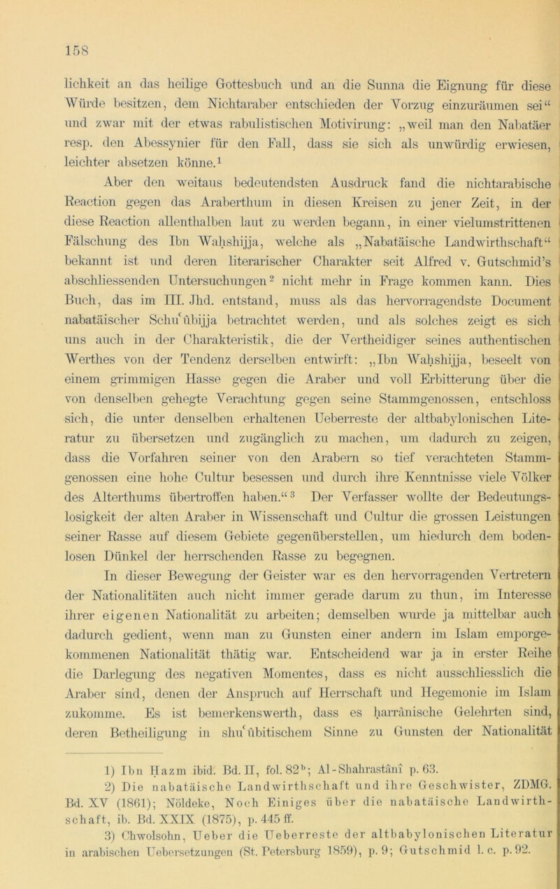 lichkeit an das heilige Gottesbuch und au die Sunna die Eignung füi’ diese Würde besitzen, dem Nichtaraber entscliieden der Vorzug einzuräuinen sei“ und zwar mit der etwas rabulistischen Motivirung: „weil man den Nabatäer resp. den Abessynier für den Fall, dass sie sich als unwürdig erwiesen, leichter absetzen könneA Aber den weitaus bedeutendsten Ausdruck fand die nichtarabische ' Reaction gegen das Araberthum in diesen Kreisen zu jener Zeit, in der diese Reaction allenthalben laut zu Averden begann, in einer vielumstrittenen ' Fälschung des Ihn Wahshijja, welche als „Nabatäische Landwirthschaft“ bekannt ist und deren literarischer Charakter seit Alfred v. Gutschmid’s abschliessenden Untersuchungen ^ nicht mehr in Frage kommen kann. Dies ^ Buch, das im III. Jhd. entstand, muss als das hervorragendste Document ' nabatäischer Schi/libijja betrachtet werden, und als solches zeigt es sich ^ uns auch in der Charakteristik, die der Vertheidiger seines authentischen ! Werthes von der Tendenz derselben entwmft: „Ibn Wahshijja, beseelt von | einem gTimmigen Hasse gegen die Araber und voll Erbitterung über die von denselben gehegte Verachtung gegen seine Stamm genossen, entschloss sich, die unter denselben erhaltenen Ueberreste der altbab3donischen Lite- ratur zu übersetzen und zugänglich zu machen, um dadurch zu zeigen, dass die Vorfahren seiner von den Arabern so tief verachteten Stamm- genossen eine hohe Cultur besessen und durch ilu’e Kenntnisse Adele Völker des Alterthums übertroffen haben.“ ^ Der Verfasser Avollte der Bedeutungs- losigkeit der alten Araber in AVissenschaft und Cultur die grossen Leistungen seiner Rasse auf diesem Gebiete gegenüberstellen, um hiedurch dem boden- losen Dünkel der herrschenden Rasse zu begegnen. In dieser BeAvegung der Geister Avar es den hervorragenden A^ertretern der Nationalitäten auch nicht immer gerade darum zu thun, im Interesse ihrer eigenen Nationalität zu arbeiten; demselben Avurde ja mittelbar auch dadurch gedient, wenn man zu Gunsten einer andern im Islam emporge- kommenen Nationalität thätig Avar. Entscheidend war ja in erster Reihe die Darlegung des negativen Momentes, dass es nicht ausschliesslich die Ai-aber sind, denen der Anspruch auf Herrschaft und Hegemonie im Islam zukomme. Es ist benierkenswerth, dass es harränische Gelehrten sind, deren Betheiligung in shu'übitischein Sinne zu Gunsten der Nationalität 1) Ibn Hazm ibid. Bd. II, fol. 82”; Al - Shabrastäin p. 63. 2) Die nabatäische Landwirtiischaft und ihre Geschwister, ZDMG. Bd. XV (1861); Nöldeke, Noidi Einiges über die nabatäische Landwirth- schaft, ib. Bd. XXIX (1875), p. 445 ff. 3) Chwolsohn, lieber die Ueberreste der altbabylonischen Literatur in arabischen üeborsetzungen (St. Petersburg 1859), p. 9; Gutschmid 1. c. p. 92.