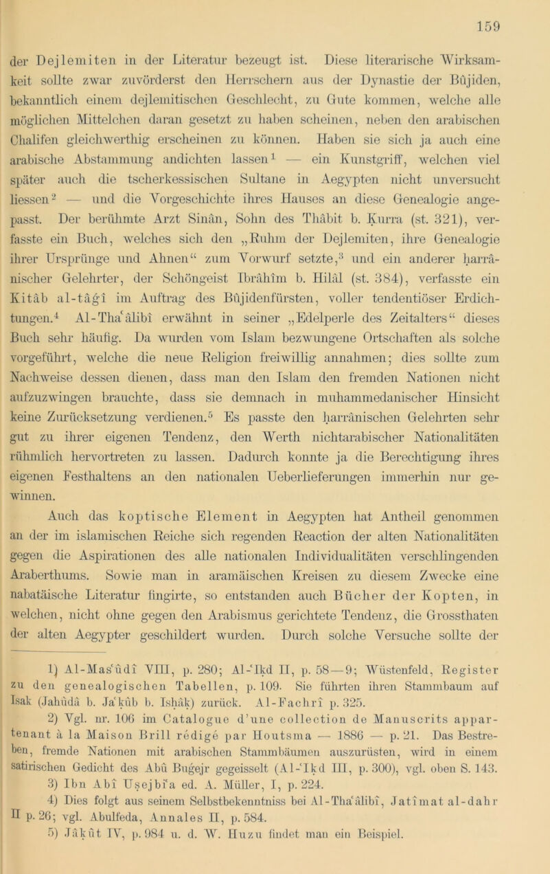 der Dejlemiten in der Literatur bezeugt ist. Diese literarische Wirksam- keit sollte zwar zuvörderst deji lierrscliern aus der Dynastie der Dujiden, bekanntlicli einem dejlemitischen Geschlecht, zu Gute kommen, welche alle möglichen Mittelchen daran gesetzt zu liaben scheinen, neben den arabischen Chalifen gleichwerthig erscheinen zu können. Haben sie sich ja auch eine arabische Abstammung andichten lassen^ — ein Kunstgriff, Avelchen viel später auch die tscherkessischen Sultane in Aegypten nicht unversucht liessen^ — und die Vorgeschichte ihres Hauses an diese Genealogie ange- passt. Der berühmte Arzt Sinän, Sohn des Thäbit b. Kurra (st. 321), ver- fasste ein Buch, welches sich den „Ruhm der Dejlemiten, ihre Genealogie ihrer Ursprünge und Ahnen“ zum Vorwurf setzte,^ und ein anderer harrä- nischer Gelehrter, der Schöngeist Ibrrdiim b. Hihil (st. 384), verfasste ein Kitäb al-tägi im Auftrag des Büjidenfürsten, voller tendentiöser Erdich- tungen.^ Al-Tha'älibi erwähnt in seiner „Edelperle des Zeitalters“ dieses Buch sehr häufig. Da wurden vom Islam bezwungene Ortschaften als solche vorgeführt, welche die neue Religion freiwillig annahnien; dies sollte zum Nachweise dessen dienen, dass man den Islam den fremden Nationen nicht aufzuzwingen brauchte, dass sie demnach in miüiammedanischer Hinsicht keine Zurücksetzung verdienen.^ Es passte den harränischen Gelehrten sehr gut zu ihrer eigenen Tendenz, den Werth nichtarabischer Nationalitäten rühmlich hervortreten zu lassen. Dadiu-ch konnte ja die Berechtigung ihres eigenen Festlialtens an den nationalen Ueberlieferungen immerhin nur ge- winnen. Auch das koptische Element in Aegypten hat Antheil genommen an der im islamischen Reiche sicli regenden Reaction der alten Nationalitäten gegen die Aspirationen des alle nationalen Individualitäten verschlingenden Araberthums. Sowie man in aramäischen Kreisen zu diesem Zwecke eine nabatäische Literatur fingirte, so entstanden auch Bücher der Kopten, in welchen, nicht ohne gegen den Arabisinus gerichtete Tendenz, die Grossthaten der alten Aegypter geschildert wurden. Durcdi solche Versuche sollte der 1) Al-Mas'üdi Vni, p. 280; Al-Mkd II, p. 58 — 9; Wüstenfeld, Register zu den genealogischen Tabellen, p. 109. Sie führten ihren Stammbaum auf Isak (.fahudä b. Ja'küb 1). Ishäk) zurück. Al-Fachri p. .325. 2) Vgl. nr. 106 im Cataloguc d’une collection de Manuscrits appar- tenaut ä la Maison Brill redige par Houtsma — 1886 — p. 21. Das Bestre- ben, fremde Nationen mit arabischen Stammbäumen auszurüsten, wird in einem satirischen Gedicht des Abu Bugejr gegeisselt (Al-Ikd III, p. 300), vgl. oben S. 143. .3) Ibn Abi Usejbi'a ed. A. Müller, I, p. 224. 4) Dies folgt aus seinem Selbstbekenntniss bei Al-ThaMlibi, .latimat al-dahr II p. 26; vgl Abulfeda, Annales II, p. 584. 5) .läküt IV, p. 984 u. d. AV. IIuzu findet man ein Beis])iel.