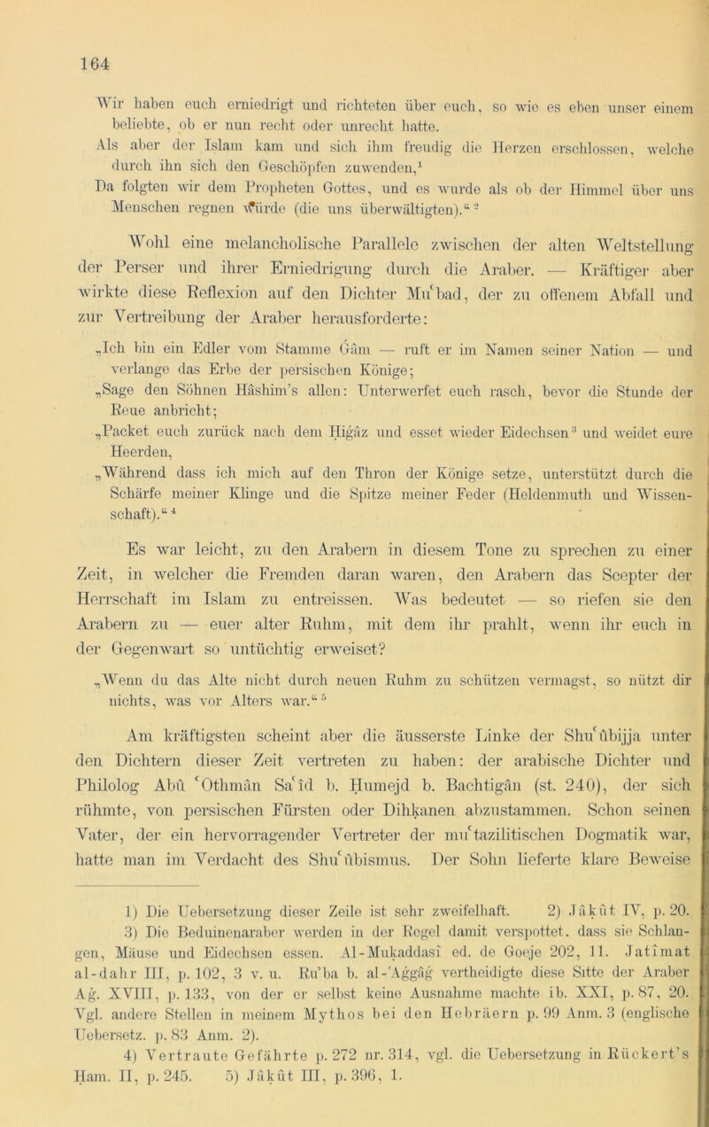 Wir haben euch erniedrigt und richteten über euch, so wie es eben unser einem beliebte, ob er nun reclit oder unrecht liatte. Als aber der Islam kam und sich ilim freudig die Herzen erschlossen, welche durch ihn sich den Geschöpfen zuwenden,^ Da folgten wir dem Propheten Gottes, und es wui-de als ob dei- Himmel über uns Menschen regnen Afürde (die uns überwältigten).“- Wohl eine melancholische l’arallele zwischen der alten AVeltstellung der Perser und ihrer Erniedrigung- dnrcli die Araber, — Kräftiger aber wirkte diese Reflexion auf den Dichter MuD>ad, der zu olfenein Al)fall und zur Vertreibung der Araber lierausforderte: „Ich hin ein Edler vom Stamme Gäm — i-uft er im Namen seiner Nation — und verlange das Erbe der persischen Könige; „Sage den Söhnen Hashim’s allen: Unterwerfet euch rasch, bevor die Stunde der Reue anhricht; „Packet euch zurück nach dem Higäz und esset wieder Eidechsen-’ und weidet eure Ileerdeu, „AVährend dass ich mich auf den Thron der Könige setze, unterstützt durch die Schärfe meiner Klinge und die Spitze meiner Feder (Heldenmuth und Wissen- schaft).“ Es war leicht, zu den Arabern in diesem Tone zu sprechen zu einer Zeit, in welcher die Fremden daran waren, den Arabern das Scepter der Herrschaft im Islam zu entreissen. AVas bedeutet — so riefen sie den Arabern zu — euer alter Ruhm, mit dem ihr prahlt, wenn ihi- euch in der Gegenwart so untüchtig erweiset? „AVenn du das Alte nicht durch neuen Ruhm zu schützen vermagst, so nützt dir nichts, was vor Alters war.“-'' Am kräftigsten scheint aber die äiisserste Linke der ShuGlbijja unter den Dichtern dieser Zeit vertreten zu haben: der arabische Dichter und Philolog Abu 'Othmän SaAd b, Humejd b. Bachtigän (st. 240), der sich rühmte, von j)ersischen Fürsten oder Dihkanen abzustammen. Schon seinen Vater, der ein hervorragender Vertreter der mu'tazilitischen Dogmatik war, hatte man im Verdacht des Shii'übismus, Der Sohn lieferte klare Beweise 1) Die Uebersetzung dieser Zeile ist sehr zweifelliaft. 2) Jäküt lA^ p. 20. 3) Die Beduinenaraber werden in der Regel damit versi)ottet. dass sie Schlan- gen, Mäuse und Eidechsen essen. Al-Mukaddasi ed. de Goeje 202, 11. .Tatimat al-dahr HI, p. 102, 3 v. u. Ru’ba b. al-'Aggäg vertheidigte diese Sitte der Araber Ag. XVIII, ]). 133, von der er selbst keine Ausnahme machte ib. XXI, ]). 87, 20. Vgl. andere Stellen in meinem Mythos hei den Hebräern p. 99 Anm. 3 (englische Uebersetz. p. 83 Anm. 2). 4) A'ertraute Gefährte p. 272 nr. 314, vgl. die Uebersetzung in Rückert’s Ham. II, p. 245. 5) JäkÜt III, p.39G, 1.