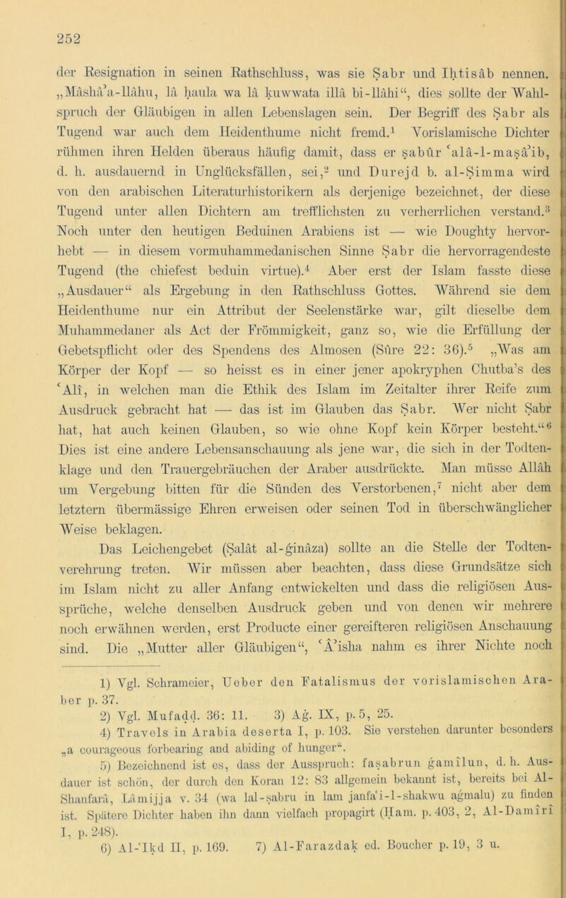 der Resignation in seinen Rattisclilnss, was sie Sabr und Ilitisäb nennen. „Masln'ui-llahii, la liaula wa lä kuwwata illä bi-llälii“, dies sollte der AValü- sx3rucli der Gläubigen in allen Lebenslagen sein. Der Begrilf des Sabr als Tugend war aucli dem Heidentliunie nicht fremd.^ Vorislamisclie Dichter rülimen ihren Helden überaus häufig damit, dass er sabür ‘'alä-l-masä’ib, d. h. ausdauernd in Unglücksfällen, sei,‘^ und Durejd b. al-Simma wird von den arabischen Literaturhistorikern als derjenige bezeichnet, der diese Tugend unter allen Dichtern am trelfliclisten zu verherrlichen verstand.'“^ Noch unter den heutigen Beduinen Arabiens ist — wie Doughty hervor- hebt ■— in diesem vormuhammedanischen Sinne Sabr die hervorragendeste Tugend (the chiefest beduin virtue).“^ Aber erst der Islam fasste diese „Ausdauer“ als Ergebung in den Rathschluss Gottes. 'Während sie dem Ileidenthume nur ein Attribut der Seelenstärke war, gilt dieselbe dem Muliammedaner als Act der Frömmigkeit, ganz so, wie die Erfüllung der Gebetspflicht oder des Spendens des Almosen (Sure 22: 36).^ „Was am Körper der Kopf — so heisst es in einer jener apokryphen Chutba’s des ‘^Ali, in welchen man die Ethik des Islam im Zeitalter ihrer Reife zum Ausdruck gebracht hat — das ist im Glauben das Sabr. Wer nicht Sabr hat, hat auch keinen Glauben, so wie ohne Kojjf kein Körper besteht.“*' Dies ist eine andere Lebensanschauung als jene Avar, die sich in der Todten- klage und den Trauergebräuchen der Araber ausdrückte. Man müsse Alhih um Vergebung bitten für die Sünden des Verstorbenen,' nicht aber dem letztem übermässige Ehren erAveisen oder seinen Tod in überscliAvänglicher Weise beklagen. Das Leichengebet (Salat al-^inäza) sollte an die Stelle der Todten- A^erehrung treten. Wir müssen aber beachten, dass diese Grundsätze sich im Islam nicht zu aller Anfang entAvickelten und dass die religiösen Aus- sprüche, Avelche denselben Ausdruck geben und von denen Avir mehrere noch erAvälinen Averden, erst Producte einer gereifteren religiösen Anschauung sind. Die „Mutter aller Gläubigen“, ‘ITsha nahm es ihrer Nichte noch 1) Vgl. Schrameier, Uebor den Fatalismus der vorislamisehen Ara- ber }). 37. 2) Vgl. Mufadd. 36: 11. 3) Ag. IX, p.5, 25. 4) Travels in Arabia deserta I, p. 103. Sie verstehen darunter besonders „a eoLirageous forbearing and abiding of liunger“. 5) Bezeichnend ist es, dass der Ausspruch: fasabrun gamilun, d. h. Aus- dauer ist scliön, der durch den Koran 12: 83 allgemein bekannt ist, bereits bei Al- Shatifarä, Lämijja 34 (wa lal-sabru in lam janfa i-l-shakwu agmalu) zu fmden ist. Spätere Dicliter haben ilin dann A'ielfach propagirt (flam. p. 403, 2, Al-Damiii I, p.248). 6) Al-'Ikd II, p. 169. 7) Al-Farazdak ed. Boucher p. 19, 3 u.