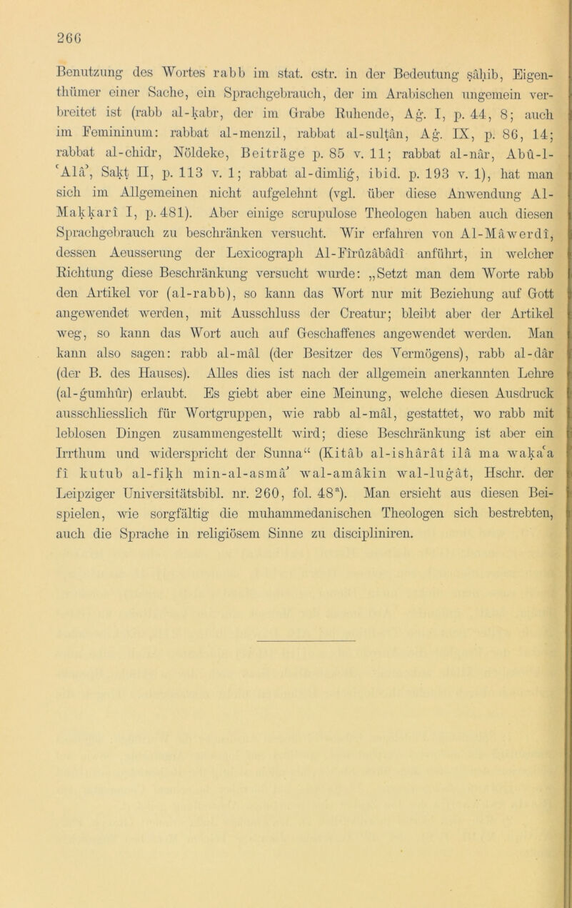 Beniitziing des Wortes rabb iiii stat. cstr, in der Bedeutung’ sabib, Eigen- thüiner einer Sache, ein Spracligebrauch, der iin Arabischen ungemein ver- breitet ist (rabb al-kabr, der im Grabe Eidiende, Ag. I, p, 44, 8; auch im Femininum: rabbat al-menzil, rabbat al-sultän, Ag. IX, p. 86, 14; rabbat al-chidr, Nöldeke, Beiträge p. 85 v. 11; rabbat al-när, Abü-1- 'Alä’, Sakt II, ]3- 113 v. 1; rabbat al-dimlig, ibid. p. 193 v. 1), hat man sich im Allgemeinen nicht aufgelehnt (vgl. über diese Anwendung Al- Makkari I, p. 481). Aber einige scrujmlose Theologen haben auch diesen Sprachgebrauch zu beschränken versucht. Wir erfahren von Al-Mäwerdi, dessen Aeusserung der Lexicograph Al-Firüzäbädi anführt, in welcher Kichtung diese Beschränkmig versucht wurde: „Setzt man dem Worte rabb den Artikel vor (al-rabb), so kann das Wort nur mit Beziehung auf Gott angewendet werden, mit Ausschluss der Creatur; bleibt aber der Artikel weg, so kann das Wort auch auf Geschaffenes angewendet werden. Man kann also sagen: rabb al-nifd (der Besitzer des Yermögens), rabb al-där (der B. des Hauses). Alles dies ist nach der allgemein anerkannten Lehre (al-gumhür) erlaubt. Es giebt aber eine Meinung, welche diesen Ausdruck ausschliesslich für Wortgruppen, wie rabb al-mäl, gestattet, wo rabb mit leblosen Dingen zusammengestellt wird; diese Beschränkung ist aber ein Irrthum und widersiuicht der Sunna“ (Kitäb al-ishärät ilä ma waka'a fi kutub al-fikh niin-al-asmä'’ wal-amäkin wal-lugät, Hschr. der Leipziger Universitätsbibi. nr. 260, fol. 48’'). Man ersieht aus diesen Bei- spielen, Avie sorgfältig die muhammedanischen Theologen sich bestrebten, auch die Sprache in religiösem Sinne zu discipliniren.