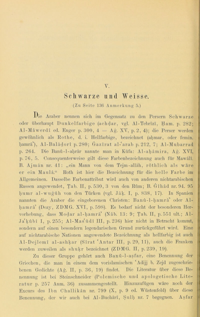 Schwarze und Weisse. (Zn Seite 136 Anmerkung 5.) i'ie Araber nennen sich ini Gegensatz zn den Persern Schwarze | oder überhaupt Dunkelfarbige (achdar, vgl. Al-Tebrizi, Ham. p. 282; j' Al-Mäwerdi cd. Enger p. 300, 4 =- Ag. XY, p. 2, 4); die Perser werden | gewöhnlich als Kotlie, d. i. Hellfarbige, bezeichnet (ahmar, oder femin. f hamrcC), Al-Baladori p. 280; Gazirat al-^arab p. 212, 7; Al-j\Iubarrad I p. 264. Die Banü-l-ahrar nannte man in Xüfa: Al-ahamira, Ag. XVI, | 1^.76, 5. Conseqnenterweise gilt diese Farbenbezeichnung auch für MaAväli. j B. Ajmän nr. 41: „ein Mann von dem Tejm-allah, rötlilicli als wäre er ein Maulä.“ Roth ist hier die Bezeichnung für die helle Farbe im f Allgemeinen. Dasselbe Farbenattribut Avird auch von anderen nichtarabischen | Rassen angCAArnndet, Tab. II, p. 530, 3 A'on den Rum; B. (rihäd nr. 94. 95 | humr al-Avugüh Amn den Türken (A^gl. Jak. I, p. 838, 17). In Spanien i nannten die Araber die eingeborenen Christen: Banü-l-hamrä’ oder Al- hamrä’ ZDMG. XA^I, p. 598). Es bedarf nicht der besonderen Her- i Amrhebung, dass Modar al-hamiuP (Näb. 13: 9; Tab. II, p. 551 ult.; Al- JaDvübi I, p. 255; Al-MasGldi III, j)-236) hier nicht in Betracht kommt, ! sondern auf einen besondern legendarischen Grund zurückgeführt Avird. Eine j auf nichtarabische Nationen angCAvendete Bezeichnung als hellfarbig ist auch (I Al-Dejlcmi al-ashkar (Sirat 'Antar III, p. 29, 11), auch die Franken i Averdeii zuAveilen als shukr bezeichnet (ZDMG. II, p. 239, 19). Zu dieser Gripipe gehört auch Banü-l-asfar, eine Benennung der i| Gilechen, die man in einem dem Amrislamischen 'Adijj b. Zejd zugeschrie- !) benen Gedichte (Ag. II, p. 36, 19) lindet. Die Literatur über diese Be- jl nennung ist bei Steinsclmeider (Polemische und apologetische Lite- n ratur p. 257 Anm. 36) zusammengestellt. Hinzuzufügen Aväre noch der f| Excurs des Ihn Challikän nr. 799 (X, p. 9 ed. Wüstenfeld) über diese h Benennung, der AAÜr auch bei Al-Buchäri, Sulh nr. 7 begegnen. Aslar !