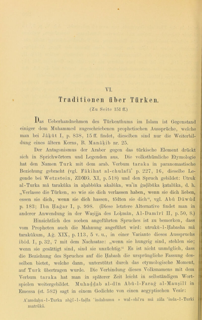 VI. Traditionen über Türken. (Zu Seite 151 ff.) Das üeberhandnelimeii des Türkentliums ini Islam ist Gegenstand einiger dem Mnhammed zugescliriel.ienen proplietisclien Anssprüche, welche man bei Jaküt I, p. 838, 15 ff. lindet, dieselben sind nur die Weiterbil- dung eines altern Kerns, B. Manakib nr. 25. Der Antagonismus der Araber gegen das türkische Element drückt sicli in Spricliwörtern und Legenden aus. Die volksthümliche Etymologie iiat den Namen Turk mit dem arab. Verbum taraka in paranomastische Beziehung gebracht (vgl. Fäkihat al-chulafa p. 227, IC, dieselbe Le- gende bei Wetzstein, ZDMG. XI, p. 518) und den Spruch gebildet: Utruk al-Turka mä taraküka in ahabbüka akalüka, wahn gadibüka katalüka, d. h. „Verlasse die Türken, so wie sie dich verlassen haben, wenn sie dich lieben, essen sie dich, wenn sie dich hassen, tödten sie dich“, vgl. Abu Dawüd p. 183; Ibn Hagar I, p. 998. (Diese letztere Alternative findet man in anderer Anwendung in der Wasijja des Lokman, Al-Damiri II, ]d. 50, 8.) Hinsichtlich des soeben angeführten Spruches ist zu bemerken, dass vom Propheten auch die Mahnung angeführt wird: utrukü-l-Habasha mä tarakükum, Ag. XIX, p. 113, 5 v. u., in einer Variante dieses Ausspruchs ibid. I, p. 32, 7 mit dem Nachsatze: „wenn sie liungrig sind, stehlen sie; wenn sie gesättigt sind, sind sie unzüchtig.“ Es ist nicht unmöglicli, dass die Beziehung des Spruclies auf die Ilaljasli die ursprüngliche Fassung des- selben bietet, welche dann, unterstützt durch das etymologische Moment, auf Turk übertragen wurde. Die Verbindung dieses Volksnamens mit dem Verbum taraka iiat man in späterer Zeit leicht in selbständigen Wort- spielen weitergebildet. Muliaddab al-din Abü-l-Farag al-Mausili in Emessa (st. 582) sagt in einem Gedichte von einen aegyptischen Vezir: A’amdalm-l-Turka abgi-1 -fadla 'iiidahuinu * wal-slii'ru mä zäla ‘inda-l-Tiiiki inatrCdv'ä. H li.