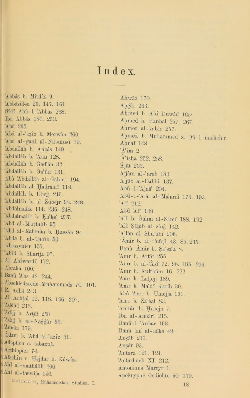 Index. 'Abbus b. Mirdus 9. 'Abbusideu 29. 147. 161. Sidi Abu-1-'Abbus 238. Ibn Abbus 180. 253. Abd 265. 'Abd al-'aziz b. Menvun 260. 'Abd al-gaui al-Nubulusi 79. 'Abdallah b. 'Abbus 149. 'Abdallah b. 'Aun 128. ‘Abdallah b. Gad'un 32. ‘Abdallah b. Ga'far 131. Abu ‘Abdallah al-Gahmi 194. ‘Abdallah al-Hadrami 119. Abdallah b. übejj 249. Abdallah b. al-Zubejr 98. 248. ‘Abdalnialik 114. 236. 248. Abdalmalik b. Ka'ka' 237. ‘Abd al-Muttalib 95. ‘Abd al-Eahman b. Hassan 94. ' Abda b. al-Tabib 50. Abessynier 157. Abid b. Sharija 97. - Al-Abiwardi 172. j Abraha 100. iBanü ‘Abs 92. 244. Abschiedsrede Muliammeds 70. 101. R. Achä 243. Al-Achtal 12. 118. 196. 207. ■ ’Addiid 215. ■ 'Ädijj 1). Ai-tat 258. jb. al-Naggär 96. s'Adnäu 179. 1 Adam b. ‘Abd al-‘aziz 31. I Adoption s. tabannä. Aethiopier 74. Afschin s. Hejdar b. Käwus. Abi al-inathälib 206. |Ahl al-taswija 146. Cioldziher, Muhtiiiimodaa. Studien. I. Ahwäz 170. Ahgär 233. Ahmed b. Abi Duwäd 165‘ Ahmed b. Hanbal 257. 267. Ahmed al-kabir 257. Ahmed b. Muhammed s. Hü-l-mafächir. Ahnal' 148. ‘Ä’im 2. ‘A’isha 252. 258. ‘Ajät 233. Ajjäm al-‘arab 183. Ajjüb al-Dabbi 137. Abü-l-‘Ajna 204. Abü-l-‘Ala al-Ma‘arri 176. 193. ‘All 212. Abu ‘All 139. ‘Ali b. Gahm al-Sämi 188. 192. ‘Ali Sahib al-zing 142. ‘Allan al-Shiiübi 206. ‘Amir b. al-l\ifejl 43. 85.235. A Baiiü Amir b. Sa'sa'a 8. ‘Amr b. Artät 255. ‘Amr b. al-‘Asi 72. 96. 185. 256. ‘Amr b. Kulthüm 16. 222. ‘Amr b. Liihejj 189. ‘Amr b. Ma‘di Karib 30. Abu ‘Amr b. Umejja 191. ‘Amr b. Zabal 83. ‘Amrän b. Ilusejn 7. ibn al-Anbäri 215. Bann -1 -‘Anbar 193. Bann anf al-näka 49. Ansäb 231. Ansär 93. ‘Antara 121. 124. ‘Antarbuch XI. 212. Autoninus Martyr 1. Apokryphe Gedichte 90. 179. 18