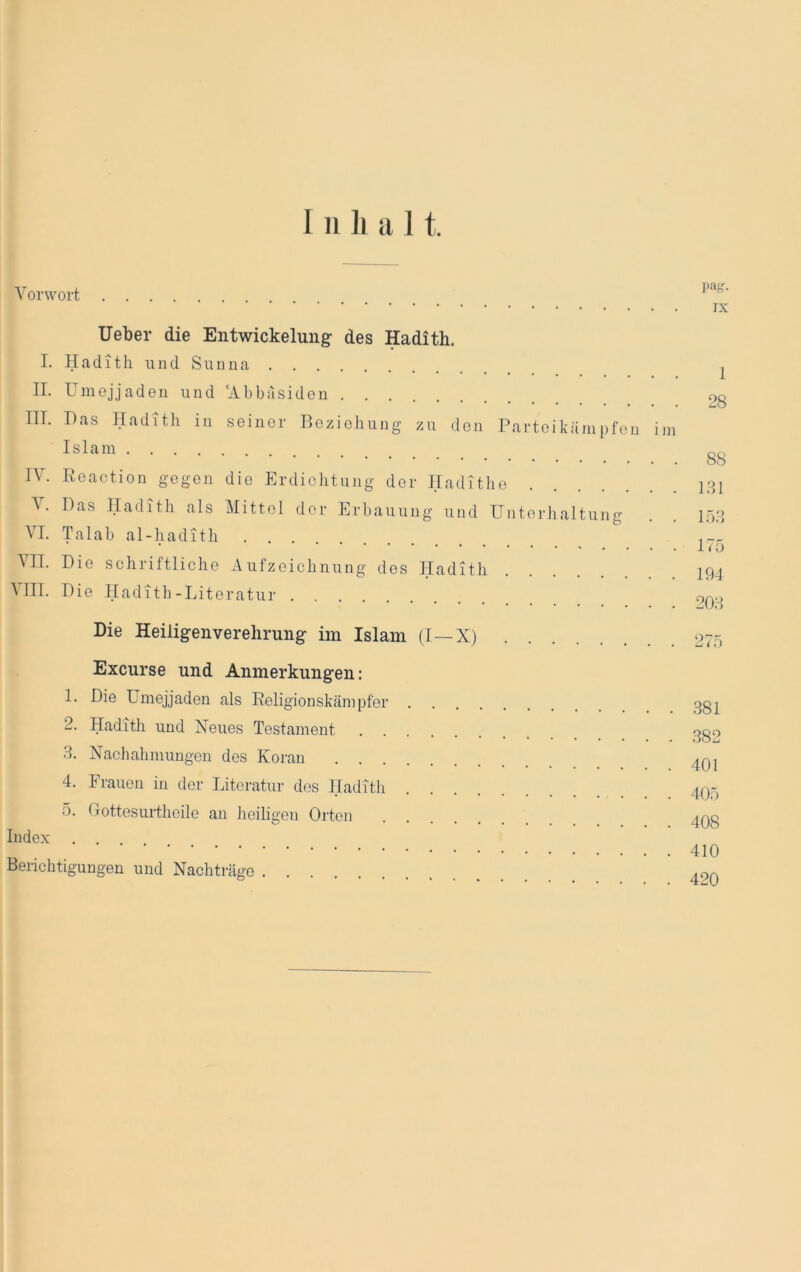 Vorwort IX lieber die Entwickelung- des Hadith. I. Hadith und Suuua II. Umejjaden und ‘Abbasiden III. Das Hadith in seiner Beziehung zu den Parteikämpfen ini Islam IV. Reaction gegen die Erdichtung der Hadithe \. Das Hadith als Mittel der Erbauung und Untorlialtung VI. Talab al-hadith VII. Die schriftliche Aufzeichnung des Hadith ^ III. Die Hadith-Literatur Die Heiligenverelirung im Islam (I~X) 1 28 88 LSI lös 17Ö 194 20S 27Ö Excurse und Anmerkungen: 1. Die Umejjaden als Eeligionskämpfer 2. Hadith und Neues Testament S. Nachahmungen des Koran 4. Frauen in der Literatur dos Hadith 5. Gottesurtheile an heiligen Orten Index Berichtigungen und Nachträge .S81 .882 401 405 408 410 420