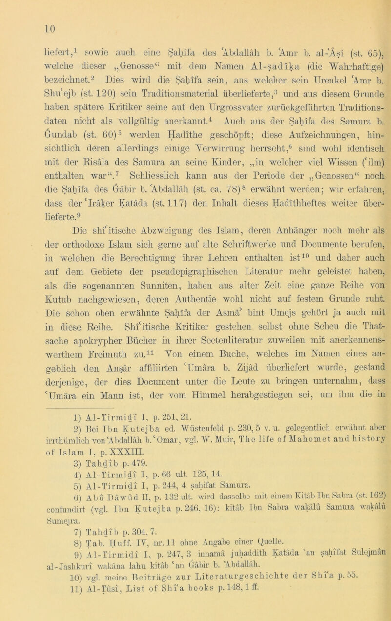 10 liefert/ sowie auch eine Sahifa des ‘Abdallah b. ‘Anir b. al-‘Äsi (st, ü5), welche dieser „Genosse“ mit dem Namen Al-sadika (die Wahrhaftige) bezeichnet.Dies wird die Sahifa sein, aus Avelcher sein Urenkel ‘Amr b. Shu‘ejb (st. 120) sein Traditionsmaterial überlieferte,^ und aus diesem Grunde haben spätere Kritiker seine auf den Urgrossvater zurückgeführten Traditions- daten nicht als vollgültig anerkannt.'*^ Auch aus der Sahifa des Samura b. Gundab (st. 60)“ werden Hadithe geschöpft; diese Aufzeichnungen, hin- sichtlich deren allerdings einige Yerwirrung herrscht,*^ sind wohl identisch mit der Eisäla des Samura an seine Kinder, „in welcher viel Wissen film) enthalten war“.'^ Schliesslich kann aus der Periode der „Genossen“ noch die Sahifa des Gäbir b. Abdallah (st. ca. 78)® erwähnt werden; wir erfahren, dass der‘^Iraker Katäda (st. 117) den Inhalt dieses Hadtthheftes weiter über- lieferte.^ Die slihitisclie Abzweigung des Islam, deren Anhänger noch mehr als der orthodoxe Islam sich gerne auf alte SchriftAverke und Documente berufen, in Avelchen die Berechtigung ilmer Leimen enthalten ist^® claher auch auf dem Gebiete der pseudepigraphischen Literatur mehr geleistet haben, als die sogenannten Sunniten, haben aus alter Zeit eine ganze Reihe Amn Kutub nachgeAAuesen, deren Authentie avoIü nicht auf festem Grunde ruht. Die schon oben erAvähnte Sahifa der Asmä'* bint Umejs gehört ja auch mit in diese Reihe. Shfitische Kritiker gestehen selbst ohne Scheu die That- sache apokrypher Bücher in ihrer Secteiüiteratur zuAveilen mit anerkennens- Averthem Freimuth zu.^i Von einem Buche, Avelches im Namen eines an- geblich den Ansär affiliirten ‘Umära b. Zijäd überliefert Avurde, gestand derjenige, der dies Document unter die Leute zu bringen unternahm, dass ‘Umära ein Mann ist, der Amm Himmel herabgestiegen sei, um ihm die in 1) Al-Tirmidi I, p. 251, 21. 2) Bei Ibn Kutejba ed. YMsteufeld p. 230, 5 ami. gelegentlich erwähnt aber irrthümlich Aun‘Ahdalläh h.'^Omar, A^gl. lY. Muir, The life of Mahoniet and history of Islam I, p. XXXIII. 3) Tahdib p. 479. 4) Al-Tirinidi I, p. 66 nlt. 125,14. 5) Al-Tirmidi I, p. 244, 4 sahifat Samura. 6) Ahn Da wild II, p. 132 ult. wird dasselbe mit einem Kitäb Ibn Sabra (st. 162) confuudirt (vgl. Ibn Kutejba p. 246, 16): kitäb Ibn Sabra wakälu Samura Avakähi Sumejra. 7) Tahdib p. 304,7. 8) Tab. Hu ff. IV, nr. 11 ohne Angabe einer Quelle. 9) Al-Tirmidi I, p. 247, 3 iunamä juhaddith Katäda ‘an sahifat Snlejmäu al-Jashkuri wakäna lahii kitäb ‘an Oäbir b. Abdallah. 10) vgl. meine Beiträge zur Literaturgeschichte der Shi‘a p. 55.