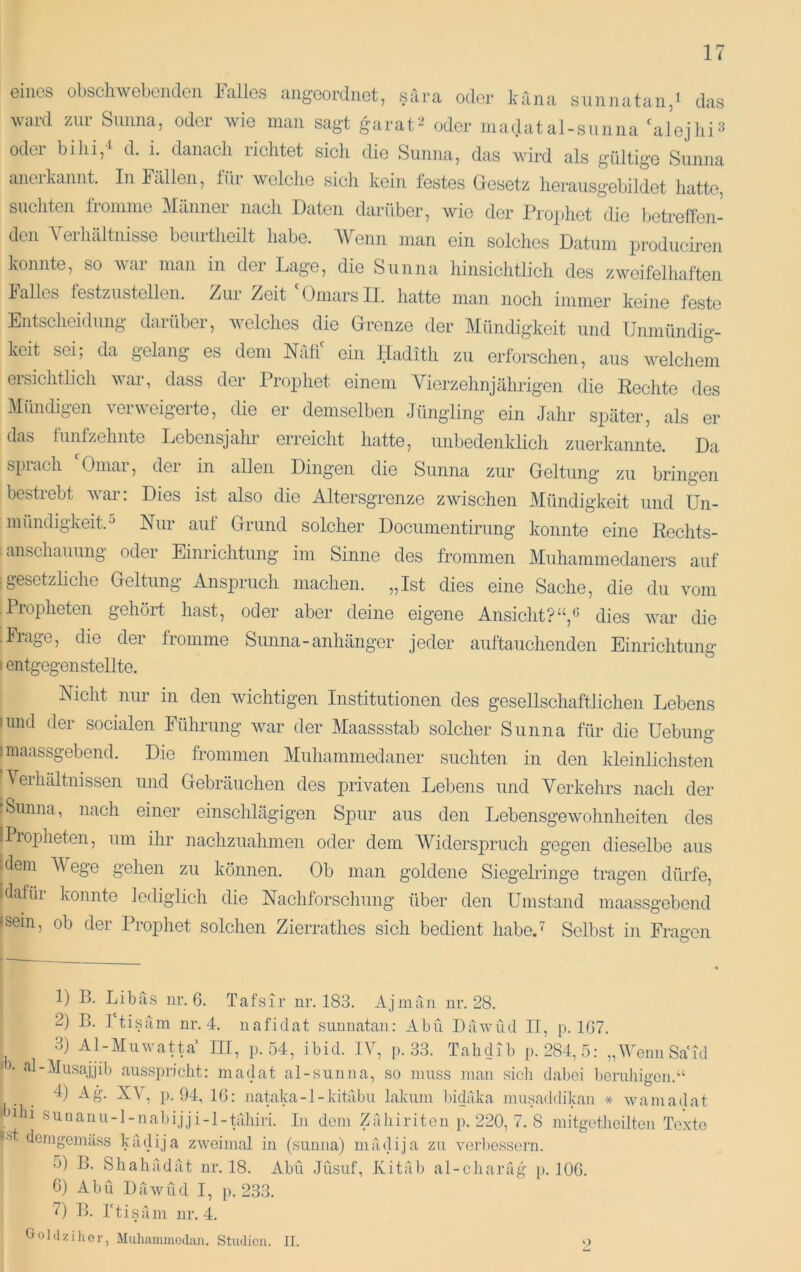 eines obscliwebenden Falles angeordnet, sara oder kana siinnatan,i das ward zur Sunna, oder wie man sagt garat^ oder madatal-snnna 'alejiii^ odei bihi,^ d. i. danach richtet sich die Sunna, das wird als gültige Sunna ancikannt. In Ftillen, tüi welche sich kein festes Gesetz herausgebildet hatte, suchteji fromme Männer nach Daten darüber, wie der Prophet die l^etrellc]!- den Verhältnisse beurtheilt habe. AVenn man ein solches Datum produciren konnte, so war man in der Lage, die Sunna hinsichtlich des zweifelliaften Falles lestzustellen. Zur Zeit Omars II. hatte man noch immer keine feste Entscheidung daiüber, welches die Grenze der Mündigkeit und Unmündig- keit sei; da gelang es dem NTitf ein Hadith zu erforschen, aus w^elchem ersichtlich w\ar, dass der Prophet einem Vierzehnjährigen die Rechte des Mündigen verweigerte, die er demselben Jüngling ein Jahr später, als er das fünfzehnte Lebensjahr erreicht hatte, unbedenklich zuerkannte. Da spiach Omai, der in allen Dingen die Sunna zur Geltung zu bringen bestrebt wnr; Dies ist also die Altersgrenze zwischen Mündigkeit und Un- mündigkeit.^ Nur auf Grund solcher Documentirung konnte eine Rechts- anschauung oder Einrichtung im Sinne des frommen Muhammedaners auf :gesetzliche Geltung Anspruch machen. „Ist dies eine Sache, die du vom -Propheten gehört hast, oder aber deine eigene Ansicht?dies wnr die ■ Frage, die der fromme Sunna-anhänger jeder auftauchenden Einrichtung I entgegenstellte. Nicht nur in den wuchtigen Institutionen des gesellschaftlichen Lebens iimd der socialen Führung wvar der Maassstab solcher Sunna für die Uebiing I maassgebend. Die frommen Muhammedaner suchten in den kleinlichsten Verhältnissen und Gebräuchen des privaten Lebens und Verkehrs nach der ■ Sunna, nach einer einschlägigen Spur aus den Lebensgewmhnheiten des iPropheten, um ihr nachzuahmen oder dem Widerspruch gegen dieselbe aus ulem Wege gehen zu können. Ob man goldene Siegelringe tragen dürfe, iüafür konnte lediglich die Nachforschung über den Umstand maassgebend »sein, ob der Prophet solchen Zierrathes sich bedient habeU Selbst in Fragen 1) B. Libas iir. 6. Tafsir nr. 183. Ajmäii ur. 28. 2) B. 1 ti.säm nr. 4. naficlat suunatan: Abu Däwüd IT, p. 1G7. 3) Al-Miiwatta III, p. 54, ibid. IV, p. 33. Tahdib p. 284,5: „WemiSa'id • • al-AIusajjib ausspriclit: madat al-siiuna, so muss man sich dabei beruhigen.“ 4) Ag. XA , p. 94, 16: iiataka -1 - kitäbu lakuni bidiika inusaddikan * wui madat 'bhi suuanu-l-iiabijji-l-pihiri. In dem Zahiriten p. 220, 7. 8 mitgetlieilten Texte •'■‘’t demgemäss kädija zweimal in (sunna) mädija zu veibessorn. ü) B. Shahädät nr. 18. Abu Jüsuf, Kitäb al-ciiaräg p. 106. C) Abu Däwüd I, p. 233. 7) B. rtisäm ur. 4. tioldzihor, Muhainmcclan. Stiulicn. II. 9