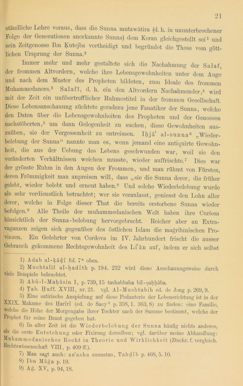 stcliullicliG Lioliio dtiss dio Siiuiui inutiiwutirii (d. li. in iiiiuntcrbrocliouGr lolg'G dGi* ÖGiiGratioiiGii anGrkanntG Sunna) dGin Koran glGicligGstGÜt SGi^ und sein ZGitgGiiossG Ihn Juitejba vertliGidigt und begründet die These vom gött- lichen Ursprung der Sunna. ^ Immer melu’ und mehr gestaltete sich die Nachahmung der Salaf, der frommen Altvordern, welche ihre Lebensgewolinheiten unter dem Auge und nach dem Muster des Propheten bildeten, zum Ideale des frommen Muhammedaners.3 Salafi, d. h. ein den Altvordern Naehahmender,^ wird mit dei Zeit ein unübeitrefflicher Ruhmestitel in der frommen Gesellschaft Diese Lebensanschauung züchtete geradezu jene Fanatiker der Sunna, welche den Daten über die Lebensgewohnlieiten des Propheten und der Genossen nachstöberten,5 um dann Gelegenheit zu suchen, diese Gewohnheiten aus- zuüben, sie der Yergessenheit zu entreissen. Ihja al-sunna^ „Wieder- belebung dei Sunna nannte man es, Avenn jemand eine anti(][uirte Gewohn- heit, die aus der üebung des Lebens gescliAvunden war, Aveil sie den veränderten Yerhältnissen Aveichen musste, Avieder auffrischte.^ Dies war der grösste Rulim in den Augen der Frommen, und mau rühmt a^oii Fürsten, deren Frömmigkeit man anpreisen will, dass „sie die Sunna derer, die früher gelebt, Aviedei belebt und erneut haben.^ Und solche W^iederbelebung Avurde als sehr verdienstlieh betrachtet; Aver sie veranlasst, geniesst den Lohn aller derer, Avelche in Folge dieser That die bereits erstorbene Sunna wieder befolgen.» Alle Theile der muhammedanischen AVelt haben ihre Curiosa hinsichtlich der Sunna-belebung hervorgebracht. Reicher aber an Extra- vaganzen zeigen sieh gegenüber des östlichen Islam die magribinischen Pro- Aunzen. Ein Gelehrter Amn Cordova im lA^. Jahrhundert frischt die ausser Gebrauch gekommene RechtsgeAAmhnheit des Lfän auf, indem er sich selbst 1) Adab al-kädi fol. 7^ oben. 2) Aluclitalif al-hadith p. 194. 232 Avird diese Anschauungsweise durch viele Beispiele beleuchtet. 3) Abü-l-AIahäsin I, p. 739,15 tashabbaha bil-sahhäba. 4) Tab. Huff. XAUII, nr. 21. vgl. Al-AIushtabih ed. de Jong p. 2G9, 9. 5) Eine satirische Anspielung auf diese Pedanterie der Lebensrichtung ist in der XXlX. Alakame des flariri (ed. de Sacy^ p. 358, 1. 3G3,8) zu finden: eine Familie, welche die Hoho der Alorgcngabe ihrer Tochter nach der Summe bestimmt, aveiche der Tropliet für seine Braut gegeben hat. 6) In alter Zeit ist die AViedcrbelebung der Sunna häufig nichts anderes, ak die erste Entstehung oder FL\irung derselben; vgl. darüber meine Abhandlung: Yuhammedanisches Rocht in Theorie und AVirklichkeit (Ztschr. f. A'erglcich. RcchtsAvissenschaft AGII, p. 409 ff.). 7) Man sagt auch: anaslia sunnatan, Tahdib p. 4G8, 5. 10. 8) Ibn Aläga p. 19. 9) Ag. XA^, p. 94,18.