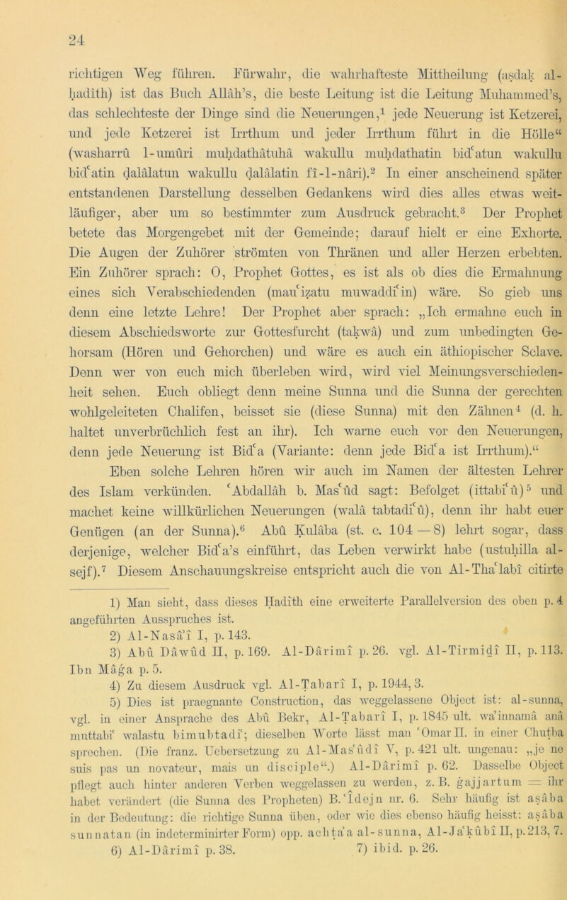 richtigen Weg führen. Fürwahr, die wahrhafteste Mittheilnng (asdak al- hadith) ist das Buch AUah’s, die beste Leitung ist die Leitung Mnhainnied’s, das schlechteste der Dinge sind die Neiiernngen,i jede Neuerung ist Ketzerei, und jede Ketzerei ist Irrthum und jeder Irrthum fülmt in die Hölle“ (washarrü 1-umüri muhdathatuhä wakullu muhdathatin bid'^atun wakullu bid'atin dalalatun wakullu dahilatin fi-l-näri).^ In einer anscheinend später entstandenen Darstellung desselben Gedankens wird dies alles etwas weit- läufiger, aber um so bestimmter zum Ausdruck gebracht. ^ Der Prophet betete das Morgengebet mit der Gemeinde; darauf hielt er eine Exhorte. Die Augen der Zuhörer strömten von Thränen und aller Herzen erbebten. Ein Zuhörer sprach; 0, Prophet Gottes, es ist als ob dies die Ermahnung eines sich Yerabschiedenden (mauizatu muwaddiGn) wäre. So gieb uns denn eine letzte Lehre! Der Prophet aber sprach: „Ich eianahne euch in diesem Abschiedsworte zur Gottesfurcht (takwä) und zum unbedingten Ge- horsam (Hören und Gehorchen) und wäre es auch ein äthiopischer Sclave. Denn wer von euch mich überleben wird, wird viel Meinungsverschieden- heit sehen. Euch obliegt denn meine Sunna und die Sunna der gerechten wohlgeleiteten Chalifen, beisset sie (diese Sunna) mit den Zähnen^ (d. li. haltet unverbrüclilich fest an ihr). Ich Avarne euch vor den Neuerungen, denn jede Neuerung ist Bida (Variante; denn jede Bid'a ist Irrthum).“ Eben solche Leimen hören Avir auch im Namen der ältesten Lehrer des Islam verkünden. ‘Abdallah b. Mas'üd sagt: Befolget (ittabiLi)^ und machet keine Avillkürlichen Neuerungen (Avalä tabtadfü), denn ihr habt euer Genügen (an der Sunna).‘^ Abu Kuläba (st. c. 104—8) lehrt sogar, dass derjenige, Avelcher Bid‘a’s einführt, das Leben verAvirkt habe (ustuhilla al- sejf).'^ Diesem Anschauungskreise entspricht auch die a^oii Al-Tha‘labi citirte 1) Man sieht, dass dieses Hadith eine erweiterte ParaUelvcrsion des oben p. 4 angeführten Ausspruches ist. 2) Al-Nasai I, p. 143. 3) Abu DäAvnid II, p. 169. Al-Därimi p. 26. vgl. Al-Tirinidi II, p. 113. Ibn Mäga p. 5. 4) Zu diesem Ausdruck A^gl. Al-Tabari I, p. 1944, 3. 5) Dies ist praegnante Constmetion, das weggelassene Object ist: al-sunua, vgl. in einer Ansprache des Abu Bokr, Al-Tabari I, p. 1845 ult. wainnainä ana mutüibf walastu bimubtadi'; diesellieu Worte lässt man 'OmarH. in einer Chutba S[)rechen. (Die franz. Uebersetzung zu Al-Mas'üdi p. 421 ult. ungenau: „je ne suis pas un novateur, mais un disciple“.) Al-Därimi p. 62. Dasselbe Object pflegt auch hinter anderen Verben Aveggelasson^zu werden, z. B. gajjartum “ ihr habet A'orändert (die Sunna des broidicten) B.'Idejn nr. 6. Sehr häufig ist asaba in der Bedeutung: die richtige Simna üben, oder Avie dies ebenso häufig heisst: asaba sunnatau (in indeterminirtcr Form) opp. achta’a al-sunna, Al-Jakübill, p.213, 7. 6) Al-Därimi p. 38. 7) ibid. p. 26.