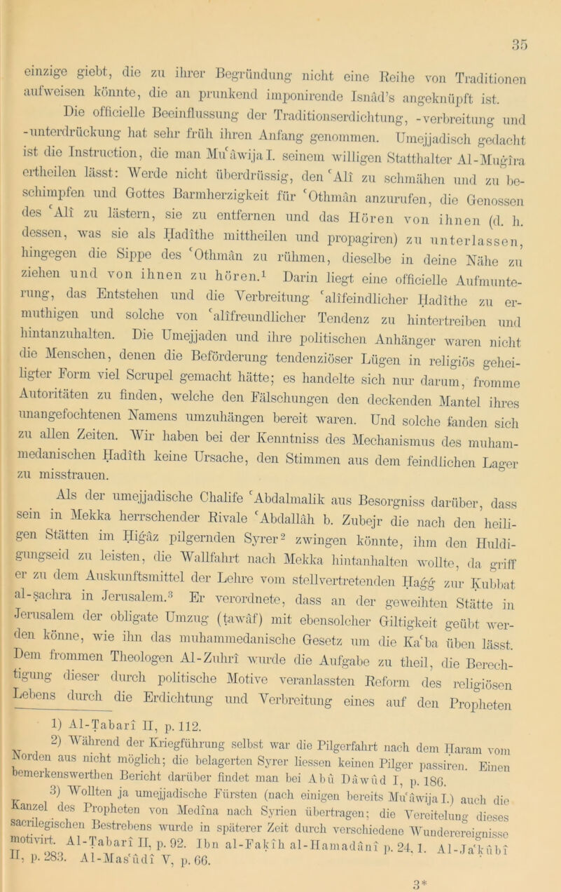 einzige g’iebt, die zu ihrer Begründung nicht eine Beiiie von Traditionen aufweisen könnte, die an prunkend iniponirende Isnad’s angeknüpft ist. Die ofiicielle Beeinflussung der Traditionserdichtung, -Verbreitung und Muiterdruckung liat selir früh iliren Anfang genonimen. Uinejjadiscli gedaclit ist die Instruction, die man Muawijal. seinem willigen Statthalter Al-Muglra ertheilen hisst: Werde nicht überdrüssig, den'Ali zu schmähen und zu lie- schimpfen und Gottes Barmherzigkeit für 'Othman anzurufen, die Genossen des 'All zu lästern, sie zu entfernen und das Hören von ihnen (d. h. dessen, was sie als Hadithe niittheilen und projiagiren) zu unterlassen, hingegen die Sippe des 'Othmän zu rühmen, dieselbe in deine Nähe zu ziehen und von ihnen zu hören.i Darin liegt eine officielle Aiifmunte- iiing, das Entstehen und die Verbreitung 'alifeindlicher Hadithe zu er- muthigen und solche von 'alifreundlichor Tendenz zu hintertreiben und hintanzuhalten. Die Umejjaden und ihre politischen Anhänger waren nicht die Menschen, denen die Beförderung tendenziöser Lügen in religiös gehei- ligter Form viel Scrupel gemacht hätte; es handelte sich nur darum, fromme Autoritäten zu finden, welche den Fälschungen den deckenden Mantel ihres nnaiigefochtenen Namens umzuhängen bereit waren. Und solche landen sich zu allen Zeiten. Wir haben bei der Kenntniss des Mechanismus des miihain- medanischen Hadith keine Ursache, den Stimmen aus dem feindlichen Lager zu misstrauen. ^ Als der umejjadische Chalife 'Abdalmalik aus Besorgniss darüber, dass sein in Mekka herrschender Rivale 'Abdallah b. Zubejr die nacli dei/heili- gen Stätten im Higäz pilgernden Syrer2 zwingen könnte, ilim den Huldi- gungseid zu leisten, die Wallfahrt nacli Mekka hintanhalten wollte, da griff ei zu dem Auskunftsmittel der Lehre vom stellvertretenden Hagg zur Tyubl)at al-sachra in Jerusalem.^ Er verordnete, dass an der gewediten Stätte in Jerusalem der obligate Umzug (tawäf) mit ebensolcher Giltigkeit geübt wer- den könne, wie ilm das muhammedanisciie Gesetz um die Ka'ba üben lässt. Dem frommen Theologen Al-Zuhri wurde die Aufgabe zu theil, die Berecli- tigung dieser durcli politische Motive veranlassten Reform des religiösen Lebens durch die Erdichtung und Verbreitung eines auf den Proplieten 1) Al-Tabari II, p. 112. 2) Während der Kriegführung seihst war die Pilgerfahrt nach dem Haram vom i Orden aus nicht möglich; die helagerton Syrer Hessen keinen Pilger iiassiren. Einen bemerkenswerthen Bericht darüber findet man hei Abu Däwüd I, p. 186. 3) Wollten ja umejjadische Fürsten (nach einigen bereits Mu'uwijal.) aucfi die auzel des Propheten von Medina nach Syrien übertragen; die Vercitehmg dieses sacnlegischen Bestrel)ens wurde in späterer Zeit durch verschiedene Wimderereio-nisso motivi.fi Al-TabarU^^^ p. 92. jp,, al-Fakih al-IIamaduni ]>. 24, 1. Al-.Ta knln H, p. 28.J. Al-Mas'udi V, p. 66. 3*