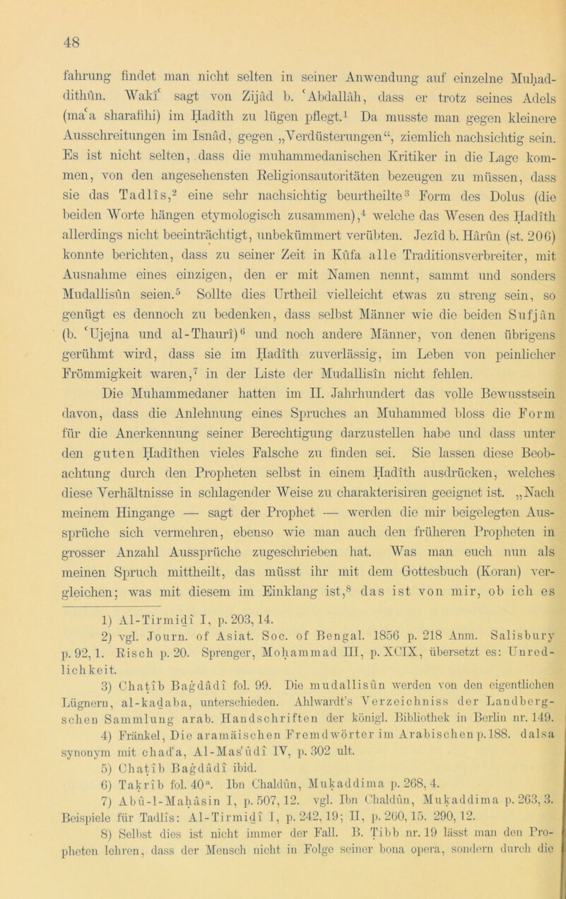 fahrung findet man nicht selten in seiner Anwendung auf einzelne Mnhad- ditlinn. AVaki sagt von Zijäd b. 'Abdalhih, dass er trotz seines Adels (inaa sharafilii) iin Hadith zu lügen pflegtA Da musste man gegen kleinere Ausschreitungen im Isnad, gegen „Verdüsterungen“, ziemlich nachsiclitig sein. Es ist nicht selten, .dass die muhammedanischen Kritiker in die Lage kom- men, von den angeseliensten Eeligionsautoritäten bezeugen zu müssen, dass sie das Tadlis,^ eine sehr nachsichtig beurtheilteForm des Dolus (die beiden AVorte hängen etymologisch zusammen),^ Avelche das AVesen des Hadith allerdings nicht beeinträchtigt, nnbekümmert verübten. Jezid b. Harun (st. 200) konnte berichten, dass zu seiner Zeit in Küfa alle TraditionsVerbreiter, mit Ausnahme eines einzigen, den er mit Kamen nennt, sammt und sonders Aludallisün seien.^ Sollte dies Urtheil vielleicht etwas zu streng sein, so genügt es dennoch zu bedenken, dass selbst Alänner wie die beiden Sufjän (b. 'Ujejna und al-Thauri)^ und noch andere Alänner, von denen übrigens gerühmt wird, dass sie im Hadith zuverlässig, im Leben von j>eiiiljcher Frömmigkeit waren,in der Liste der Mudallisin nicht fehlen. Die Muliammedaner hatten im II. Jahrhundert das volle Bewusstsein davon, dass die Anlehnung eines Spruches an Aluhammed bloss die Form für die Anerkennung seiner Berechtigung darzustellen habe und dass unter den guten Hadithen vieles Falsche zu finden sei. Sie lassen diese Beob- achtung durch den Propheten selbst in einem Hadith ausdrücken, Avelches diese Verhältnisse in schlagender AVeise zu charakterisiren geeignet ist. „Nach meinem Hingange — sagt der Prophet — werden die mir beigelegten Aus- sprüche sich vermehren, ebenso wie man auch den früheren Proplieten in grosser Anzahl Aussprüche zugeschrieben liat. AVas man euch nun als meinen Spruch mittheilt, das müsst ihr mit dem Gottesbuch (Koran) ver- gleichen; Avas mit diesem im Einklang ist,^ das ist von mir, ob ich es 1) Al-Tirniidi I, p. 203,14. 2) vgl. Journ. of Asiat. Soc. of Bengal. 1856 p. 218 Anm. Salisbury p. 92,1. Eisch p. 20. Sprenger, Mohammad III, p. XCIX, übersetzt es: Unred- lichkeit. 3) Chatib Bagdädi foL 99. Die mudallisün werden von den oigentlicben Lügnern, al-kaUaba, unterschieden. Ahlwardt’s A’^erzeicliniss der Landberg- schen Sammlung arab. Handschriften der königl. Bibliothek in Berlin nr. 149. 4) Frankel, Die aramäischen Fremdwörter im Arabischen j). 188. dalsa synonym mit chad'a, Al-Mas'üdi IV, p. 302 ult. 5) Chatib Bagdädi ibid. 0) Takrib fol. 40^ Ibn Chaldün, Alukaddima p. 268, 4. 7) Ab fl-1-AI ah äs in I, p. 507,12. vgl. Ibn Chaldün, Alukaddima p. 263, 3. Beispiele für Tadlis: Al-Tirmidi I, p. 242,19; II, p. 260,15. 290,12. 8) Sellist dies ist nicht immer der Fall. B. Tilib nr. 19 lässt man den Pro- pheten lehren, dass der Alensch nicht in Folge seiner bona opera, sondi'rn durcli die