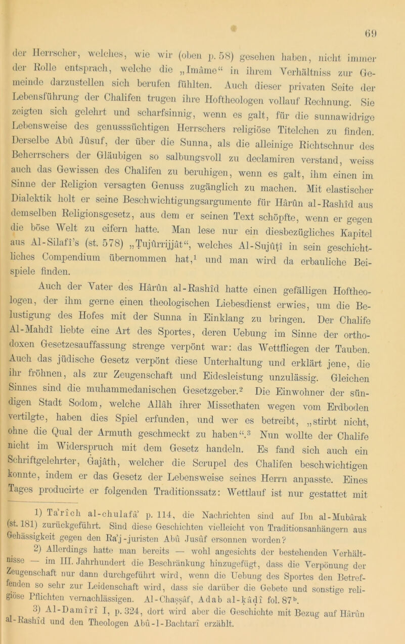 ilei llciisclior, wololies, wie wir (oben j). 5(S) geseiieii luiben, Jiiclit iininej- der Rolle entspracli, welelie die „Imaiiie“ in ilij-eni A^erliältniss zur Ge- meinde darziistellen sich benüen fülilten. Auch dieser piivaten Seite der Lebenslühiung der Chalifen trugen ihre Hoftlieologeii vollauf Rechnung, Sie zeigten sich gelehrt und scharfsinnig, wenn es galt, für die sunnawidrige Lebensweise des genusssüchtigen Herrschers religiöse Titelchen zu finden. Derselbe Abu Jusiif, der über die Sunna, als die alleinige Richtschnur des BeheiiSehers der Gläubigen so salbungsvoll zu declamiren vei-stand, weiss auch das Gewissen des Chalifen zu beruhigen, wenn es galt, ihm einen im Sinne der Religion versagten Genuss zugänglich zu machen. Mit elastischer Dialektik holt er seine Beschwichtigungsarguniente für Härün al-Raslud aus demselben Religionsgesetz, aus dem er seinen Text schöpfte, wenn er gegen die böse Welt zu eifern hatte. Man lese nur ein diesbezügliches Kapitel aus Al-Silafi’s (st. 578) ,,Tiijfirrijjät‘‘, Avelches Al-Sujüti in sein geschicht- liches Compendium übernommen hat,i und man wird da erbauliche Bei- spiele finden. Auch der Yater des Härün al-Rashid hatte einen gefälligen Hoftheo- logen, der ihm gerne einen theologischen Liebesdienst erwies, um die Be- lustigung des Hofes mit der Sunna in Einklang zu bringen. Der Chalife Al-Mahdi liebte eine Aid des Sportes, deren Hebung im Sinne der ortho- doxen Gesetzesauffassimg strenge verpönt war: das AVettfliegen der Tauben. Auch das jüdische Gesetz verpönt diese Unterhaltung und erklärt jene, die ihr fröhnen, als zur Zeugenschaft und Eidesleistung unzulässig. Gleichen Sinnes sind die muhammedanischen Gesetzgeber. 2 Die Einwohner der sün- digen Stadt Sodom, Avelche Allah ihrer Alissethaten Avegen vom Erdboden vertilgte, haben dies Spiel erfunden, und Aver es betreibt, „stirbt nicht, ohne die Qual der Armuth geschmeckt zu haben Nnn AvoUte der Chalife nicht im AVidersimuch mit dem Gesetz handeln. Es fand sich auch ein Schiiftgelehrter, Gajäth, Avelcher die Scrupel des Chalifen bescliAvichtigen konnte, indem er das Gesetz der LebensAveise seines Herrn anpasste. Eines Tages prodiicirte er folgenden Traditionssatz: Wettlauf ist nur gestattet mit 1) Ta rieh al-chulafa p. 114, die Nacliricliteii sind auf Ibn al-Mubärak (st. 181) zurückgeführt. Sind diese Geschichten vielleicht von Traditionsanhängern aus Gehässigkeit gegen den Ra’j-juiisten Abu Jusüf ersonnen worden? 2) Allerdings hatte man bereits — wohl angesichts der bestehenden A'erhält- nisse im III. Jahrhundert die Beschränkung hiuzugefügt, dass die A^erpouung der ^eugenschaft nur dann durcligeführt Avird, wenn die Hebung des Sportes den Betref- fenden so sehr zur Leidenschaft Avird, dass sie darüber die Gebete und sonstige reli- giöse Pflichten vernachlässigen. Al-Chassäf, Adab al-kädi fol.87L 3) Al-Damiri I, p. 324, dort Avird aber die Geschichte mit Bezug auf Hänm ä -Basliid und den Theologen Abu-1-Bachtari erzählt.