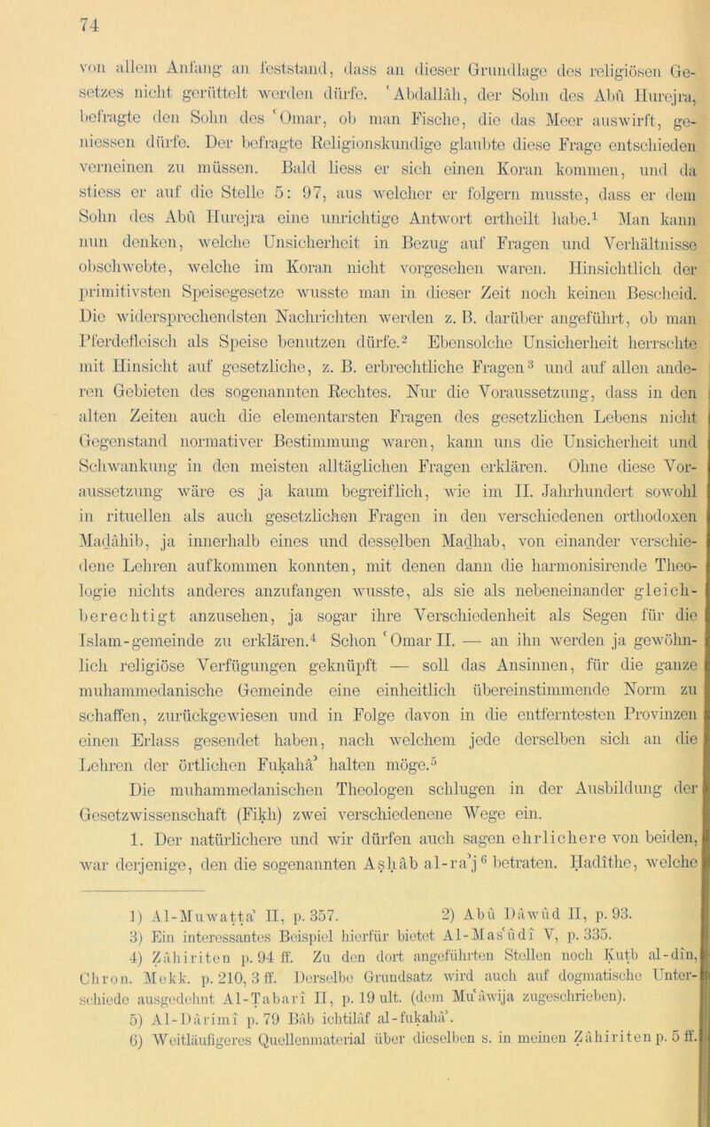 von allem Aiilaiig an leststaiul, dass an dieser Grundlage des religiösen Ge- setzes nicht gerüttelt werden dürfe. ‘Abdallrdi, der Sohn des Ahn Hurejra, beiragte den Sohn dos A)inar, ob man Fische, die das Meer auswirl't, ge- niosson dürfe. Der befragte Religionskundige glanlAe diese Frage entschieden verneinen zu müssen. Bald Hess er sich einen Koran kommen, und da stiess er auf die Stelle 5: 97, aus welcher er folgern musste, dass er dem Sohn des Abu Hurejra eine unrichtige Anhvort erthoilt habe.^ Man kann nun denken, welche Unsicherheit in Bezug auf Fragen und Verhältnisse obsclnvebte, welche im Koran nicht vorgesehen waren. Hinsichtlich der primitivsten Speisegesetze Avusste man in dieser Zeit noch keinen Bescheid. Die widersprechendsten Nachrichten werden z. B. darüber angeführt, ob man rierdetleiscli als Speise benutzen dürfe.Ebensolche Unsicherheit herrschte mit Hinsicht auf gesetzliche, z. B. erbrechtliche Fragen^ und auf allen ande- ren Gebieten des sogenannten Rechtes. Nur die Voraussetzung, dass in den i alten Zeiten auch die elementarsten Fragen des gesetzlichen Lebens nicht I Gegenstand normativer Bestimmung Avaren, kann uns die Unsicherheit und ScliAvankung in den meisten alltäglichen Fragen erklären. Ohne diese Vor- aussetzung Aväre es ja kaum begreiflich, Avio im II. Jahrhundert soAvohl in rituellen als auch gesetzlichen Fragen in den verschiedenen orthodoxen Madähib, ja innerhalb eines und desselben Madhab, Amn einander verschie- tlene Lehren auf kommen konnten, mit denen dann die harmonisirende Theo- logie nichts anderes anzufangen Avusste, als sie als nebeneinander gleich- berechtigt anzusehen, ja sogar ihre Verschiedenheit als Segen für die Islam-gemeinde zu erklären.^ Schon 'Omar II. — an ihn Averden ja geAvöhn- lich religiöse Verfügungen geknüpft — soll das Ansinnen, für die ganze muhammedanische Gemeinde eine einheitlich übereinstimmende Norm zu schaffen, zurückgeAviesen und in Folge davon in die entferntesten Provinzen einen Erlass gesendet haben, nach AAmlchem jede derselben sich an die Lehren der örtlichen Fukahä^ halten möge.^ Die muhammedanischen Theologen schlugen in der Ausbildung der GesetzAvissenschaft (Fikh) ZAvei verschiedenene Wege ein. 1. Der natürlichere und Avir dürfen auch sagen ehrlichere Amn beiden, Avar derjenige, den die sogenannten Ashäb al-ra^j^ betraten. Hadithe, aveiche 1) Al-MuAvatta’ II, p. 357. 2) Abu DäAvucI II, p. 93. 3) Ein interessantes Beispiel hierfür bietet AI-Mas'ndi V, p. 335. 4) Zäliiriten }). 94 ff. Zu den dort angelülirten Stollen noch Kutb al-din, Chron. Mekk. p. 210, 3 ff. Derselbe Grundsatz Avird auch auf dogmatische Unter- schiede ausgedehnt Al-Tabari II, p. 19 ult. (dem MiiaAvija zugcschrieben). 5) A1 -1) ä r i m 1 p. 7 9 Bäb ichtiläf al - fukal liV. 6) Weitläufigeres Quellenmaterial über dieselben s. in meinen Zäliiriten p. 5 ff'.