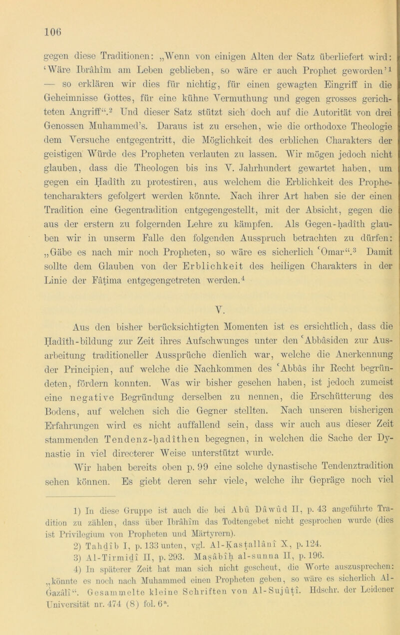 gegen diese Traditionen: „'Wenn von einigen Alten der Satz überliefert wird: ‘Wäre Ibräliini am Leben geblieben, so wäre er auch Prophet geworden — so erklären wir dies für nichtig, für einen gewagten Eingriff in die Geheimnisse Gottes, für eine küline Yermuthung und gegen grosses gerich- teten Angriff“A Und dieser Satz stützt sich doch auf die Autorität von drei Genossen Muhammed’s. Daraus ist zu ersehen, wie die orthodoxe Theologie dem A^ersuche entgegentritt, die Möglichkeit des erblichen Charakters der geistigen Würde des Propheten verlauten zu lassen. AVir mögen jedoch nicht glauben, dass die Theologen bis ins Y. Jahrhundert gewartet haben, um gegen ein Hadith zu protestiren, aus welchem die Erblichkeit des Prophe- tencharakters gefolgert werden könnte. Nach ihrer Art haben sie der einen Tradition eine Gegentradition entgegengestellt, mit der Absicht, gegen die aus der erstem zu folgernden Lehre zu kämpfen. Als Gegen-hadith glau- ben wir in unserm Falle den folgenden Ausspruch betrachten zu dürfen: „Gäbe es nach mir noch Propheten, so Aväre es sicherlich ‘^Omar“.^ Damit sollte dem Glauben von der Erblichkeit des heiligen Charakters in der Linie der Fätima entgegengetreten Averden.^ V. Aus den bisher berücksichtigten Alomenten ist es ersichtlich, dass die Hadith-bildung zur Zeit ihres AufscliAvunges unter den ‘'Abbäsiden zur Aus- arbeitung traditioneller Aussprüche dienlich AA^ar, Avelche die Anerkennung der Principien, auf Avelche die Nachkommen des LAbbäs ihr Eecht begrün- deten, fördern konnten. AVas Avir bisher gesehen haben, ist jedoch zumeist eine negative Begründung derselben zu nennen, die Erschütterung des Bodens, auf Avelchen sich die Gegner stellten. Nach unseren bisherigen Erfahrungen A\drd es nicht auffallend sein, dass Avir auch aus dieser Zeit stammenden Tendenz-hadithen begegnen, in Avelchen die Sache der Dy- nastie in viel directerer AVeise unterstützt Avurde. AVir haben bereits oben p. 99 eine solche dynastische Tendenztradition sehen können. Es giebt deren sehr Adele, Avelche ihr Gepräge noch Adel 1) In diese Gruppe ist auch die bei Abil DiiAVlid li, p. 43 augetülirte Tra- dition zu zählen, dass über Ibrrdiim das Todtengcbct nicht gesproclien AVurde (dies ist Pri\dlegiuni Aon Propheten und Märtyrern). 2) Tahdib I, p. 133 unten, vgl. Al-Kastalläni X, p. 124. 3) Al-Tirmidi II, p. 293. Masäbih al-sunna II, p. 196. 4) In späterer Zeit liat inan sich nicht gescheut, die Worte auszuspreclicn: „könnte cs noch nacli Aluhainmcd einen Propheten geben, so AA'äro es sicherlich Al- Gazäli“. Gesammelte kleine Schriften von Al-Sujüti. Hdschr. der Leidener Universität nr. 474 (8) fol. 6^