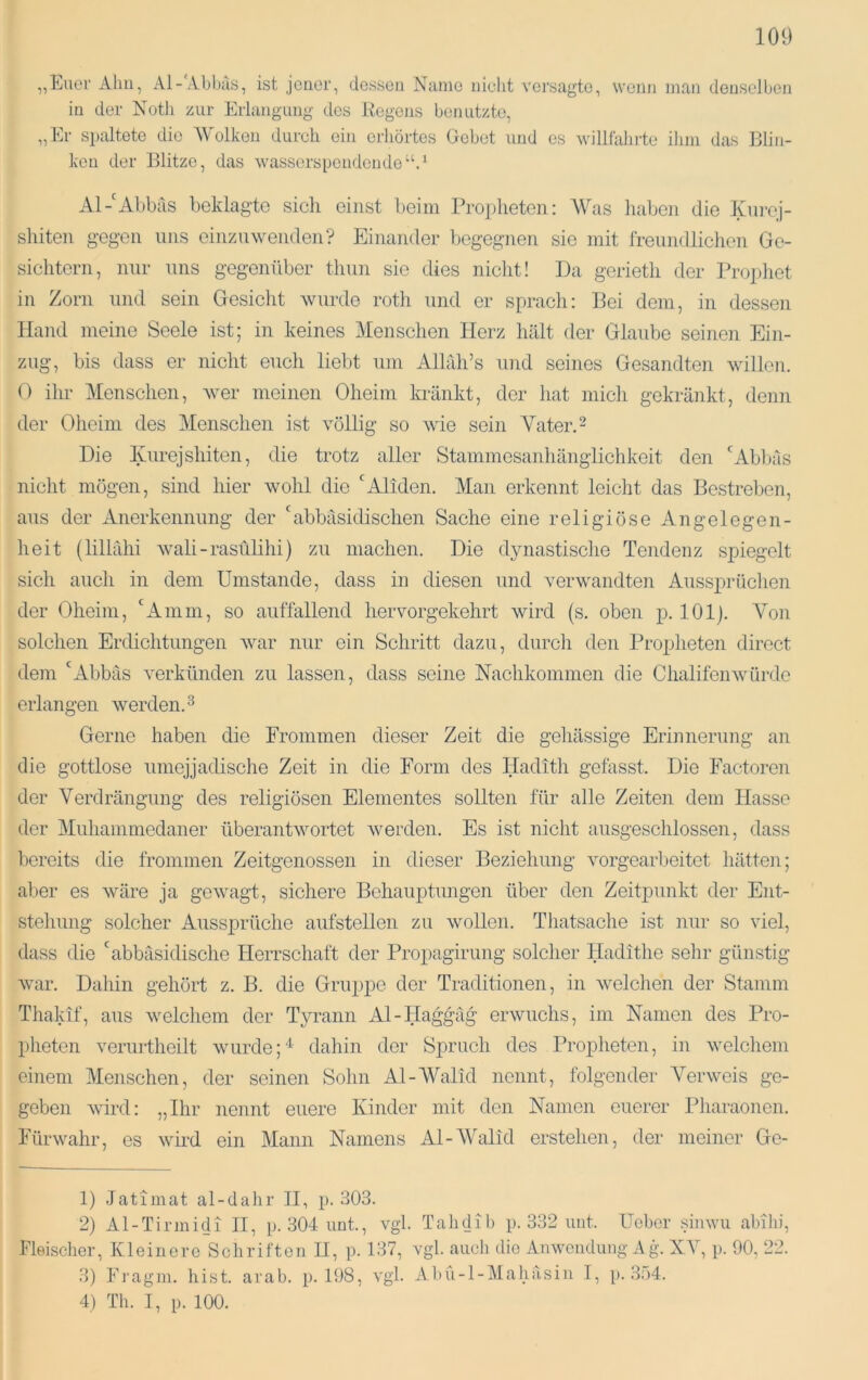 „Euer Ahn, Al-'Abluis, ist jener, dessen Name nieht versagte, wenn man denselben in der Notli zur Erlangung des Regens benutzte, „Er spaltete die Wolken durch ein erhörtes Gebet und es willfahi-te ihm das Blin- ken der Blitze, das wasserspendende‘‘A Al-'Abbas beklagte sich einst beim Propheten: Was haben die Kni’oj- shiten gegen uns einzuwenden? Einander begegnen sie mit freundlichen Ge- sichtern, nur uns gegenüber thun sic dies nicht! Da gerieth der Prophet in Zorn und sein Gesicht wurde roth und er sprach: Bei dem, in dessen Hand meine Seele ist; in keines Menschen Herz hält der Glaube seinen Ein- zug, bis dass er nicht euch liebt um Allah’s und seines Gesandten willen. 0 ihr Menschen, wer meinen Oheim kränkt, der hat mich gekränkt, denn der Oheim des Menschen ist völlig so wie sein Vater. 2 Die luirejshiten, die trotz aller Stammesanhänglichkeit den 'Abl)äs nicht mögen, sind hier wohl die 'Aliden. Man erkennt leicht das Bestreben, aus der Anerkennung der 'abbäsidischen Sache eine religiöse Angelegen- heit (lillähi wali-rasülihi) zu machen. Die dynastische Tendenz spiegelt sich auch in dem Umstande, dass in diesen und verwandten Aussp»rüchen der Oheim, 'Amm, so auffallend hervorgekehrt wird (s. oben p. 101). Von solchen Erdichtungen war nur ein Schritt dazu, durch den Propheten direct dem 'Abbäs verkünden zu lassen, dass seine Nachkommen die Chalifenwürde erlangen werden.^ Gerne haben die Frommen dieser Zeit die gehässige Erinnerung an die gottlose umejjadische Zeit in die Form des Hadith gefasst. Die Factoren der Verdrängung des religiösen Elementes sollten für alle Zeiten dem Hasse der Muhammedaner überantwortet werden. Es ist nicht ausgeschlossen, dass bereits die frommen Zeitgenossen in dieser Beziehung vorgearbeitet liätten; aber es wäre ja gewagt, sichere Behauptungen über den Zeitpunkt der Ent- stellung solcher Aussprüche aufstellen zu wollen. Thatsache ist nur so viel, dass die 'abbäsidische Herrschaft der Propagirung solcher Hadithe sehr günstig war. Dahin gehört z. B. die Gruppe der Traditionen, in welchen der Stamm Thakif, aus welchem der Tyrann Al-Haggäg erwuchs, im Namen des Pro- pheten verurtheilt wurdedahin der Spruch des Propheten, in welchem einem Menschen, der seinen Sohn Al-Walid nennt, folgender Verweis ge- geben wird: „Ihr nennt euere Kinder mit den Namen euerer Pharaonen. Fürwahr, es wird ein Mann Namens Al-Walid erstehen, der meiner Ge- ll Jatimat al-dalir II, p. 303. 2) Al-Tirinidi II, p. 304 imt., vgl. Tahdib p. 332 mit. ITcbor simvii abihi, Fleischer, Kleinere Schriften II, p. 137, vgl. auch die Anwendung Ag. XV, p. 90, 22. 3) Fragni. hist. arab. p. 198, vgl. Abü-l-Mahäsin I, [>. 3;i4. 4) Th. I, p. 100.