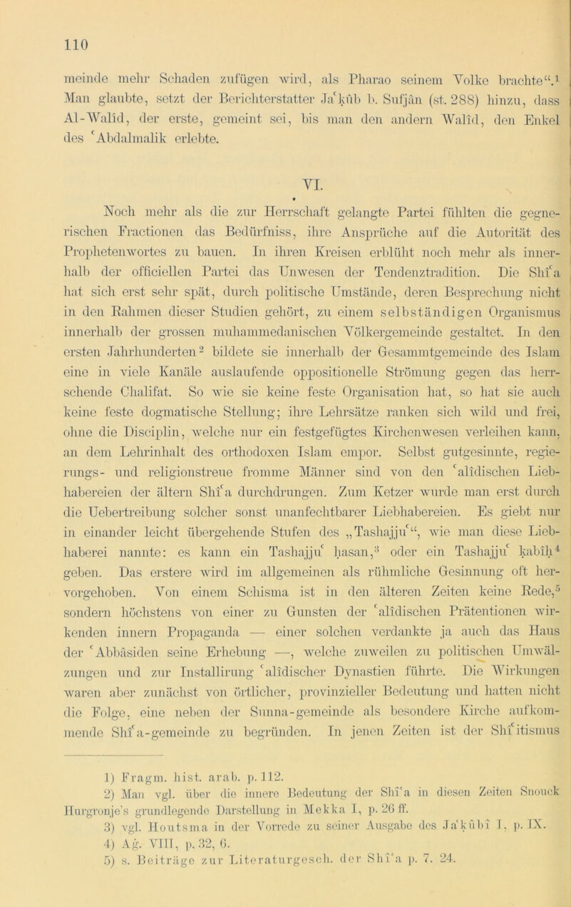 raeiiide mein- Scliaden znlügeii Avird, als Pharao seinem Volke brachte“P i Man glaubte, setzt der Berichterstatter Ja'kul) 1>. Sidjan (st. 288) hinzu, dass | Al-Walid, der erste, gemeint sei, bis mau den andern Walhl, den Eidvel j des ‘^Abdalmalik erlebte. i VI. Noch mehr als die zur Herrschaft gelangte Partei fühlten die gegne- rischen Fractionen das Bedürfniss, ihre Ans23rüche auf die Autorität des Prophetenwortes zu bauen. In ihren Kreisen erblüht noch mehr als inner- halb der ofhciellen Partei das Unwesen der Tendenztradition. Die Shfa hat sich erst sehr spät, durch politische Umstände, deren Besprechung nicht in den Eahnien dieser Studien gehört, zu einem selbständigen Organismus innerhalb der grossen inuhanmiedanischen Yölkergemeinde gestaltet. In den ersten Jahrhunderten ^ bildete sie innerhalb der Gesammtgeineinde des Islam eine in Adele Kanäle auslaufende oppositionelle Strömung gegen das herr- schende Chalifat. So AAÜe sie keine feste Organisation hat, so hat sie auch keine feste dogmatische Stellung; ilu’e Lehrsätze ranken sich AAdld und frei, ohne die Disciplin, Avelche nur ein festgefügtes KircheiiAvesen verleihen kaun. an dem Lelulnhalt des orthodoxen Islam empor. Selbst gutgesinnte, regie- rungs- und religionstreue fromme Männer sind von den ''alidischen Lieb- habereien der ältern Shfa durchdrungen. Zum Ketzer Avurde man erst durch die Uebertreibung solcher sonst unanfechtbarer Liebhabereien. Es giebt nur in einander leicht übergehende Stufen des „Tashajjif“, Avie man diese Lieb- haberei nannte: es kann ein Tashajjif hasan,'^ oder ein Tashajju kabilU geben. Das erstere Avird im allgemeinen als rühmliche Gesinnung oft her- Amrgehoben. Von einem Schisma ist in den älteren Zeiten keine Rede,-'' sondern höchstens Amn einer zu Gunsten der 'alidischen Präteutionen Avir- kenden innern Propaganda — einer solchen verdankte ja auch das Haus der '^Abbäsiden seine Erhebung —, Avelche zuweilen zu politischen UniAväl- zungen und zur Iiistallirung Lxlidischer Dynastien führte. Die Wirkungen Avaren aber zunächst von örtlicher, jirovinzieller Bedeutung und hatten nicht die Folge, eine nelien der Sunna-gemeinde als besondere Kirche aufkom- mende Shfa-gemeinde zu begründen. In jenen Zeiten ist der Shi itismus 1) Fragm. hist. arab. p. 112. 2) Man vgl. über die innere Bedeutung der Slü'a in diesen Zeiten Snouck llurgronje’s grundlegende Darstellung in Mekka I, p. 2G if. .3) vgl. Iloutsma in der Vorrede zu seiner Ausgabe des JakubT 1. ]). IX. 4 ) Ag. \MT1, p, 32, (1. ö) s. Beitrüge zur Literaturges(di. der Sbi'a p. 7. 24.