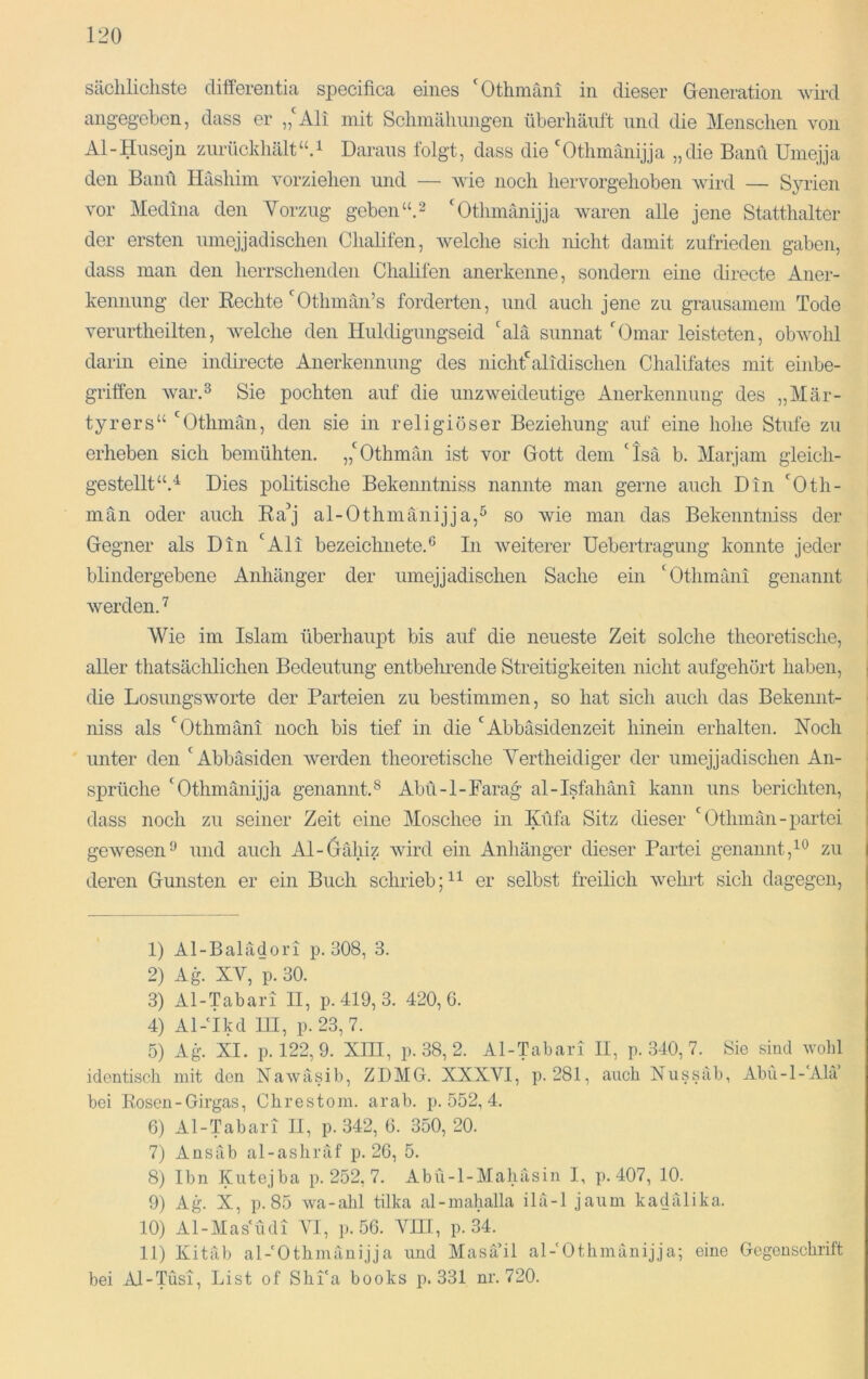 sächlichste cliffereiitia specifica eines *^Othmäni in dieser Generation wird angegeben, dass er „Ali mit Schmälmngen überhäuft und die Menschen von Al-Husejn zurückhält“A Daraus folgt, dass die Othmanijja „die Baml Umejja den Banü Hashim vorziehen und — wie noch hervorgehoben wird — Syrien vor Medina den Vorzug geben“.^ Othmänijja waren alle jene Statthalter der ersten umejjadischen Chalifen, welche sich nicht damit zufrieden gaben, dass man den herrschenden Chalifen anerkenne, sondern eine directe Aner- kennung der Rechte Othmän’s forderten, und auch jene zu grausamem Tode verurtheilten, Avelche den Huldigungseid alä sunnat Omar leisteten, obwohl darin eine indirecte Anerkennung des nichtalidischen Chalifates mit einbe- griffen warA Sie pochten auf die unzweideutige Anerkennung des „Mär- tyrers“ Othmän, den sie in religiöser Beziehung auf eine hohe Stufe zu erheben sich bemühten. „Othmän ist vor Gott dem Isä b. Marjam gleich- gestellt“.^ Dies politische Bekenntniss nannte man gerne auch Din Oth- män oder auch Ra^j al-Othniänijja,^ so wie man das Bekenntniss der Gegner als Din Ali bezeichnete.® In weiterer Uebertragung konnte jeder blindergebene Anhänger der umejjadischen Sache ein Othmäiii genannt werden.^ Wie im Islam überhaupt bis auf die neueste Zeit solche theoretische, aller thatsächlichen Bedeutung entbelu’ende Streitigkeiten nicht aufgehört haben, die Losungsworte der Parteien zu bestimmen, so hat sich auch das Bekennt- niss als Othmäni noch bis tief in die Abbäsidenzeit hinein erhalten. Noch unter den Abbäsiden Averden theoretische Yertheidiger der umejjadischen An- sprüche Othmänijja genannt.® Abü-l-Farag al-Isfahäni kann uns berichten, dass noch zu seiner Zeit eine Moschee in Küfa Sitz dieser  Othmän-partei geAvesen^ und auch Al-örähiz Avird ein Anhänger dieser Partei genannt,^® zu deren Gunsten er ein Buch schrieb;er selbst freilich Avehrt sich dagegen. 1) Al-Balädori p. 308, 3. 2) A4^ XY, p. 30. 3) Al-Tabari II, p. 419, 3. 420,6. 4) Al-'ikd m, p. 23,7. 5) Ag. XI. p. 122, 9. XIII, p. 38, 2. Al-Tabari II, p. 340, 7. Sie sind volil identisch mit den Nawäsib, ZDMG. XXXVI, p. 281, auch Nussäb, Abu-l-‘AhV bei Rosen - Girgas, Chrestom. arab. p. 552, 4. 6) Al-Tabari II, p. 342, 6. 350, 20. 7) Ansäb al-ashräf p. 26, 5. 8) Ibn Kutejba p. 252, 7. Abii-l-Mahäsin I, p. 407, 10. 9) Ag. X, p. 85 wa-abl tüka al-malialla ilä-1 jaiim kadälika. 10) Al-Masiädi YI, p.56. AGII, p. 34. 11) Kitäb al-'Othmänijja und Masä’il al-'Othinänijja; eine Gegenschrift bei Al-Tusi, List of Shi'a books p. 331 nr. 720.