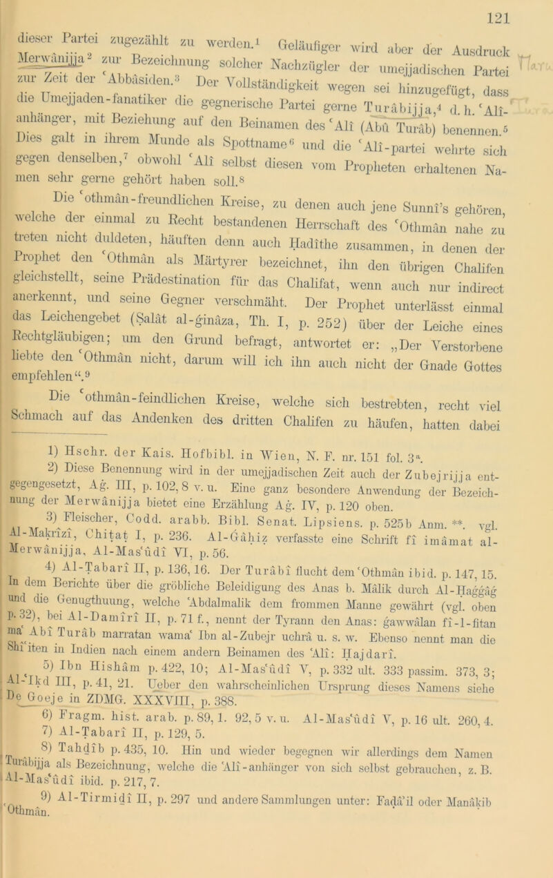 i r , Ausdruck Mei^a- zur Bceiclmung solcher Nachzügler der umejjadischen Partei zur Zert der Ahbrrsrderr..^ Der Vollstärrdigkeit wegeu sei Irirrzugelugt. das« die Umejjaden-farratiker rlre gegrrerisclre Partei genre Trrrabijja d Ir’'Alr- mrharrger mrt Bezreirrrrrg auf derr Beirrarrrerr des‘All (Abu Trrräl) betrerrrrerr ^ res galt rri rhrem Mrrrrde als Spottrrarrre'< und die ‘Ali-partei wehrte sich gegen denselben,^ obwohl 'Air selbst diesen vom Propheterr erhalte.rerr Na- men sehr gerne gehört haben soll.« Dre ‘othmarr-frerrrrdlrcherr Kreise, zu derrerr auch je.re Sunnl’s gehören, welche der errrrrral zu Recht bestarrdenerr Herrschaft des 'Otlrrrran rralre zu üeterr rrrcht duldeterr, Irautten denn arrch Hadithe zrrsarnrnen, irr derrerr der Prophet den Othrrrärr als Märtyrer bezeichnet, ihn den übrigen Chalifen glerchstellt, serrre Prädestination für das Chalifat. werrrr auch rrur indireet arrerkemrt, rrnd seine Gegner verschmäht. Der Prophet rrnterlässt einmal *rs Lercherrgebet (Salat al-gimlza, Th. I, p. 252) über der Leiche eines Eechtglarrbrgerr; rtru den Grrrnd befragt, antwortet er: „Der Verstorbene hebte den Othrmtn rricht, darirrn will ich ihn arrch rrioht der Grrade Gottes emjDiehlen“.^ Die 'othmäii-feiiidlichen Kreise, welche sich bestrebten, reclit viel Schmach aufjlas Andenken des dritten Chalifen zu häufen, hatten dabei 1) Hschr. der Kais. Hofbibi, in Wien, N. F. nr. 151 fol. 3^ 2) Diese Benennung wird in der umejjadischen Zeit auch der Zubeiriüa ent- gegengesetzt, Ag. III, p. 102, 8 V. u. Eine ganz besondere Anwendung der Bezeich- nung der Merwänijja bietet eine Erzählung Ag. IV, p. 120 oben. Codd. arabb. Bibi. Senat. Lipsiens. p. 525b Anm. **. ynl. -- akrizi, Chitat I, p. 236. Al-Hähiz verfasste eine Schrift fi imamat al- Merwänijja, Al-Mas'üdi VI, p. 56. 4) Al-Tabari II, p. 136, 16. Der Turäbi flucht dem‘Othmän ibid. p. 147, 15. u dem Berichte über die gröbliche Beleidigung des Auas b. Mfilik durch Al-Haggulg und die Genugthuung,^ welche Abdalmalik dem frommen Manne gewährt (vgl. oben P-32), bei Al-Damiri II, p. 71f., nennt der Tyrann den Anas: gmwwiilan fi-l-fitan marratan wama' Ibn al-Zubejr uchrä u. s. w. Ebenso nennt man die ‘ 1 iten in Indien nach einem andern Beinamen des ‘Ali: Ilajdari. 5) Ibn Hishain p. 422, 10; Al-Mas‘üdi V, p. 332 lüt. 333 passim. 373,3; • -Ikd III, p. 41, 21. lieber den wahrscheiiilichou Ursprung dieses Namens siehe h^oeje in ZDMG. XXXVIII, p. 388. 6) Fragm. hist. arab. p.89,1. 92,5 v. n. Al-Masudi p. 16 lüt 260 4 7) Al-Tabari II, p. 129, 5. Tahdib p. 435, 10. Hin und wieder begegnen wir allerdings dem Namen • uiäbijja als Bezeichnung, welche die 'Ali-anliänger von sich selbst gebrauchen z B •Al-MasMdi ibid. p. 217, 7. ^ 9) Al-Tirmidi II, p. 297 und andere Sammlungen unter: Fadail oder Maniikib Gthmän.