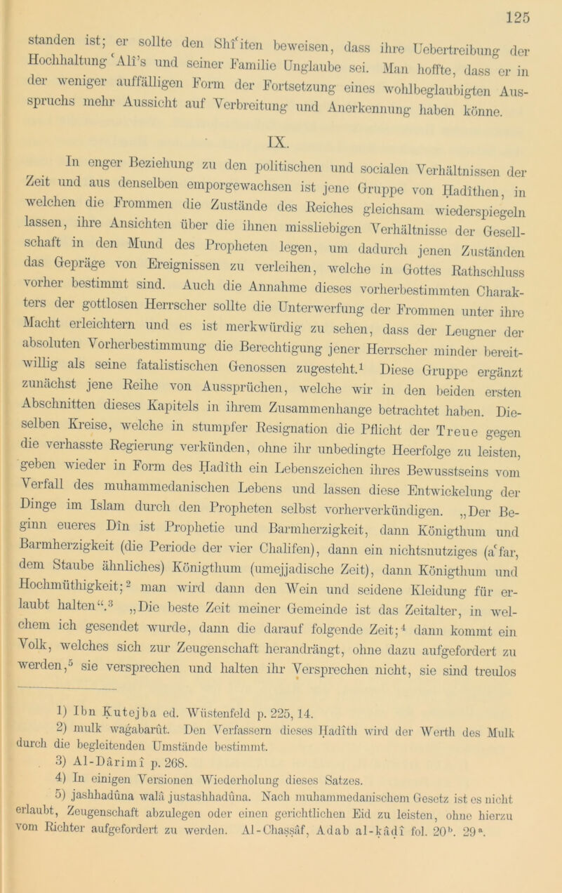 sanden ist; ^er sollte den Shfiten beweisen, dass ihre Uebertreibnng der Hoclihaltnng Ali’s und seiner Familie Unglaube sei. Man hoffte, dass ci- in ter weniger aiiflalligen Form der Fortsetzung eines wohlbeglaiibigten Aus- spruchs mehr Aussicht auf Yerbreitung und Anerkennung haben könne. IX. In enger Beziehung zu den politischen und socialen Verhältnissen der Zeit und aus denselben emporgewachsen ist jene Gruppe von Hadithen in welchen die Frommen die Zustände des Reiches gleichsam wiederspiegeln lassen, ihre Ansichten über die ihnen missliebigen Verhältnisse der Gesell- schaft in den Mund des Propheten legen, um dadurch jenen Zuständen das Gepräge von Ereignissen zu verleihen, welche in Gottes Rathschluss vorher bestimmt sind. Auch die Annahme dieses vorlierbestimmten Charak- ters der gottlosen Herrscher sollte die Unterwerfung der Frommen unter ihre Macht erleichtern und es ist merkwürdig zu sehen, dass der Leugner der absoluten Vorherbestimmung die Berechtigung jener Herrscher minder bereit- willig als seine fatalistischen Genossen zugesteht. i Diese Gruppe ergänzt zunächst jene Reihe von Aussprüchen, welche wir in den beiden ersten Abschnitten dieses Kapitels in ihrem Zusammenhänge betrachtet haben. Die- selben Kreise, welche in stumpfer Resignation die Pflicht der Treue gegen die verhasste Regierung verkünden, ohne ihr unbedingte Heerfolge zu leisten, geben wieder in Form des Hadith ein Lebenszeichen ihres Bewusstseins vom Verfall des muhammedanischen Lebens und lassen diese Entwickelung der Dinge im Islam durch den Propheten selbst vorherverkündigen. „Der Be- ginn eueres Din ist Prophetie und Barmherzigkeit, dann Königthum und Barmherzigkeit (die Periode der vier Chalifen), dann ein nichtsnutziges (a'far, dem Staube ähnliches) Königthum (umejjadische Zeit), dann Königthum und Hochmüthigkeit; 2 man wird dann den Wein und seidene Kleidung für er- laubt halten“.3 ^^Die beste Zeit meiner Gemeinde ist das Zeitalter, in wel- chem ich gesendet wurde, dann die darauf folgende Zeit;^ dann kommt ein Volk, welches sich zur Zeugenschaft herandrängt, ohne dazu aufgefordert zu werden,5 sie versprechen und halten ihr Versprechen nicht, sie sind treulos 1) Ibn Kutejba od. Wüsteufeld p. 225, 14. 2) miilk wagabamt. Don Verfassern dieses Haditli wird der Wertli des Mulk durcli die begleitenden Umstände bestimmt. 3) A1 - D ä r i m i p. 268. 4) In einigen Versionen Wiederholung dieses Satzes. 5) jaslihadüna walä justashhadüna. Nach nmliammedanischem Gesetz ist cs nicht erlaubt, Zeugenschaft abzulegen oder einen gericlitlicheu Eid zu leisten, ohne hierzu vom Richter aufgefordert zu werden. Al-Chassäf, Ad ab al-kädi fol. 20’h 29 ^