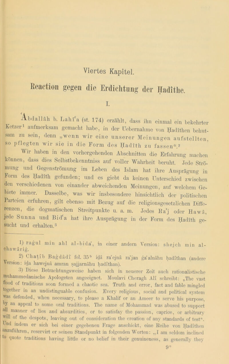 Viertes Ka}3itel. Ik'action gegen die Erdiclitung der iraditlie. I. Abdallah b. Lalifa (st. 174) erzählt, dass ihn einmal ein bekehrter Ivetzeri aufmerksam gemacht habe, in der Uebernalune von Hadithen bei in t- sani zu sein, denn „wenn wir eine unserer Meinungen aufstellten, so pflegten wir sie in die Form des Iladith zu fassen“.^ Wir haben in den vorhergehenden Abschnitten die Erfalirung machen können, dass dies Selbstbekenntniss auf voller Wahrheit beruht. Jede Sti-ö- mung und Gegenströmung im Leben des Islam hat ilire Ausprägung in Form des Hadith gefunden; und es giebt da keinen Unterschied zwischen den verschiedenen von einander abweichenden Meinungen, auf welchem Ge- biete immer. Dasselbe, was Avir insbesondere hinsiclitlich der politisclien Parteien ertuhren, gilt ebenso mit Bezug auf die religionsgesetzhchen Diffe- renzen, die dogmatischen Streitpunkte u. a. m. Jedes Ea'j oder liaAvä, jede Sunna und Bid'a hat ihre Ausprägung in der Form des Hadith ge- sucht und erhalten. 3 1) rag ul min alil al-bicla', in einer andern Version; sliejoh min al- chawririg. ^ 2) Ciiatib Bagdadi fol. 35’’ idii ra ejnä ra’jan ga'alnahu haditlian (andere Version: ida liawejnä amran sajjarnahu hadithan). 3) Diese BetrachtungsAveise haben sicli in neuerer Zeit aucli ratioualistisclie miihammedanische Apologeten angeeignet. Moulavi Cheragli Ali schreibt: „The vast flood of traditions soon formed a chaotic sea. Truth and error, fact and fable mingled together in an undistinguable confusion. Every religious, social and political System was defended, Avhen necessary, to please a Khalif or an Ameer to serve liis purpose. V an appoal to some oral traditions. Tlie name of ]\Io]iammad was abused to suppoit all manner of lies and absurdities, or to satisfay the {)assion, caprice, or arbitrary Will of the despots, leaving out of consideration tlie creatiou of any Standards of test‘\ Und indem er sich bei einer gegebenen Frage anschickt, eine Reihe von Hadithen - anzuführen, reservirt er seinen Standpunkt in folgenden Morten: „T am seldom inclinod to <luote traditions liaving little or no belief in their genuinenoss, as gcuerally tliey 9*