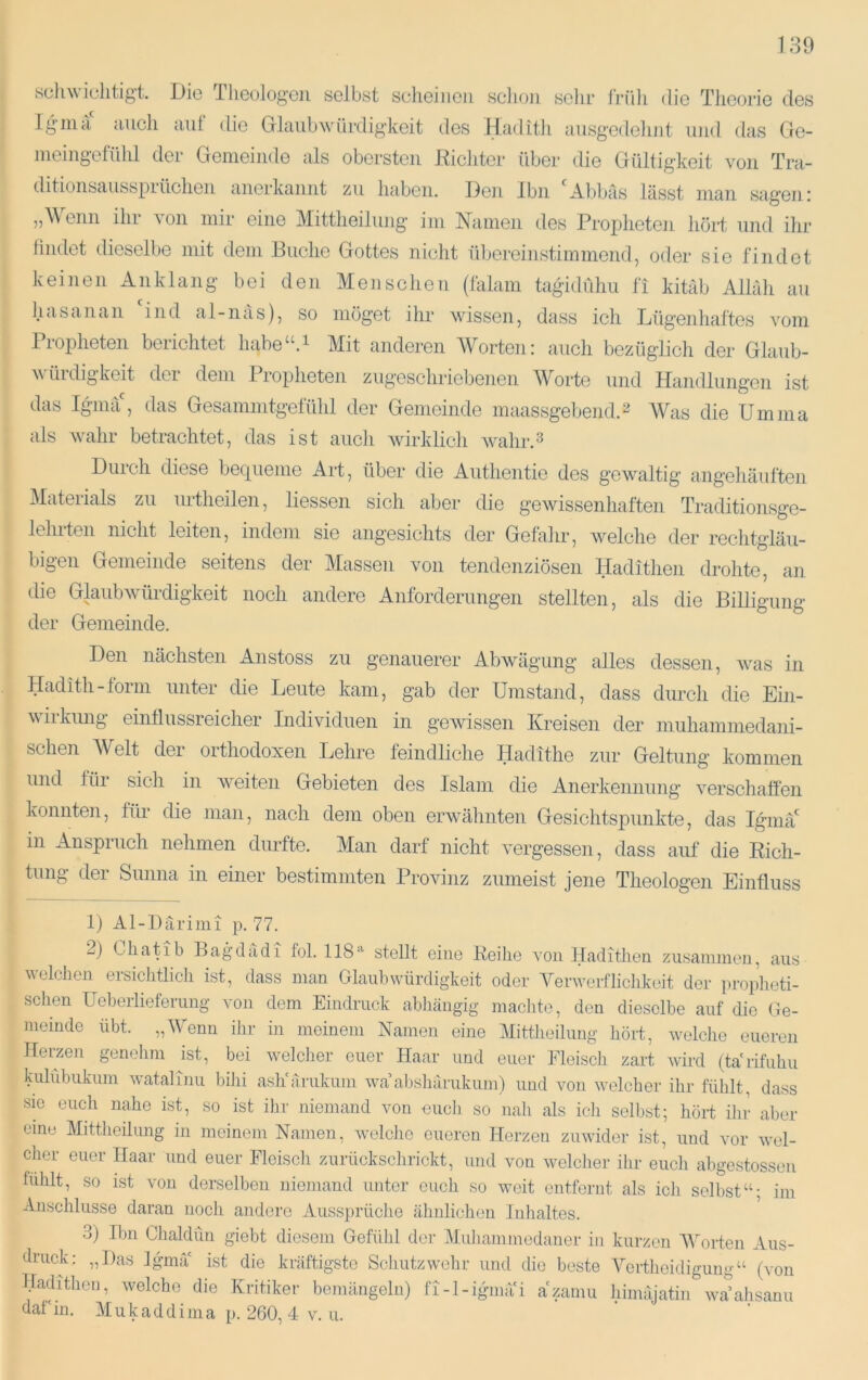 scluviclitigt. Die llieologcii selbst scheinen schon sehr früh die Theorie des Igma auch aut die Glaubwürdigkeit des Hadith ausgedetint und das Ge- nieingefühl der Gemeinde als obersten Kicliter über die Gültigkeit von Tra- ditionsausspiüchen anerkannt zu haben. Den Ibn Abl^äs lasst man sageni „Wenn ihr von mir eine Mittlieilung im Namen des Propheten liört und ihr thutet dieselbe mit dem Buche Gottes nicht übereinstimmend, oder sie findet keinen Anklang bei den Menschen (falam tagddühu fi kitäb Allah au hasanan ind al-iias), so möget ihr wissen, dass ich Tjügeidiaftes vom Propheten berichtet habe“.i Mit anderen W^orten: auch bezüglicli der Glaub- würdigkeit der dem Propheten zugeschriebenen Worte und Handlungen ist das Iguna', das Gesammtgefühl der Gemeinde maassgebend. 2 AVas die Umnia als wahr betrachtet, das ist aucti wirklich wahr.^ Duicli diese becj[uenie Art, über die Authentie des gewaltig angehäuften Materials zu urtlieilen, Hessen sich aber die gewissenhaften Traditionsge- lelufen nicht leiten, indem sie angesichts der Gefalir, welche der rechtgläu- bigen Gemeinde seitens der Massen von tendenziösen Hadithen drohte, an die Glaubwürdigkeit noch andere Anforderungen stellten, als die BiUigung der Gemeinde. Den nächsten Anstoss zu genauerer Abwägung alles dessen, was in Hadith-form unter die Leute kam, gab der Umstand, dass durch die Ein- wiikung einflussreicher Individuen in geAvissen Kreisen der muhaminedani- schen AVelt der orthodoxen Lehre feindliche Hadithe zur Geltung kommen und für sich in weiten Gebieten des Islam die Anerkennung verschaffen konnten, für die man, nach dem oben erwähnten Gesichtspunkte, das Igmä' in Anspruch nehmen durfte. Man darf nicht A’ergessen, dass auf die Rich- tung der Sunna in einer bestimmten Provinz zumeist jene Theologen Einfluss 1) Al-Därimi p. 77. 2) Chatib Bagdadi fol. 118''' stellt eine Reihe von Hadithen zusammen, aus welchen ersichtlich ist, dass man Glaubwürdigkeit oder Verwerflichkeit der proidieti- schen Ueberliefemng von dem Eindruck ablnängig machte, den dieselbe auf die Ge- meinde übt. „Wfonn ihr in meinem Namen eine Alittheilung hört, welche eueren Herzen genehm ist, bei welcher euer Haar und euer Fleiscli zart wird (tarifuhu kulfibuknm watalinu bihi ash'arnkum wa al)sharukum) und von welcher ihr fühlt, dass sie euch nahe ist, so ist ihr niemand von euch so nah als ich selbst; hört ihr aber eine Mittheihmg in meinem Namen, welche eueren Herzen zuwider ist, und vor wel- cher euer Haar und euer Fleisch zurückschrickt, und von welcher ihr eucli abgestossen fühlt, so ist von derselben niemand unter euch so weit entfernt als icli selbst“; im Anschlüsse daran noch andere Aussprüche .ähnlichen Inhaltes. 3) Ibn Chaldün giebt diesem Gefühl der Aluh.ammedaner in kurzen AVorten Aus- druck: „Das Iguna ist die kräftigste Schutz wehr und die beste Afortheidiguug“ (von Hadithen, welche die Kritiker bemängeln) fi-l-igmäH azamu himajatin WcAahsanu