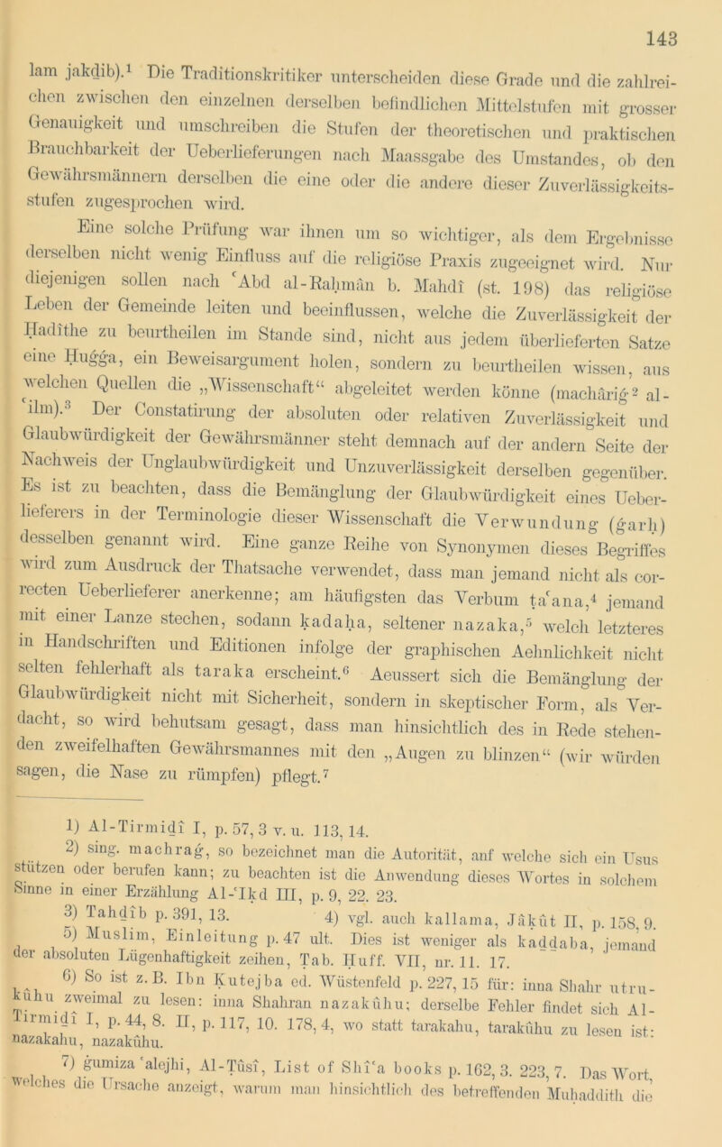 lam jakdib),! Die Traditionskritikor imtersclieiden diese Grade und die zahlrei- chen zwisclien den einzelnen dei-selben belindlichon Mittolstnfon mit grosser Genanig'keit und umschreiben die Stufen der theoretischen und praktisciien Dranchbarkeit der Ueborlieferungen nach Maassgabc des Umstandes, oh den Gewährsmännern derselben die eine oder die andere diesei* Zuverlässigkeits- stiifen zuges2)rochen wird. Eine solche Prüfung war ihnen um so wiclitiger, als dem Ergel>nisse derselben nicht wenig Einfluss auf die religiöse Praxis zugeeignet wird. Nui* diejenigen sollen nach ^Abd al-Kahman b. Mahdi (st. 198) das religiöse Leben der Gemeinde leiten und beeinflussen, welche die Zuverlässigkeit der Hadithe zu beurtheilen im Stande sind, nicht aus jedem überlieferten Satze eine Hugga, ein Beweisargimient holen, sondern zu beurtlieilen wissen, aus welchen Quellen die „Wissenschaft“ abgeleitet werden könne (macharig’2 al- ilm).' Dei Constatirung der absoluten oder relativen Zuverlässigkeit und Glaubwürdigkeit der Gewährsmänner steht demnach auf der andern Seite der Nachweis der üngiaubwürdigkeit und Unzuverlässigkeit derselben gegenüber. Es ist zu beacliten, dass die Bemänglung der Glaubwürdigkeit eines Ueber- heterers in der Terminologie dieser Wissenscliaft die Verwundnng (garh) desselben genannt wird. Eine ganze Reihe von Synonymen dieses'^BegUffes wird zum Ausdruck der Tliatsache verwendet, dass man jemand nicht als coi-- recten Ueberlieferer anerkenne; am häufigsten das Verbum taLana,^ jemand mit einer Lanze stechen, sodann kadaha, seltener nazaka,^ welch letzteres m Handschriften und Editionen infolge der graphischen Aehnlichkeit niclit selten fehlerhaft als taraka erscheint.^ Aeussert sich die Bemänglung der Glaubwürdigkeit nicht mit Sicherheit, sondern in skeptischer Form, als Ver- dacht, so wird behutsam gesagt, dass man hinsichtlich des in Rede stehen- den zweHelhaften Gewährsmannes mit den „Augen zu blinzen“ (wir würden sagen, die Nase zu rümpfen) pflegt.'^ 1) Al-Tirmidi I, p. 57, 3 v. u. 113,14. 2) sing, machrag, so bozeiclmet man die Autorität, auf welche sich ein Usus s utzen oder herufen kann; zu beachten ist die Anwendung dieses Wortes in solciiem binne in einer Erzählung Al-Ikd III, p. 9, 22. 23. 3) Tahdib p. 391, 13. 4) vgl. auch kallama, Jäküt II, p. 158, 9. 0) 1 Ins hm, Einleitung p. 47 ult. Dies ist weniger als kaddaha, iemand der absoluten Lügenhaftigkeit zeihen, Tab. Huff. VII, nr. 11. 17. 0) So ist z. B. Ihn Kutejba od. Wüstenfeld p. 227, 15 für: inua Shalir utru- ^u^ u zweimal zu lesen: iuiia Shahran nazaküliu; derselbe Fehler findet sich Al- irmidi I, p. 44, 8. II, p. 117, 10. 178,4, wo statt tarakahu, tarakühu zu lesen ist- tiazakahu, nazaküliu. 7) gumiza'alejlii, Al-IMsi, List of Slii'a books p. 162, 3. 223,7. Das Wort we dies die Ursadie anzeigt, warum man liinsiclitlidi des betreffenden Muhaddith die