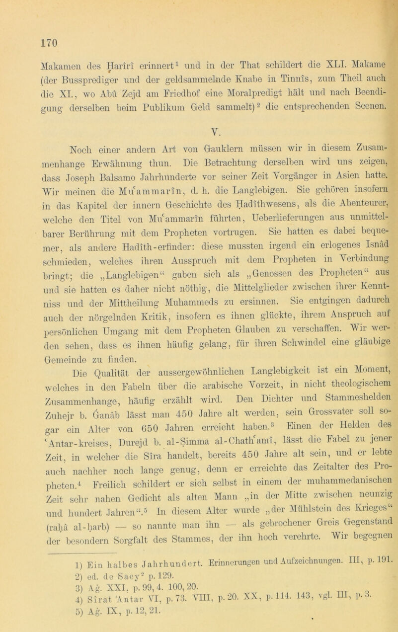 Makamen des Hariri erinnert^ und in der That schildert die XLI. Makaine (der Busspreclig-er und der geldsammelnde Knabe in Tinnis, zum Tlieil auch die XL, wo Abil Zejd am Friedhof eine Moralpredigt hält und nach Beendi- gung derselben beim Publikum Geld sammelt) ^ die entsprechenden Scenen. Y. Noch einer andern Art von Gauklern müssen wir in diesem Zusam- menhänge Erwähnung thun. Die Betrachtung derselben wird uns zeigen, dass Joseph Baisamo Jahrhunderte vor seiner Zeit A^orgänger in Asien hatte. Wir meinen die MuLammarin, d. h. die Langlebigen. Sie gehören insofern in das Kapitel der innern Geschichte des Hadithwesens, als die Abenteurer, welche den Titel von Muammarin führten, Ueberlieferungen aus unmittel- barer Berührung mit dem Propheten vortrugen. Sie hatten es dabei beque- mer, als andere Hadith-erlinder: diese mussten irgend ein erlogenes Isnäd schmieden, welches ihren Ausspruch mit dem Propheten in Veibindung bringt; die „Langlebigen“ gaben sich als „Genossen des Proidieten“ aus und sie hatten es daher nicht nöthig, die Mittelglieder zwischen ihrer Kennt- niss und der Mittheilung Muhammeds zu ersinnen. Sie entgingen dadurch auch der nörgelnden Kritik, insofern es ihnen glückte, ihrem Anspruch auf persönlichen Umgang mit dem Propheten Glauben zu verschaffen. AVir wer- den sehen, dass es ihnen häufig gelang, lür ihren Schwindel eine gläubige Gemeinde zu finden. Die Qualität der aussergewöhnlichen Langlebigkeit ist ein Moment, welches in den Fabeln über die arabische A'orzeit, in nicht theologischem Zusammenhänge, häufig erzählt wird. Den Dichter und Stammeshelden Zuhejr b. Ganäb lässt man 450 Jahre alt Averden, sein Grossvater soll so- gar ein Alter von G50 Jahren erreicht haben.3 Einen der Helden^ des 'Antar-kreises, Durejd b. al-Simma al-ChatlLami, lässt die Fabel zu jener Zeit, in Avelcher die Sira handelt, bereits 450 Jahre alt sein, und er lebte auch nachher noch lange genug, denn er erreichte das Zeitalter des Pro- pheten.'i Freilich schildert er sich selbst in einem der muhammedamschen Zeit sehr nahen Gedicht als alten Mann „in der Mitte zwischen neunzig und hundert JahrenIn diesem Alter Aviirde „der Midilstein des Krieges“ (rahä al-harb) — so nannte man ihn — als gebrochener Greis Gegenstand der besondern Sorgfalt des Stammes, der ihn hoch verehrte. Wir begegnen 1) Ein halbes Jahrhundert. Erinnerungen und Aufzeichnungen. III, p. 191. 2) cd. de Sacy'^ p. 129. 3) Ag^ XXL p.99,4. 100,20. 4) SivafAntai- VI, p. 73. VIII, p. 20. XX, p. 114. 143, vgl 111, p. 3. 3) Ag. IX, p.12,21.