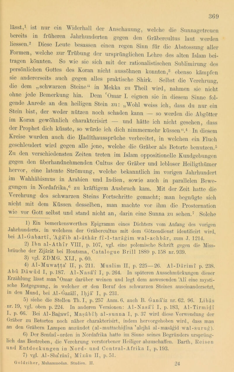 3G9 lässty ist nur cm Wulerliall der Anscliaimng, welclie die Snimagetrcucn bereits m fridieren .Talirhnnderton gegen den Gräbercnltns laut werden Hessen.- Diese Leute besassen einen regen Sinn l'ür die Abstossung aller Formen, welche zur Trübung der ursprünglichen Lehre des alten Islam bei- tragen könnten. So wie sie sich mit der rationalistischen Sublimirung des liersönhchen Gottes des Koran nicht aussöhnen konnten,^ ebenso kämpfen sie andererseits auch gegen alles praktische Shirk. Selbst die Verehrung, die dem „schwarzen Steine“ in Mekka zu Theil wird, nahmen sie nicht ohne jede Bemerkung hin. Dem 'Omar I. eignen sic in diesem Sinne fol- gende Anrede an den heiligen Stein zu: „Wohl weiss ich, dass du nur ein Stein bist, dei weder nützen noch schaden kann — so werden die Abgötter im Koran gewöhnlich charakterisirt — und hätte ich nicht gesehen, dass der Prophet dich küsste, so Avürde ich dich nimmermehr küssen“.^ In diesem Kreise wurden auch die Hadithaussprüche verbreitet, in welchen ein Flucli geschleudert wird gegen alle jene, welche die Gräber als Betörte benutzen.^ Zu den verschiedensten Zeiten treten im Islam oppositionelle Kundgebungen gegen den überhandnehmenden Cultus der Gräber und lebloser Heiligthümer hervor, eine latente Strömung, welche bekanntlich im vorigen Jahrhundei’t im Wahhäbismus in Arabien und Indien, sowie auch in parallelen Bewe- gungen in Nordafrika,^ zu kräftigem Ausbruch kam. Mit der Zeit hatte die Aoiehrung des schwarzen Steins Fortschritte gemacht; man begnügte sich nicht mit dem Küssen desselben, man machte vor ihm die Prosternation wie vor Gott selbst und stand nicht an, darin eine Sunna zu sehen.' Solche 1) Ein bemerkenswerthes Epigramm eines Dichters vom Anfang des voilgon Jahrhunderts, in welchem der Gräbei’cultus mit dem Götzendienst ideutificirt wird, hei Al-Gaharti, 'Agaih al-atliär fi-l-tarägim wal-achhar, zum J. 1214. 2) Ihn al-Athir VIII, p. 107, vgl. eine polemisclie Schrift gegen die Miss- himiche der Zijarät hei Iloutsma, Catalogue Brill 1880 p. 158 nr. 939. 3) vgl. ZDMG. XLI, p.60. 4) Al-Muwatta’ II, p. 211. Muslim II, p. 225 — 26. Al-Diirimi p. 238. xibu Dawüd I, p. 187. Al-Nasai I, p. 264. In späteren Ausschmückungen dieser Erzählung lässt man‘Omar darüber weinen und legt dem anwesenden'AH eine mysti- sche Entgegnung, in welcher er den Beruf des scliwarzon Steines auseinandersetzt, in den Mund, hei Al-Gazali, Ihja I, p. 231. 5) siehe die Stellen Tli. I, p. 257 Anm. 6, auch B. Ganä’iz ur. 62. 96. Lihäs nr. 19, vgl. oben ]). 224. In anderen Versionen: Al-Nasa’i I, p. 183, Al-Tirmidi Ii p. 66. Bei Al-Bagawi, Masähih al-sunna I, p. 37 wird diese AVrwondung der Gräber zu Betörten noch näher charakterisirt, indein licrvorgoliohon wird, dass man an den Gräbern Lampen anzündet (al-muttachidina ‘alojliä al-masägid wal-surug). 6) Der Senüsi-orden in Nordafrika liatte im Sinne seines Begründers ursprüng- lich das Bestreben, die Verehrung verstorbener Heiliger ahzuscliaffen. Bartli, P.oiscn und Entdeckungen in Nord- und Central-Afrika I, p. 193. 7) vgl. Al-Sha‘räiu, Mizäii 11, j). 51.