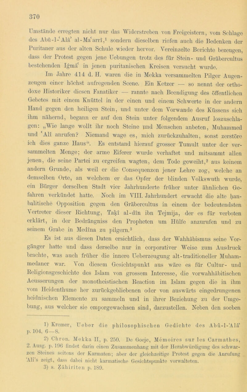 Umstände erregten iiiclit nur das AViderstreben von Freigeistern, vom Schlage des Abü-l-‘Alä' al-J\La arri,i sondern dieselben riefen auch die Bedenken der 1 uritaner aus der alten Schule wieder hervor. A^ereiiizelte Berichte bezeugen, dass der Protest gegen jene Uebungen trotz des für Stein- und Gräbercultus bestellende]! Ignuf in jenen luiritanischen Kreisen versucht Avurde. Im Jahre 414 d. H. Avmren die in Mekka A'^ersammelten Pilger Augen- zeugen einer höchst aufregenden Scene. Ein Ketzer — so nennt der ortho- doxe Historiker diesen Fanatiker — rannte nach Beendigung des öffentlichen Gebetes mit einem Knüttel in der einen und einem Schwerte in der andern Hand gegen den heiligen Stein, und unter dem A^oi'Avande des Küssens sich ihm nähernd, begann er auf den Stein unter folgendem Ausruf loszuschla- gen; „A\ie lange Avollt ihr noch Steine und Menschen anbeten, Muhainmed und All anrufen? Niemand Avage es, mich zurückzuhalten, sonst zerstöre ich dies ganze Flaus“. Es entstand liierauf grosser Tumult unter der A^er- sammelten Menge; der arme Eiferer Avurde verhaftet und mitsammt allen jenen, die seine Partei zu ergreifen wagten, dem Tode geAveiht,^ aus keinem andern Grunde, als Aveil er die Consequenzen jener Lehre zog, aveiche an demselben Orte, an Avelchem er das Ojifer der blinden A^olksAvuth Avurde, ein Bürger derselben Stadt Ader Jahrhunderte früher unter ähnlichen Ge- fahren verkündet hatte. Noch im AMII. Jahrhundert erAvacht die alte han- balitische Opposition gegen den Gräbercultus in einem der bedeutendsten Vertreter dieser Eichtung, Talci al-din ibn Tejmija, der es für verboten erklärt, in der Bedrängniss den Pro23heten um HüEe anzurufen und zu seinem Grabe in Medina zu jiilgern.^ Es ist aus diesen Daten ersichtlich, dass der AVahhäbismus seine A^or- gänger hatte und dass derselbe nur in corporativer AA^eise zum Ausdruck brachte, Avas auch früher die innere Ueberzeugung alt-traditioneller Muham- medaner Avar. Von diesem Gesichtsjuinkt aus Aväre es für Cultur- und Rcligionsgeschichte des Islam Amn grossem Interesse, die vorAvahhcäbitischen Aeusserungen der monotheistischen Reaction im Islam gegen die in ihm Amni Heidenthume her zurückgebliebenen oder aoii ausAvärts eingedrungenen heidnischen Elemente zu sammeln und in ihrer Beziehung zu der Umge- bung, aus Avelcher sie emporgeAA^achsen sind, darzustellen. Neben den soeben 1) Kremer, Ueber die philosophischen Gedichte des Abü-l-'Alu’ p. 104, 0 — 8. 2) Chron. Alekka II, p. 250. Do Goojc, AIcmoires sur les Carmatbos, 2. Ausg. ]). 106 findet darin einen Zusainmeuliang mit dei' Herabwürdigung des scliwar- zon Steines seitens der Karniaten; aber der gleichzeitige Pi'otest gegen die Anrufung Ali s zeigt, dass dabei nicht karmatische Gesichtspunkte verwalteten. 3) s. Zähiriten ]>. 189.