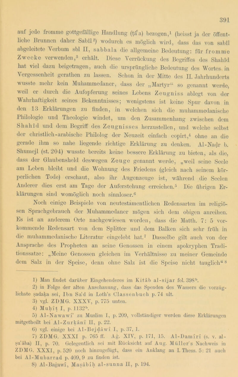 auf jede fromme gottgefällige Handlung (ta a) bezogen,i (heisst ja der öffent- liche Bl linnen dahei SabiH) wodurch es möglich wird, dass das von sabil abgeleitete Yeibum sbl II, sabbala die allgemeine Bedeutung; für fromme Zwecke verwenden,:^ erhält. Diese A^TÜckung des Begriffes des Shalud hat viel dazu beigetiagen, auch die ursprüngliche Bedeutung des Wortes in A eigessenheit geiathen zu lassen. Schon in der Mitte des II. Jahrhunderts V usste mehl kein Aliihammedaner, dass der ,,AIartyr^^ so g’cnannt werde, veil ei diiich die Aulopteriing seines Lebens Zeugniss ablegt von der AVahrhaftigkeit seines Bjekenntnisses; wenigstens ist keine Spur davon in den 13 Erklärungen zu finden, in welchen sich die muhaniniedanische Philologie und Theologie windet, um den Zusammenhang zwischen dem Shahid und dem Begriff des Zeugnisses hcrziistellen, und welche selbst der christlich-arabische Philolog der Neuzeit einfach copirt,'^ ohne an die gerade ihm so nahe liegende richtige Erklärung zu denken. Al-Na(lr b. Shumejl (st. 204) wusste bereits keine bessere Erklärung zu bieten, als die, dass der Glaubensheld deswegen Zeuge genannt werde, „weil seine Seele am Leben bleibt und die AVohnung des Ihiedcns (gleich nach seinem kör- perlichen Tode) erschaut, also ihr Augenzeuge ist, während die Seelen Anderer dies erst am Tage der Auferstehung erreichen.^ Die übrigen Er- klärungen sind womöglich noch sinnloser.^ Noch einige Beispiele von neutestämentlichen Redeiisarten im religiö- sen Sprachgebrauch der Muhammedaner mögen sich dem obigen anreihen. Es ist an anderem Orte nachgewiesen Avordeii, dass die Alattli. 7: 5 vor- kommonde Redensart von dem Splitter und dem Balkeii sich sehr früh in die muhammedaiiische Literatur eingelebt hat.^ Dasselbe gilt auch von der Ansprache des Propheten an seine Genossen in einem apokiyphen Tradi- tionssatze: „Aleine Genossen gleichen im Verhältnisse zu meiner Gemeinde dem Salz in der Speise, denn ohne Salz ist die Speise nicht tauglich“ ^ 1) Alan findet darüber Eingehenderes im Kitäb al-sijar fol. 398*^. 2) in Folge der alten Anschaimng, dass das Spenden des Wassers die vorzüg- lichste sadaka sei, Ihn Sa'd in Loth’s Cla.ssoiibuch p. 74 ult. 3) vgl. ZBAIG. XXXV, p. 775 unten. 4) Aluhit I, p. 1132h 5) Al-Nawawi’ zu Aluslim I, p. 209, vollständiger werden diese Erklärungen mitgetheilt bei Al-Zurkäni II, p. 22. 6) vgl. einige bei Al-Bojdäwi 1, p. 37, 1. 7) ZDAIG. XXXI p. 765’lf. Ag. XIV, p. 171, 15. Al-Bainiri (s. v. al- suäba) II, p. 70. Gelegentlich sei mit Rücksicht auf Aug. Alüllor’s Nachweis in ZDAIG. XXXI, p. 520 noch hinzugefügt, dass ein Anklang au I. Thess. 5; 21 auch bei Al-AIubarrad p. 409, 9 zu finden ist. 8) Al - Bagawi, AI a s ä b i h a 1 - s u u ii a II, p. 194.