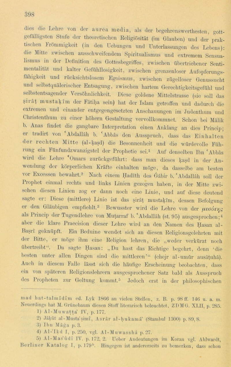 (lies die Lodire von der aurea media, als der begehrenswerthesten, gott- gefälligsten Stufe der tlieoretischen Keligiösität (iin Glauben) und der prak- tischen Frömmigkeit (in den Uebiingen und Unterlassungen des Lebens): die Mitte zwischen ausschweifendem Spiritualismus und extremem Sensua- lismus in der Definition des Gottesbegriffes, zwischen übertriebener Senti- mentalität und kalter Gefühllosigkeit, zwischen grenzenloser Aufopferungs- fähigkeit und rücksiclitslosem Egoismus, zwischen zügelloser Genussucht und selbstquälerischer Entsagung, zwischen hartem Gerechtigkeitsgefühl und selbstentsagender Versöhnlichkeit. Diese goldene Mittelstrasse (sie soll das sirät mustakim der Eätiha sein) hat der Islam getroffen und dadurch die extremen und einander entgegengesetzten Anschauungen im Judenthum und Christenthum zu einer höhern Gestaltung vervollkommnet. Schon bei Mfilik b. Anas findet die gangbare Interpretation einen Anklang an dies Prmcip; er tradirt von Abdallah b. ''Abbäs den Aussprucli, dass das Einhalten der rechten Mitte (al-kasd) die Besonnenheit und die Avürdevolle Eüh- rung ein Fünfündzwanzigstel der Prophetie sei.i Auf denselben Ibn 'Abbäs wird die Lehre 'Omars zurückgefülirt: dass man dieses kasd in der An- wendung der körperlichen Kräfte einhalten möge, da dasselbe am besten vor Excessen bewahrt.2 Nach einem Hadith des Gäbir b. 'Abdalhlh soll der Prophet einmal rechts und links Linien gezogen haben, in der Mitte zwi- schen diesen Linien zog er dann noch eine Linie, und auf diese deutend sagte er: Diese (mittlere) Linie ist das sirät mustakim, dessen Befolffuna- ei den Gläubigen empfiehlt.^ Bewusster Avird die Lehre von der f.t£(j6rt^g als Princip der lugendlehre von Mutarraf b. 'Abdallah (st. 95) ausgesprochen 5 aber die klare Praecision dieser Lehre Avird an den Namen des Hasan al- Ba.sri geknüpft. Ein Beduine Avendet sich an diesen Beligionsgelehrten mit der Bitte, er möge ihm eine Heligion lehren, die „weder verkürzt noch übertreibt“. Da sagte Hasan: „Du hast das Bichtige begehrt, denn ‘die besten unter allen Dingen sind die mittleren’“ (chejr al-umür ausätiihä). Audi in diesem Falle lässt sich die häufige Erscheinung beobachten, dass ein von späteren Eeligionslehrern ausgesprochener Satz bald als Ausspruch des l’ropheten zur Geltung kommt.^ Jedoch erst in der pliilosophischen mad hat-talmidim od. Lyk 1866 an violoii Stellen, z. B. p. 98 if. 146 u. a. m. Neuerdings hat M. Grünebauni diesen Stoff literarisch heleuchtet, ZDMG. XLIJ, p. 285. 1) Al-Muwatta’ IV, ]>. 177. 2) .lakut al-Musta'.sinn, Asrär al-hnkainä’ (Stamhul 1300) p. 89, 8. 3) Ihn Mäga }). 3. 4) Al-Mkd 1, p. 250, A^gl. Al-Muwasshä p. 27. 5) Al-Mas‘üdi IV. p. 172, 2. Uobor Andeutungen iin Koran vgl. Ahlwaiüt, Berliner Katalog 1, p. 179'k Hinge gen ist andererseits zu bemerken, dass schon