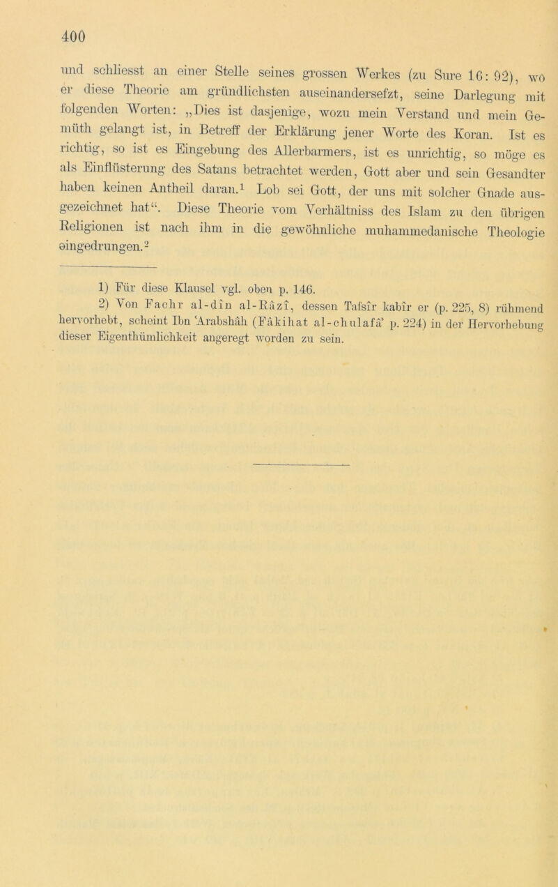 imd scliliesst an einer Stelle seines grossen AVerkes (zn Sure IG; 02), wo er diese Theorie am gTündliclisten anseinandersefzt, seine Darlegung mit folgenden AVorten: „Dies ist dasjenige, wozu mein A^erstand und mein Ge- müth gelangt ist, in Betreff der Erklärung jener AVorte des Koran. Ist es richtig, so ist es Eingebung des Allerbarmers, ist es unrichtig, so möge es als Einflüsteiiing des Satans betrachtet werden, Gott aber und sein Gesandter haben keinen Antheil daran.^ Lob sei Gott, der uns mit solcher Gnade aus- gezeichnet liat“. Diese Theorie vom A^^erhältniss des Islam zu den übrigen Keligionen ist nach ihm in die gewöhnliche muhaniniedaiiische Theologie oingedrungen.- 1) Für diese Klausel vgi. oben p. 146. 2) Aon Fachr al-diu al-Eäzi, dessen Tafsir kabir er (p. 225, 8) rühmend hervorhebt, scheint Ihn Arabshrdi (Fakihat al-chnlafa p. 224) in der Hervorhebung dieser Eigenthümliciikeit angeregt worden zn sein.