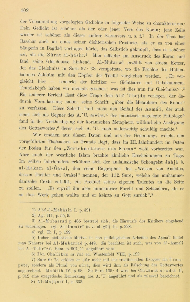 der Versaminhmg' vorgolegten Gedichte in folgender Weise zn cliarakterisiren; Dein Gedicht ist schöner als der oder jener Vers des Koran; jene Zeile wieder ist schöner als dieser andere Koranvers u. s. fd In der That hat Basshar auch an eines seiner dichterischen Producte, als er es von einer Sängerin in Bagdad vortragen hörte, das Selbstlob geknüpft, dass es schöner sei, als die Sürat al-hashr.^ Man mäkelte am Ausdruck des Koran und fand seine Gleichnisse hinkend. Al-Mnbarrad erzählt von einem Ketzer, der das Gleichniss in Sure 37: 63 verspottete, wo die Früchte des Höllen- baumes Zakküm mit den Köpfen der Teufel verglichen werden. ^jEr ver- gleicht hier bemerkt der Kritiker — Sichtbares mit Unbekanntem. Tenfelsköpfe haben wir niemals gesehen; was ist dies nun für Gleichniss?“.3 Ein anderer Bericht lässt diese Frage dem Abu 'übejda vorlegen, der da- durch Veranlassung nahm, seine Schrift „über die Metaphern des Koran“ zu verfassen. Diese Schrift fand nicht den Beifall des Asma*^!, der auch sonst sich als Gegner des A.‘U. erwies;'^ der pietistisch angelegte Philologe^ fand in der Vertheidigung der koranischen Metaphern willkürliche Auslegung des Gottes Wortes,® deren sich A. 'U. auch anderweitig schuldig machte.'^ AVir ersehen aus diesen Daten und aus der Gesinnung, welche den vorgeführten Thatsachen zu Grunde Hegt, dass im III. Jahrhundert im Osten der Boden für den ,, Zer schm etter er des Koran“ Avohl vorbereitet war. Aber auch der Avestliche Islam brachte ähnliche Erscheinungen zu Tage, Im selben Jahrhundert erkühnte sich der andalusische Schöngeist Jahjä b. al-IIakam al-Gazal, den seine Biographen den „AVeisen Amn Andalus, dessen Dichter und Orakel“ nennen, der 112. Sure, welche das muhamme- danische Credo enthält, ein Product seines eigenen Talentes an die Seite zu stellen. „Es ergriff ihn aber unnennbare Furcht und Schaudern, als er an dies AVerk gehen Avollte und er kehrte zu Gott zurück“.® 1) Abü-l-Mahäsin I, p. 421. 2) Ag. III, p. 55, 9. 3) Al-Mubarrad p. 485 bestrebt sich, die Einwürfo des Kritikers eingehend zu widerlegen, vgl. Al-Damiri (s. v. al-gül) II, p. 228. 4) vgl. Th. I, p. 199. 5) Ueber pietistische Motive in den philologischen Arbeiten des Asma'i findet man Näheres bei Al-Mubarrad p. 449. Zu beachten ist auch, Avas Amu Al-xismaG bei Al-Tobrizi, Ham. p. 607,11 angeführt Avird. 6) Ibn Chailikän nr. 741 ed. AVüstenfeld AGII, p. 122. 7) Sure 6: 73 erklärt er sür nicht mit der traditionellen Exegese als Trom- pete, sondern als Plural von süra; dies Avird ihm als Fälschung dos GottesAvortes angorechnet. Mafätih IV, p. 98. Zu Sure 105: 4 Avird liei Cliizänat al-adab II, p. 342 eine exegetische Bemerkung des A.'U. angeführt und als ta'assuf bezeichnet. 8) ADMakkari I, p. 633.