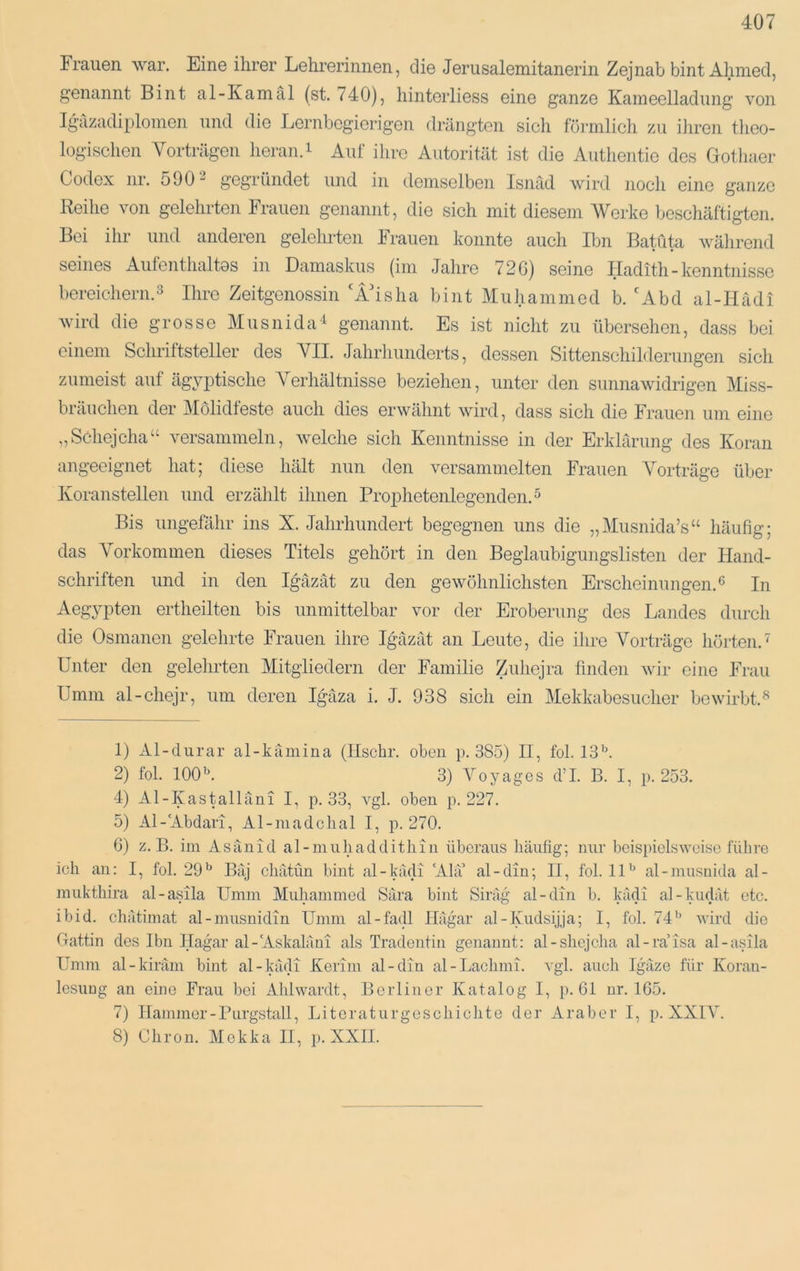 Frauen war. Eine ihrer Lehrerinnen, die Jerusalemitanerin Zejnab bint Ahmed, genannt Bint al-Kamäl (st. 740), hinterliess eine ganze Kameelladung von Igazadiplomen und die Lernbegierigen drängten sich förmlich zu iJircn tlioo- logischcn Vorträgen heran.i Auf ilire Autorität ist die Authentio des Gothaer Codex nr. 590 2 gegründet und in demselben Isnäd wird noch eine ganze Reihe von gelehrten Frauen genannt, die sich mit diesem Werke beschäftigten. Bei ihr und anderen gelehrten krauen konnte auch Ibn Batüta während seines Autenthaltos in Damaskus (im Jahre 72G) seine Iladith - kenntnisse bereichern.3 Ihre Zeitgenossin 'ÄGsha bint Muhammed b. 'Abd al-Hadi wird die grosse Musnida'^ genannt. Es ist nicht zu übersehen, dass bei einem Schriftsteller des VII. Jahrhunderts, dessen Sittenschilderimgen sich zumeist auf ägyptische Verhältnisse beziehen, unter den sunnawidrigen Miss- bräuchen der Molidfeste auch dies erwähnt wird, dass sich die Frauen um eine „Schejcha“ versammeln, Avelche sich Kenntnisse in der Erklärung des Koran angeeignet hat; diese hält nun den versammelten Frauen Vorträge über Koranstellen und erzählt ihnen Prophetenlegenden. ^ Bis ungefähr ins X. Jahrhundert begegnen uns die „Musnida’s“ häufig; das Vorkommen dieses Titels gehört in den Beglaubigungslisten der Hand- schriften und in den Igäzät zu den gewöhnlichsten Erscheinungen.® In Aegypten ertheilten bis unmittelbar vor der Eroberung des Landes durch die Osmanen gelehrte Frauen ihre Igäzät an Leute, die ihre Vorträge hörten.' Unter den geleimten Mitgliedern der Familie Zuhejra finden wir eine Frau Umm al-chejr, um deren Igäza i. J. 938 sich ein Mekkabesucher bewirbt.^ 1) Al-durar al-kämina (llschr. oben p. 385) II, fol. 13®. 2) fol. 100®. 3) Voyagcs d’L B. I, p. 253. 4) Al-Kastalläni I, p. 33, vgl. oben p. 227. 5) Al-Abdari, Al-madclial I, p. 270. G) z.B. im Asänid al-muhadditliin überaus häufig; nur beispielsweise führe ich an: I, fol. 29® Bäj chätnn bint al-kädi Ala’ al-din; II, fol. 11® al-inusnida al- mukthira al-asila Umm Muhammed Sara bint Siräg al-din b. Lidi al-kudät etc. ibid. chätimat al-mnsnidin Umm al-fadl Hägar al-Kudsijja; I, fol. 74® wird die Gattin des Ibn Ilagar al-Askaläni als Tradontin genannt: al-slicjclia al-ra’isa al-asila Umm al-kiräm bint al-kädi Kerim al-din al-Lachmi. vgl. auch Igäze für Koran- lesnug an eine Frau bei Ahlwardt, Berliner Katalog I, p. 61 ur. 165. 7) Hammer-Purgstall, Litcratnrgcscliiclite der Araber I, p. XXIV. 8) Chron. Mekka II, p. XXII.