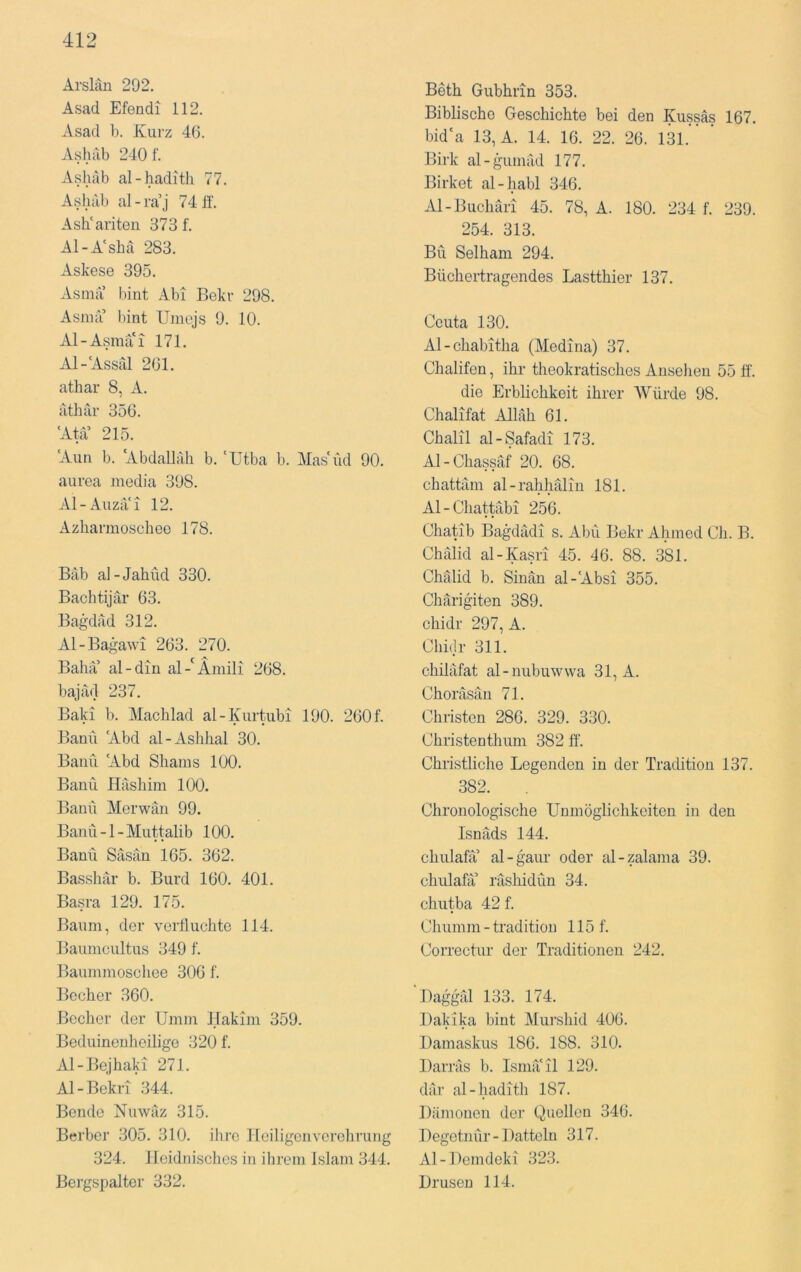 Arslän 292. Asad Efendi 112. Asad b. Kurz 46. Ashab 240 f. Ashab al-haditli 77. Ashab al - ra’j 74 ff. AsKariten 373 f. Al-A'shä 283. Askese 395. Asnia bint Abi Bekr 298. Asnia bint Umojs 9. 10. Al-Asmai 171. Al-'Assrd 261. athar 8, A. athar 356. 'Ata 215. ‘Aun b. 'Abdallah b. 'ütba b. Mas'üd 90. aurea media 398. Al-Auzil'i 12. Azharmoschee 178. Bab al-Jahud 330. Bachtijar 63. Ba^ulad 312. Al-Bagawi 263. 270. Baha al-din al-'Ämili 268. bajad 237. Bald b. Machlad al-Kurtubi 190. 260 f. Bann 'Abd al-Ashhal 30. Banu 'Abd Shams 100. Banu Hashim 100. Bann Merwän 99. Banu -1 - Muttalib 100. Banu Säsan 165. 362. Basshär b. Burd 160. 401. Basra 129. 175. Baum, der verfluchte 114. Baumcultus 349 f. Baummoschee 306 f. Becher 360. Becher der Umm Hakim 359. Beduinenheiligc 320 f. Al-Bejhaki 271. Al-Bekri 344. Bonde Nuwaz 315. Berber 305. 310. ihre Heiligen Verehrung 324. Heidnisches in ihrem Islam 344. Bergspaltcr 332. Beth Gubhrin 353. Biblische Geschichte bei den Kussäs 167. bid'a 13, A. 14. 16. 22. 26. 131. Birk al-gumäd 177. Birket al-habl 346. Al-Buchäri 45. 78, A. 180. 234 f. 239. 254. 313. Bü Selham 294. Büchertragendes Lastthier 137. Ccuta 130. Al-chabitha (Medina) 37. Chalifen, ihr theokratisches Ansehen 55 ff. die Erblichkeit ihrer Würde 98. Chalifat Allah 61. Chalil al-Safadi 173. Al-Chassäf 20. 68. chattäm al-rahhäliu 181. Al-Chattäbi 256. Chatib Bagdad! s. Abu Bekr Ahmed Ch. B. Chalid al-Kasri 45. 46. 88. 381. Chälid b. Sinän al-'Absi 355. Chärigiten 389. chidr 297, A. Chhlr 311. chiläfat al-nubuwwa 31, A. Choräsäu 71. Christen 286. 329. 330. Christenthum 382 ff. Christliche Legenden in der Tradition 137. 382. Chronologische Unmöglichkeiten in den Isnäds 144. chulafä’ al-gaui- oder al-zalama 39. chulafa’ räshidün 34. chutba 42 f. Ch umm - tradition 115 f. Correctur der Traditionen 242. ’Haggml 133. 174. Bakika bint Murshid 406. Damaskus 186. 188. 310. Darräs b. Lsmä'il 129. dar al-hadith 187. Dämonen der Quellen 346. Degetnür - Datteln 317. Al-Demdeki 323. Drusen 114.