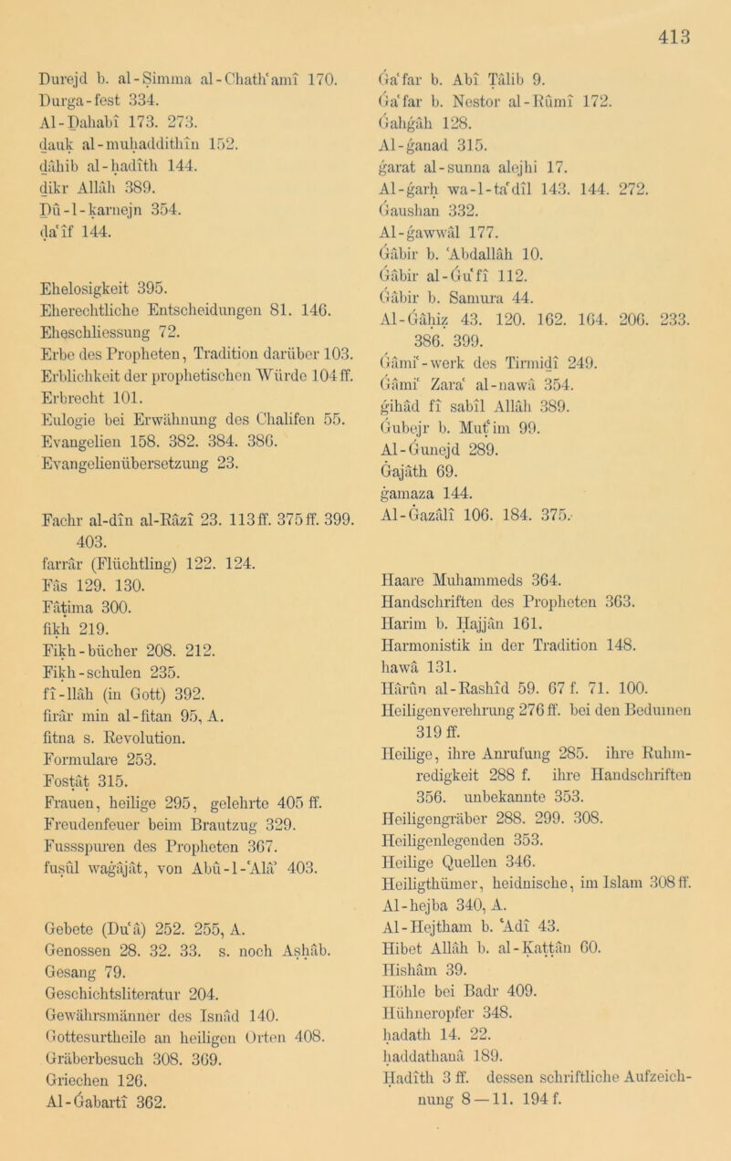 Durejd b. al-Simma al-Chath‘ami 170. Durga-fest 334. Al-Pahabi 173. 273. dank al-muliadditliTii 1.52. dahib al-haditli 144. dikr Alirdi .389. Pü-l-karnejn 354. daif 144. Ehelosigkeit 395. Eliereclitliche Entsclieidungen 81. 146. Ehescbliessung 72. Erbe des Propheten, Tradition darüber 103. Erblichkeit der proplietischen Würde 104 ff. Erbrecht 101. Eulogie bei Erwähnung des Chalifon 55. Evangelien 158. 382. 384. 386. Evangelienübersetzung 23. Fachr al-din al-Eäzi 23. 113ff. 375 ff. 399. 403. farrär (Flüchtling) 122. 124. Fas 129. 130. Fätima 300. fikh 219. Fikh-bücher 208. 212. Fikh-schulen 235. fi-lläh (in Gott) 392. firär min al-fitan 95, A. litna s. Eevolution. Formulare 253. Fostät 315. Frauen, heilige 295, gelehrte 405 ff. Freudenfeuer beim Brautzug 329. Fussspuren des Proplieten 367. fusül wagäjät, von Abu-1-‘ALT 403. Gebete (Duä) 252. 255, A. Genossen 28. 32. 33. s. noch Ashäb. Gesang 79. Geschichtsliteratur 204. Gewährsmänner dos Isnäd 140. Gottesurthoile an heiligen Orten 408. Gräberbesuch 308. 369. Griechen 126. Al-6abarti 362. Ga'far b. Abi TTilib 9. Ga'far b. Nestor al-Eumi 172. Galiguh 128. Al-ganad 315. garat al-sunna alejlii 17. Al-garh wa-l-tadil 143. 144. 272. Gaushan 332. Al-gawwäl 177. Gäbir b. 'Abdallah 10. Gäbir al-Gufi 112. Gäbir b. Samura 44. Al-Gähiz 43. 120. 162. 164. 206. 233. 386. 399. Gämi'-werk des Tirmidi 249. Gämi' Zara' al-nawä 354. gihäd fl sabil Allah 389. Gubejr b. Mut'im 99. Al-Gunejd 289. Gajäth 69. gamaza 144. Al-Gazäli 106. 184. 375.- Haare Muhammeds 364. Handschriften des Propheten 363. Harim b. Hajjän 161. Harmonistik in der Tradition 148. hawä 131. Harun al-Easlnd 59. 67 f. 71. 100. Heiligenverehrimg 276 ff. bei den Beduinen 319 ff. Heilige, ihre Anrufung 285. ihre Euhm- redigkeit 288 f. ihre Handschriften 356. unbekannte 353. Heiligengräber 288. 299. 308. Heiligenlegenden 353. Heilige Quellen 346. Heiligthümer, heidnische, im Islam 308ff. Al-hejba 340, A. Al-Hejtham b. 'Adi 43. Hibet Allah b. al-Kattän 60. Hishäm 39. Höhle bei Badr 409. Hühneropfer 348. hadath 14. 22. haddathanä 189. Hadith 3 ff. dessen schriftliche Aufzeich- nung 8 —11. 194 f.