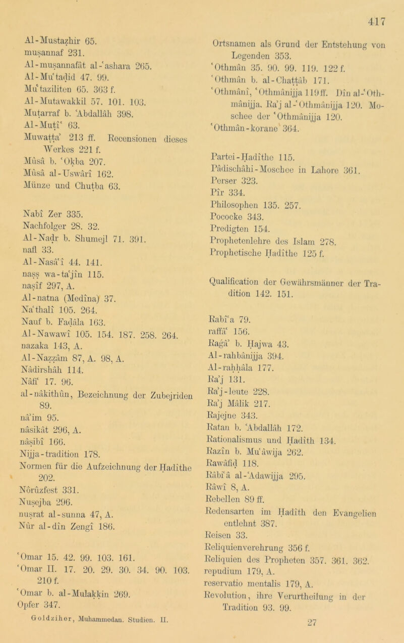 Al-j\Iustazhir 65. musaniiaf 231. Al-iiuisannafat al-'asliara 265. Al-Mu ta(lid 47. 6i). Mu tazilitun 65. 363 f. Al-Miita\vakkil 57. 101. 103. Mutan-af b. 'Abdallah 398. Al-Muti' 63. Muwatta’ 213 ff. Rocensioneu dieses AVerkes 221 f. Alusa b. ‘Okba 207. Musa al-Uswari 162. Münze und Cliutba 63. Nabi Zer 335. Nachfolger 28. 32. xVl-Nadr b. Shuniejl 71. 391. natl 33. Al-Nasa'i 44. 141. nass wa-ta'jm 115. nasif 297, A. Al-natna (Medina) 37. Na'tliali 105. 264. Naiif b. Fadala 163. Al-Nawawi 105. 154. 187. 258. 264. uazaka 143, A. Al-Nazziim 87, A. 98, A. Nadirshrdi 114. Nah' 17. 96. al-nakithün, Bezeichnimg der Zubejriden 89. na im 95. nasikat 296, A. nasibi 166. N ijja - tradition 178. Normen für die Aufzeichnung der Hadithe 202. Norüzfest 331. Nuscjba 296. nusrat al-sunna 47, A. Nur al-din Zengi 186. 'Omar 15. 42. 99. 103. 161. 'Omar TT. 17. 20. 29. 30. .34. 90. 103. 210 f. 'Omar b. al-Mulakkin 269. Opfer 347. Goldzihor, Muliaminedan. Studien. 11. Ortsnamen als Grund der Entstehung von Legenden 353. 'Othman 35. 90. 99. 119. 122 f. 'Otliman b. al-Chattal) 171. ‘Othmaiii, 'Otlimanijja 11911'. Din al-'Otli- mauijja. Raj al-'Otlnnanijja 120. Mo- schee der 'Othinanijja 120. ‘ Othman - korane 364. Partei-Hadithe 115. Ikidisclifdii-Moschee in Laliore 361. Perser 323. Pir 334. Philosophen 135. 257. Pococke 343. Predigten 154. Ihnphetenlehre des Islam 278. Prophetische Hadithe 125 f. Qualification der Gewährsmänner der Ti’a- dition 142. 151. Rabi'a 79. raffä' 156. Rag<r b. Hajwa 43. Al-rahbänijja 394. Al-rahhäla 177. Ra’j 131. Ra’j-leute 228. Ra’j Mälik 217. Rajejne 343. Ratan b. 'Abdallah 172. Rationalismus und Hadith 134. Razin b. Mu'äwija 262. Rawäfid 118. Räbi'ä al-'Adat\'ijja 295. Räwi 8, A. Rebellen 89 ff. Redensarten im lladith den Evangehen entlehnt 387. Reisen 33. Reliquienverehrung 356 f. Reliquien des Propheten 357. 361. 362. ropudium 179, A. reservatio mentalis 179, A. Revolution, ihre Verurtheilung in der Tradition 93. 99. 27