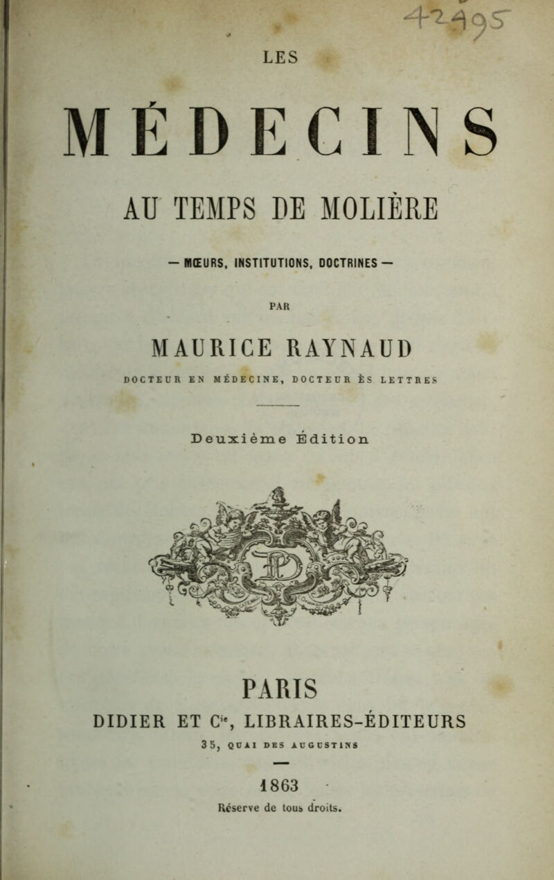 4^95 MÉDECINS AU TEMPS DE MOLIÈRE -MŒURS, INSTITUTIONS, DOCTRINES- MAURICE RAYNAUD DOCTEUR EN MÉDECINE, DOCTEUR ÈS LETTRES Deuxième Édition PARIS DIDIER ET C1', LIBRAIRES-ÉDITEURS 35, QUAI DBS AUGUSTIN» 1863 Réserve de tous droits.