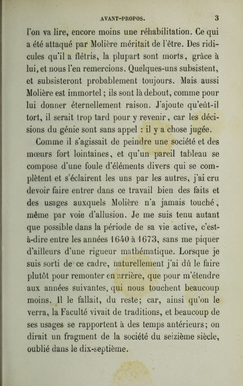 l’on va lire, encore moins une réhabilitation. Ce qui a été attaqué par Molière méritait de letre. Des ridi- cules qu’il a flétris, la plupart sont morts, grâce à lui, et nous l’en remercions. Quelques-uns subsistent, et subsisteront probablement toujours. Mais aussi Molière est immortel ; ils sont là debout, comme pour lui donner éternellement raison. J’ajoute qu’eût-il tort, il serait trop tard pour y revenir, car les déci- sions du génie sont sans appel : il y a chose jugée. Comme il s’agissait de peindre une société et des mœurs fort lointaines, et qu’un pareil tableau se compose d’une foule d’éléments divers qui se com- plètent et s’éclairent les uns par les autres, j’ai cru devoir faire entrer dans ce travail bien des faits et des usages auxquels Molière n’a jamais touché, même par voie d’allusion. Je me suis tenu autant que possible dans la période de sa vie active, c’est- à-dire entre les années 1640 à 1673, sans me piquer d’ailleurs d’une rigueur mathématique. Lorsque je suis sorti de ce cadre, naturellement j’ai dû le faire plutôt pour remonter en arrière, que pour m’étendre aux années suivantes, qui nous touchent beaucoup moins. 11 le fallait, du reste; car, ainsi qu’on le verra, la Faculté vivait de traditions, et beaucoup de ses usages se rapportent à des temps antérieurs; on dirait un fragment de la société du seizième siècle, oublié dans le dix-septième.